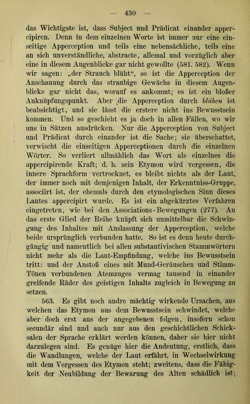 das Wichtigste ist, dass Subject und Prädicat einander apper- cipiren. Denn in dem einzelnen Worte ist immer nur eine ein- seitige Apperception und teils eine nebensächliche, teils eine an sich unverständliche, abstracte, allemal und vorzüglich aber eine in diesem Augenblicke gar nicht gewollte (581. 582). Wenn wir sagen: „der Strauch blüht“, so ist die Apperception der Anschauung durch das straubige Gewächs in diesem Augen- blicke gar nicht das, worauf es ankommt; es ist ein bloßer Anknüpfungspunkt. Aber kdie Apperception durch blühen ist beabsichtigt, und sie lässt die erstere nicht ins Bewusstsein kommen. Und so geschieht es ja doch in allen Fällen, wo wir uns in Sätzen ausdrücken. Nur die Apperception von Subject und Prädicat durch einander ist die Sache; sie überschattet, verwischt die einseitigen Apperceptionen durch die einzelnen Wörter. So verliert allmählich das Wort als einzelnes die appercipirende Kraft; d. h. sein Etymon wird vergessen, die innere Sprachform vertrocknet, es bleibt nichts als der Laut, der immer noch mit demjenigen Inhalt, der Erkenntniss-Gruppe, associirt ist, der ehemals durch den etymologischen Sinn dieses Lautes appercipirt wurde. Es ist ein abgekürztes Verfahren eingetreten, wie bei den Associations - Bewegungen (277). An das erste Glied der Reihe knüpft sich unmittelbar die Schwin- gung des Inhaltes mit Auslassung der Apperception, welche beide ursprünglich verbunden hatte. So ist es denn heute durch- gängig und namentlich bei allen substantivischen Stammwörtern nicht mehr als die Laut-Empfindung, welche ins Bewusstsein tritt: und der Anstoß eines mit Mund-Geräuschen und Stimm- Tönen verbundenen Atemzuges vermag tausend in einander greifende Räder des geistigen Inhalts zugleich in Bewegung zu setzen. 563. Es gibt noch andre mächtig wirkende Ursachen, aus welchen das Etymon aus dem Bewusstsein schwindet, welche aber doch erst aus der angegebenen folgen, insofern schon secundär sind und auch nur aus den geschichtlichen Schick- salen der Sprache erklärt werden können, daher sie hier nicht darzulegen sind. Es genüge hier die Andeutung, erstlich, dass die Wandlungen, welche der Laut erfährt, in Wechselwirkung mit dem Vergessen des Etymon steht; zweitens, dass die Fähig- keit der Neubildung der Bewarung des Alten schädlich ist;