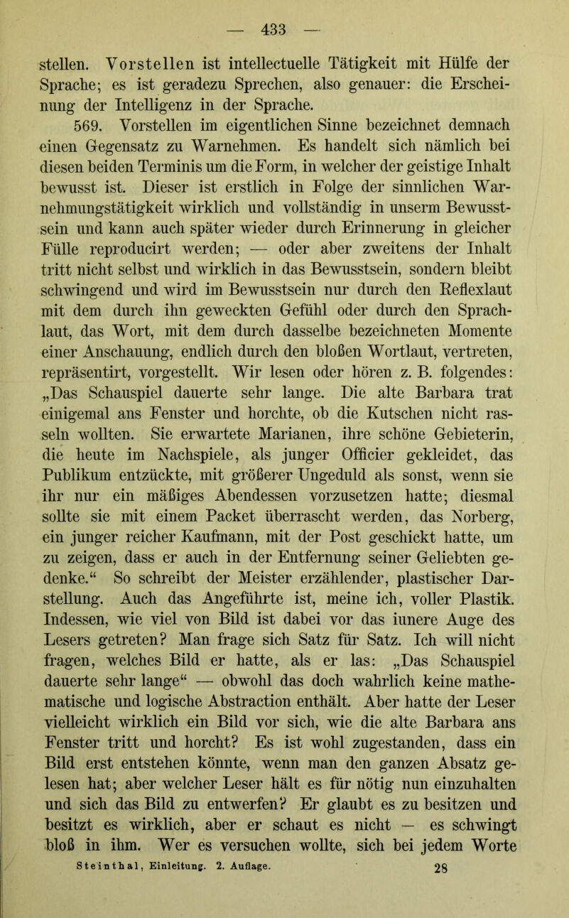 stellen. Vor st eilen ist intellectuelle Tätigkeit mit Hülfe der Sprache; es ist geradezu Sprechen, also genauer: die Erschei- nung der Intelligenz in der Sprache. 569. Vorstellen im eigentlichen Sinne bezeichnet demnach einen Gegensatz zu Warnehmen. Es handelt sich nämlich bei diesen beiden Terminis um die Form, in welcher der geistige Inhalt bewusst ist. Dieser ist erstlich in Folge der sinnlichen War- nehmungstätigkeit wirklich und vollständig in unserm Bewusst- sein und kann auch später wieder durch Erinnerung in gleicher Fülle reproducirt werden; — oder aber zweitens der Inhalt tritt nicht selbst und wirklich in das Bewusstsein, sondern bleibt schwingend und wird im Bewusstsein nur durch den Reflexlaut mit dem durch ihn geweckten Gefühl oder durch den Sprach- laut, das Wort, mit dem durch dasselbe bezeichneten Momente einer Anschauung, endlich durch den bloßen Wortlaut, vertreten, repräsentirt, vorgestellt. Wir lesen oder hören z. B. folgendes: „Das Schauspiel dauerte sehr lange. Die alte Barbara trat einigemal ans Fenster und horchte, ob die Kutschen nicht ras- seln wollten. Sie erwartete Marianen, ihre schöne Gebieterin, die heute im Nachspiele, als junger Officier gekleidet, das Publikum entzückte, mit größerer Ungeduld als sonst, wenn sie ihr nur ein mäßiges Abendessen vorzusetzen hatte; diesmal sollte sie mit einem Packet überrascht werden, das Norberg, ein junger reicher Kaufmann, mit der Post geschickt hatte, um zu zeigen, dass er auch in der Entfernung seiner Geliebten ge- denke.“ So schreibt der Meister erzählender, plastischer Dar- stellung. Auch das Angeführte ist, meine ich, voller Plastik. Indessen, wie viel von Bild ist dabei vor das iunere Auge des Lesers getreten? Man frage sich Satz für Satz. Ich will nicht fragen, welches Bild er hatte, als er las: „Das Schauspiel dauerte sehr lange“ — obwohl das doch wahrlich keine mathe- matische und logische Abstraction enthält. Aber hatte der Leser vielleicht wirklich ein Bild vor sich, wie die alte Barbara ans Fenster tritt und horcht? Es ist wohl zugestanden, dass ein Bild erst entstehen könnte, wenn man den ganzen Absatz ge- lesen hat; aber welcher Leser hält es für nötig nun einzuhalten und sich das Bild zu entwerfen? Er glaubt es zu besitzen und besitzt es wirklich, aber er schaut es nicht — es schwingt bloß in ihm. Wer es versuchen wollte, sich bei jedem Worte Steinthal, Einleitung. 2. Auflage. 28