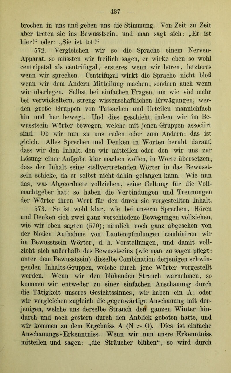 brochen in uns und geben uns die Stimmung. Von Zeit zu Zeit aber treten sie ins Bewusstsein, und man sagt sich: „Er ist hier!“ oder: „Sie ist tot!“ 572. Vergleichen wir so die Sprache einem Nerven- Apparat, so müssten wir freilich sagen, er wirke eben so wohl centripetal als centrifugal, ersteres wenn wir hören, letzteres wenn wir sprechen. Centrifugal wirkt die Sprache nicht bloß wenn wir dem Andern Mitteilung machen, sondern auch wenn wir überlegen. Selbst bei einfachen Fragen, um wie viel mehr bei verwickeltem, streng wissenschaftlichen Erwägungen, wer- den große Gruppen von Tatsachen und Urteilen mannichfach hin und her bewegt. Und dies geschieht, indem wir im Be- wusstsein Wörter bewegen, welche mit jenen Gruppen associirt sind. Ob wir nun zu uns reden oder zum Andern: das ist gleich. Alles Sprechen und Denken in Worten beruht darauf, dass wir den Inhalt, den wir mitteilen oder den wir uns zur Lösung einer Aufgabe klar machen wollen, in Worte übersetzen; dass der Inhalt seine stellvertretenden Wörter in das Bewusst- sein schicke, da er selbst nicht dahin gelangen kann. Wie nun das, was Abgeordnete vollziehen, seine Geltung für die Voll- machtgeber hat: so haben die Verbindungen und Trennungen der Wörter ihren Wert für den durch sie vorgestellten Inhalt. 573. So ist wohl klar, wie bei unserm Sprechen, Hören und Denken sich zwei ganz verschiedene Bewegungen vollziehen, wie wir oben sagten (570); nämlich noch ganz abgesehen von der bloßen Aufnahme von Lautempfindungen combiniren wir im Bewusstsein Wörter, d. h. Vorstellungen, und damit voll- zieht sich außerhalb des Bewusstseins (wie man zu sagen pflegt: unter dem Bewusstsein) dieselbe Combination derjenigen schwin- genden Inhalts-Gruppen, welche durch jene Wörter vorgestellt werden. Wenn wir den blühenden Strauch warnehmen, so kommen wir entweder zu einer einfachen Anschauung durch die Tätigkeit unseres Gesichtssinnes, wir haben ein A; oder wir vergleichen zugleich die gegenwärtige Anschauung mit der- jenigen, welche uns derselbe Strauch den ganzen Winter hin- durch und noch gestern durch den Anblick geboten hatte, und wir kommen zu dem Ergebniss A (N > 0). Dies ist einfache Anschauungs - Erkenntniss. Wenn wir nun unsre Erkenntniss mitteilen und sagen: „die Sträucher blühen“, so wird durch