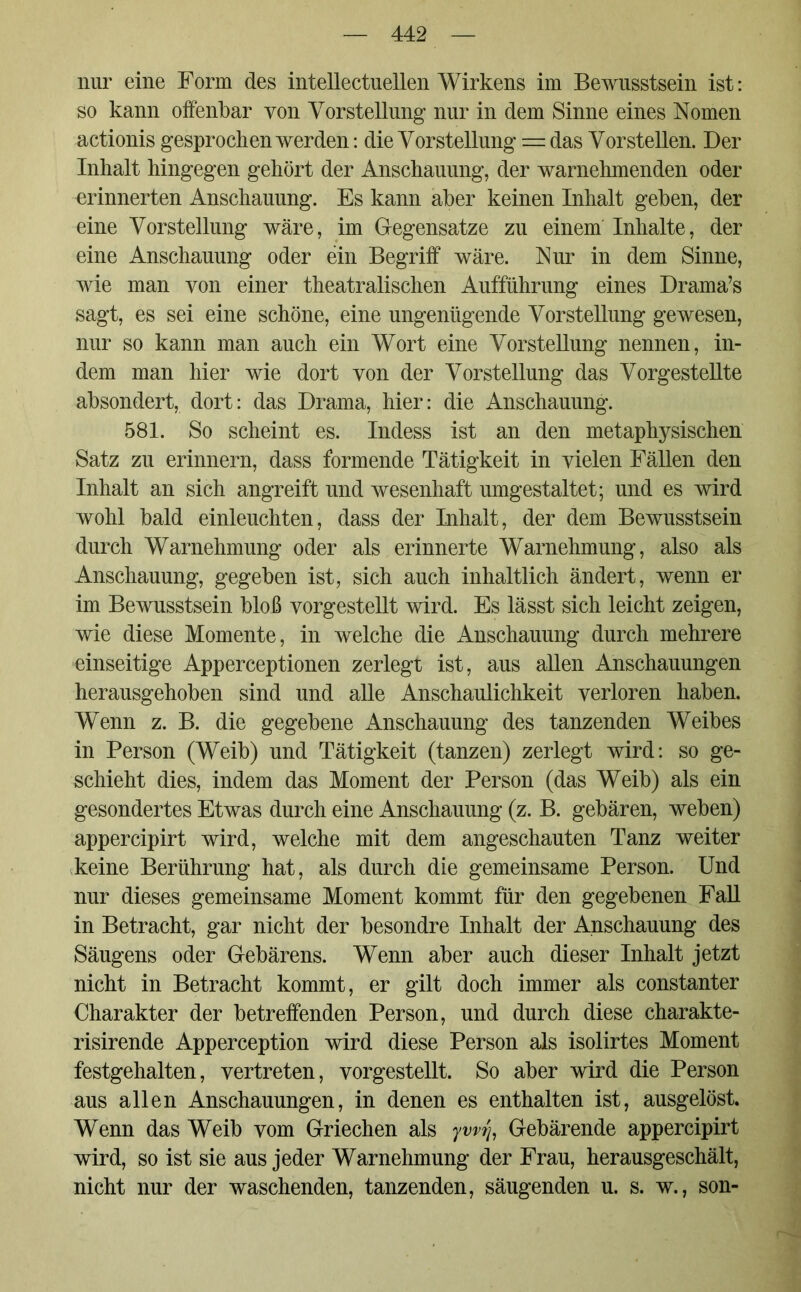 nur eine Form des intellectuellen Wirkens im Bewusstsein ist: so kann offenbar von Vorstellung nur in dem Sinne eines Nomen actionis gesprochen werden: die Vorstellung = das Vorstellen. Der Inhalt hingegen gehört der Anschauung, der warnehmenden oder erinnerten Anschauung. Es kann aber keinen Inhalt geben, der eine Vorstellung wäre, im Gegensätze zu einem Inhalte, der eine Anschauung oder ein Begriff wäre. Nur in dem Sinne, wie man von einer theatralischen Aufführung eines Drama’s sagt, es sei eine schöne, eine ungenügende Vorstellung gewesen, nur so kann man auch ein Wort eine Vorstellung nennen, in- dem man hier wie dort von der Vorstellung das Vorgestellte absondert, dort: das Drama, hier: die Anschauung. 581. So scheint es. Indess ist an den metaphysischen Satz zu erinnern, dass formende Tätigkeit in vielen Fällen den Inhalt an sich angreift und wesenhaft umgestaltet; und es wird wohl bald einleuchten, dass der Inhalt, der dem Bewusstsein durch Warnehmung oder als erinnerte Warnehmung, also als Anschauung, gegeben ist, sich auch inhaltlich ändert, wenn er im Bewusstsein bloß vorgestellt wird. Es lässt sich leicht zeigen, wie diese Momente, in welche die Anschauung durch mehrere einseitige Apperceptionen zerlegt ist, aus allen Anschauungen herausgehoben sind und alle Anschaulichkeit verloren haben. Wenn z. B. die gegebene Anschauung des tanzenden Weibes in Person (Weib) und Tätigkeit (tanzen) zerlegt wird: so ge- schieht dies, indem das Moment der Person (das Weib) als ein gesondertes Etwas durch eine Anschauung (z. B. gebären, weben) appercipirt wird, welche mit dem angeschauten Tanz weiter keine Berührung hat, als durch die gemeinsame Person. Und nur dieses gemeinsame Moment kommt für den gegebenen Fall in Betracht, gar nicht der besondre Inhalt der Anschauung des Säugens oder Gebärens. Wenn aber auch dieser Inhalt jetzt nicht in Betracht kommt, er gilt doch immer als constanter Charakter der betreffenden Person, und durch diese charakte- risirende Apperception wird diese Person als isolirtes Moment festgehalten, vertreten, vorgestellt. So aber wird die Person aus allen Anschauungen, in denen es enthalten ist, ausgelöst. Wenn das Weib vom Griechen als ywfa Gebärende appercipirt wird, so ist sie aus jeder Warnehmung der Frau, herausgeschält, nicht nur der waschenden, tanzenden, säugenden u. s. w., son-