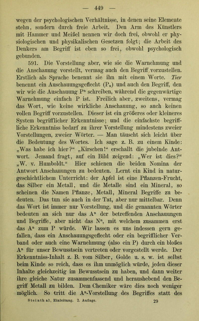 wegen der psychologischen Verhältnisse, in denen seine Elemente stehn, sondern durch freie Arbeit. Den Arm des Künstlers mit Hammer und Meißel nennen wir doch frei, obwohl er phy- siologischen und physikalischen Gesetzen folgt; die Arbeit des Denkers am Begriff ist eben so frei, obwohl psychologisch gebunden. 591. Die Vorstellung aber, wie sie die Warnehmung und die Anschauung vorstellt, vermag auch den Begriff vorzustellen. Erstlich als Sprache benennt sie ihn mit einem Worte. Tier benennt ein Auschauungsgeflecht (Pn) und auch den Begriff, den wir wie die Auschauung Pn schreiben, während die gegenwärtige Warnehmung einfach P ist. Freilich aber, zweitens, vermag das Wort, wie keine wirkliche Anschauung, so auch keinen vollen Begriff vorzustellen. Dieser ist ein größeres oder kleineres System begrifflicher Erkenntnisse; und die einfachste begriff- liche Erkenntniss bedarf zu ihrer Vorstellung mindestens zweier Vorstellungen, zweier Wörter. — Man täuscht sich leicht über die Bedeutung des Wortes. Ich sage z. B. zu einem Kinde: „Was habe ich hier?“ „Kirschen!“ erschallt die jubelnde Ant- wort. Jemand fragt, auf ein Bild zeigend: „Wer ist dies?“ „W. v. Humboldt.“ Hier schienen die beiden Nomina der Antwort Anschauungen zu bedeuten. Lernt ein Kind in natur- geschichtlichem Unterricht: der Apfel ist eine Pflanzen-Frucht, das Silber ein Metall, und die Metalle sind ein Mineral, so scheinen die Namen Pflanze, Metall, Mineral Begriffe zu be- deuten. Das tun sie auch in der Tat, aber nur mittelbar. Denn das Wort ist immer nur Vorstellung, und die genannten Wörter bedeuten an sich nur das An der betreffenden Anschauungen und Begriffe, aber nicht das Nn, mit welchem zusammen erst das An zum P würde. Wir lassen es uns indessen gern ge- fallen, dass ein Anschauungsgeflecht oder ein begrifflicher Ver- band oder auch eine Warnehmung (also ein P) durch ein bloßes An für unser Bewusstsein vertreten oder vorgestellt werde. Der Erkenntniss-Inhalt z. B. vom Silber, Golde u. s. w. ist selbst beim Kinde so reich, dass es ihm unmöglich würde, jeden dieser Inhalte gleichzeitig im Bewusstsein zu haben, und dann weiter ihre gleiche Natur zusammenfassend und heraushebend den Be- griff Metall zu bilden. Dem Chemiker wäre dies noch weniger möglich. So tritt die An-Vorstellung des Begriffes statt des Steinthal, Einleitung. 2. Auflage. 29