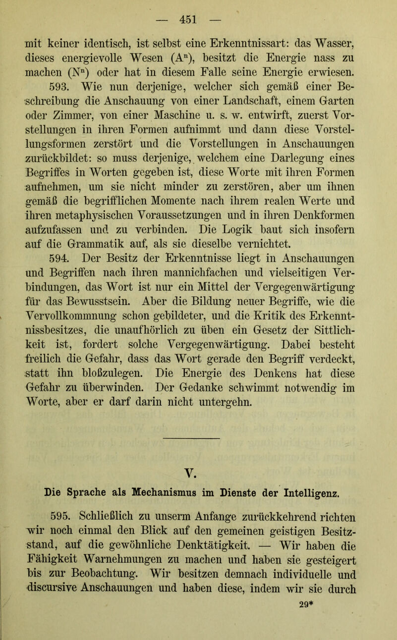 mit keiner identisch, ist selbst eine Erkenntnissart: das Wasser, dieses energievolle Wesen (An), besitzt die Energie nass zu machen (Nn) oder hat in diesem Falle seine Energie erwiesen. 593. Wie nun derjenige, welcher sich gemäß einer Be- schreibung die Anschauung von einer Landschaft, einem Garten oder Zimmer, von einer Maschine u. s. w. entwirft, zuerst Vor- stellungen in ihren Formen aufnimmt und dann diese Vorstel- lungsformen zerstört und die Vorstellungen in Anschauungen zurückbildet: so muss derjenige, welchem eine Darlegung eines Begriffes in Worten gegeben ist, diese Worte mit ihren Formen aufnehmen, um sie nicht minder zu zerstören, aber um ihnen gemäß die begrifflichen Momente nach ihrem realen Werte und ihren metaphysischen Voraussetzungen und in ihren Denkformen aufzufassen und zu verbinden. Die Logik baut sich insofern auf die Grammatik auf, als sie dieselbe vernichtet. 594. Der Besitz der Erkenntnisse liegt in Anschauungen und Begriffen nach ihren mannichfachen und vielseitigen Ver- bindungen, das Wort ist nur ein Mittel der Vergegenwärtigung für das Bewusstsein. Aber die Bildung neuer Begriffe, wie die Vervollkommnung schon gebildeter, und die Kritik des Erkennt- nissbesitzes, die unaufhörlich zu üben ein Gesetz der Sittlich- keit ist, fordert solche Vergegenwärtigung. Dabei besteht freilich die Gefahr, dass das Wort gerade den Begriff verdeckt, statt ihn bloßzulegen. Die Energie des Denkens hat diese Gefahr zu überwinden. Der Gedanke schwimmt notwendig im Worte, aber er darf darin nicht untergehn. V. Die Sprache als Mechanismus im Dienste der Intelligenz. 595. Schließlich zu unserm Anfänge zurückkehrend richten wir noch einmal den Blick auf den gemeinen geistigen Besitz- stand, auf die gewöhnliche Denktätigkeit. — Wir haben die Fähigkeit Warnehmungen zu machen und haben sie gesteigert bis zur Beobachtung. Wir besitzen demnach individuelle und discursive Anschauungen und haben diese, indem wir sie durch 29*