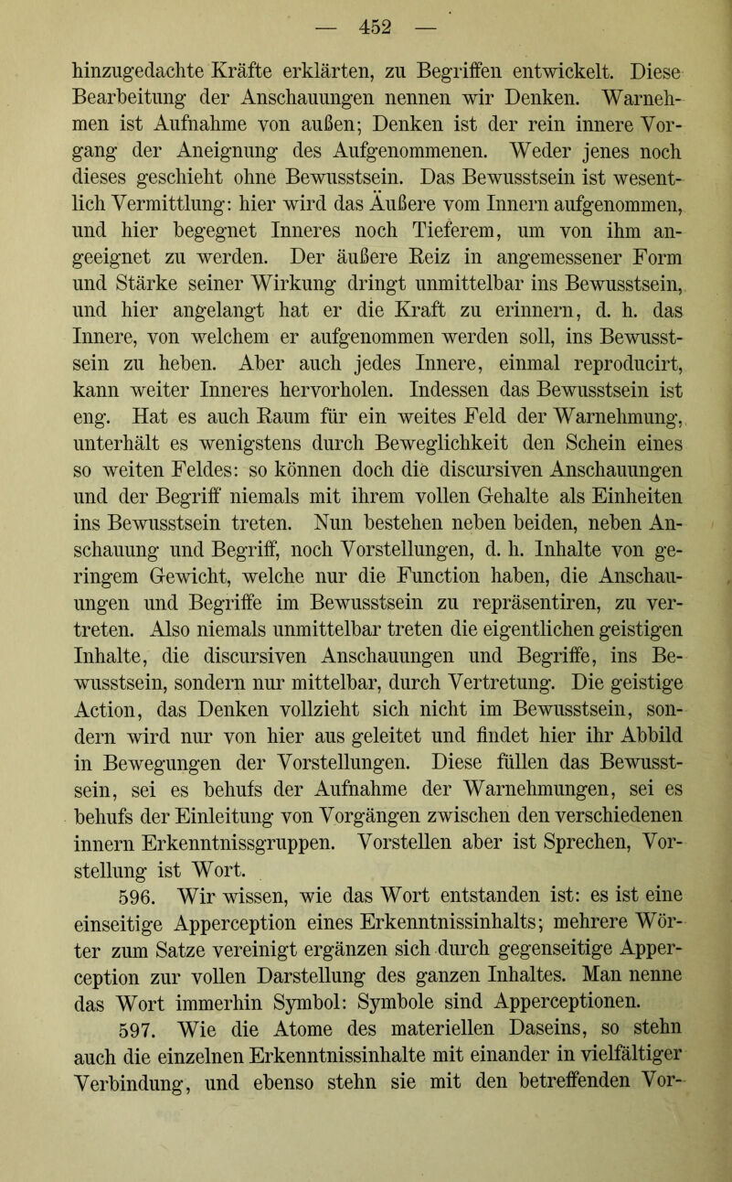 hinzugedachte Kräfte erklärten, zu Begriffen entwickelt. Diese Bearbeitung der Anschauungen nennen wir Denken. Warneh- men ist Aufnahme von außen; Denken ist der rein innere Vor- gang der Aneignung des Aufgenommenen. Weder jenes noch dieses geschieht ohne Bewusstsein. Das Bewusstsein ist wesent- lich Vermittlung: hier wird das Äußere vom Innern aufgenommen, und hier begegnet Inneres noch Tieferem, um von ihm an- geeignet zu werden. Der äußere Reiz in angemessener Form und Stärke seiner Wirkung dringt unmittelbar ins Bewusstsein, und hier angelangt hat er die Kraft zu erinnern, d. h. das Innere, von welchem er aufgenommen werden soll, ins Bewusst- sein zu heben. Aber auch jedes Innere, einmal reproducirt, kann weiter Inneres hervorholen. Indessen das Bewusstsein ist eng. Hat es auch Raum für ein weites Feld der Warnehmung, unterhält es wenigstens durch Beweglichkeit den Schein eines so weiten Feldes: so können doch die discursiven Anschauungen und der Begriff niemals mit ihrem vollen Gehalte als Einheiten ins Bewusstsein treten. Nun bestehen neben beiden, neben An- schauung und Begriff, noch Vorstellungen, d. h. Inhalte von ge- ringem Gewicht, welche nur die Function haben, die Anschau- ungen und Begriffe im Bewusstsein zu repräsentiren, zu ver- treten. Also niemals unmittelbar treten die eigentlichen geistigen Inhalte, die discursiven Anschauungen und Begriffe, ins Be- wusstsein, sondern nur mittelbar, durch Vertretung. Die geistige Action, das Denken vollzieht sich nicht im Bewusstsein, son- dern wird nur von hier aus geleitet und findet hier ihr Abbild in Bewegungen der Vorstellungen. Diese füllen das Bewusst- sein, sei es behufs der Aufnahme der Warnehmungen, sei es behufs der Einleitung von Vorgängen zwischen den verschiedenen innern Erkenntnissgruppen. Vorstellen aber ist Sprechen, Vor- stellung ist Wort. 596. Wir wissen, wie das Wort entstanden ist: es ist eine einseitige Apperception eines Erkenntnissinhalts; mehrere Wör- ter zum Satze vereinigt ergänzen sich durch gegenseitige Apper- ception zur vollen Darstellung des ganzen Inhaltes. Man nenne das Wort immerhin Symbol: Symbole sind Apperceptionen. 597. Wie die Atome des materiellen Daseins, so stehn auch die einzelnen Erkenntnissinhalte mit einander in vielfältiger Verbindung, und ebenso stehn sie mit den betreffenden Vor-