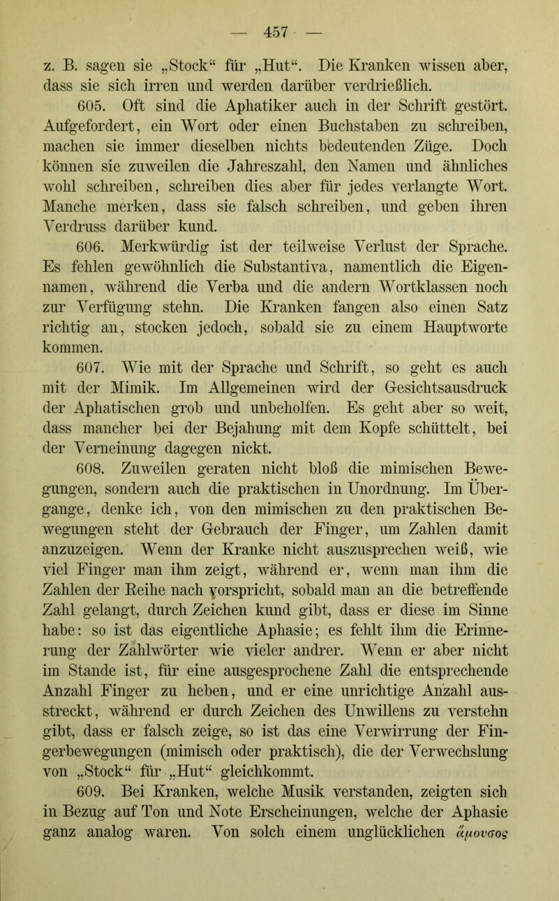 z. B. sagen sie „Stock“ für „Hut“. Die Kranken wissen aber, dass sie sich irren und werden darüber verdrießlich. 605. Oft sind die Aphatiker auch in der Schrift gestört. Aufgefordert, ein Wort oder einen Buchstaben zu schreiben, machen sie immer dieselben nichts bedeutenden Züge. Doch können sie zuweilen die Jahreszahl, den Namen und ähnliches wohl schreiben, schreiben dies aber für jedes verlangte Wort. Manche merken, dass sie falsch schreiben, und geben ihren Verdruss darüber kund. 606. Merkwürdig ist der teilweise Verlust der Sprache. Es fehlen gewöhnlich die Substantiva, namentlich die Eigen- namen, während die Verba und die andern Wortklassen noch zur Verfügung stehn. Die Kranken fangen also einen Satz richtig an, stocken jedoch, sobald sie zu einem Hauptworte kommen. 607. Wie mit der Sprache und Schrift, so geht es auch mit der Mimik. Im Allgemeinen wird der G-esichtsausdruck der Aphatischen grob und unbeholfen. Es geht aber so weit, dass mancher bei der Bejahung mit dem Kopfe schüttelt, bei der Verneinung dagegen nickt. 608. Zuweilen geraten nicht bloß die mimischen Bewe- gungen, sondern auch die praktischen in Unordnung. Im Über- gange, denke ich, von den mimischen zu den praktischen Be- wegungen steht der Gebrauch der Finger, um Zahlen damit anzuzeigen. Wenn der Kranke nicht auszusprechen weiß, wie viel Finger man ihm zeigt, während er, wenn man ihm die Zahlen der Reihe nach yorspricht, sobald man an die betreffende Zahl gelangt, durch Zeichen kund gibt, dass er diese im Sinne habe: so ist das eigentliche Aphasie; es fehlt ihm die Erinne- rung der Zahlwörter wie vieler andrer. Wenn er aber nicht im Stande ist, für eine ausgesprochene Zahl die entsprechende Anzahl Finger zu heben, und er eine unrichtige Anzahl aus- streckt, während er durch Zeichen des Unwillens zu verstehn gibt, dass er falsch zeige, so ist das eine Verwirrung der Fin- gerbewegungen (mimisch oder praktisch), die der Verwechslung von „Stock“ für „Hut“ gleichkommt. 609. Bei Kranken, welche Musik verstanden, zeigten sich in Bezug auf Ton und Note Erscheinungen, welche der Aphasie ganz analog waren. Von solch einem unglücklichen a^ovaog