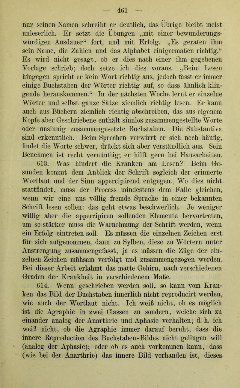 nur seinen Namen schreibt er deutlich, das Übrige bleibt meist unleserlich. Er setzt die Übungen „mit einer bewunderungs- würdigen Ausdauer“ fort, und mit Erfolg. „Es geraten ihm sein Name, die Zahlen und das Alphabet einigermaßen richtig.“ Es wird nicht gesagt, ob er dies nach einer ihm gegebenen Vorlage schrieb; doch setze ich dies voraus. „Beim Lesen hingegen spricht er kein Wort richtig aus, jedoch fasst er immer einige Buchstaben der Wörter richtig auf, so dass ähnlich klin- gende herauskommen.“ In der nächsten Woche lernt er einzelne Wörter und selbst ganze Sätze ziemlich richtig lesen. Er kann auch aus Büchern ziemlich richtig abschreiben, das aus eigenem Kopfe aber Geschriebene enthält sinnlos zusammengestellte Worte oder unsinnig zusammengesetzte Buchstaben. Die Substantiva sind erkenntlich. Beim Sprechen verwirrt er sich noch häufig, findet die Worte schwer, drückt sich aber verständlich aus. Sein Benehmen ist recht vernünftig; er hilft gern bei Hausarbeiten. 613. Was hindert die Kranken am Lesen? Beim Ge- sunden kommt dem Anblick der Schrift sogleich der erinnerte Wortlaut und der Sinn appercipirend entgegen. Wo dies nicht stattfindet, muss der Process mindestens dem Palle gleichen, wenn wir eine uns völlig fremde Sprache in einer bekannten Schrift lesen sollen: das geht etwas beschwerlich. Je weniger willig aber die appercipiren sollenden Elemente hervortreten, um so stärker muss die Warnehmung der Schrift werden, wenn ein Erfolg eintreten soll. Es müssen die einzelnen Zeichen erst für sich aufgenommen, dann zu Sylben, diese zu Wörtern unter Anstrengung zusammengefasst, ja es müssen die Züge der ein- zelnen Zeichen mühsam verfolgt und zusammengezogen werden. Bei dieser Arbeit erlahmt das matte Gehirn, nach verschiedenen Graden der Krankheit in verschiedenem Maße. 614. Wenn geschrieben werden soll, so kann vom Kran- ken das Bild der Buchstaben innerlich nicht reproducirt werden, wie auch der Wortlaut nicht. Ich weiß nicht, ob es möglich ist die Agraphie in zwei Classen zu sondern, welche sich zu einander analog der Anarthrie und Aphasie verhalten; d. h. ich weiß nicht, ob die Agraphie immer darauf beruht, dass die innere Beproduction des Buchstaben-Bildes nicht gelingen will (analog der Aphasie); oder ob es auch Vorkommen kann, dass (wie bei der Anarthrie) das innere Bild vorhanden ist, dieses