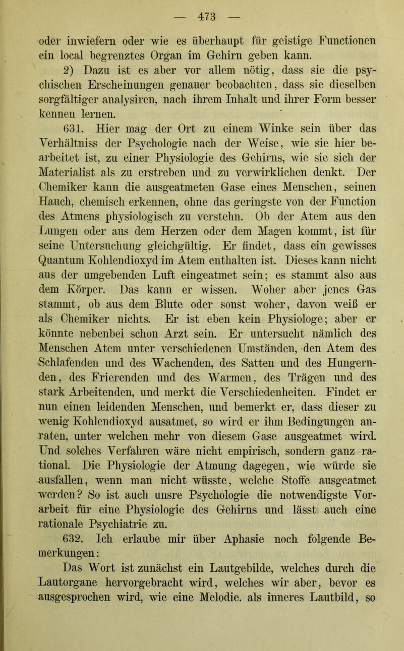 oder inwiefern oder wie es überhaupt für geistige Functionen ein local begrenztes Organ im Gehirn geben kann. 2) Dazu ist es aber vor allem nötig, dass sie die psy- chischen Erscheinungen genauer beobachten, dass sie dieselben sorgfältiger analysiren, nach ihrem Inhalt und ihrer Form besser kennen lernen. 631. Hier mag der Ort zu einem Winke sein über das Verhältniss der Psychologie nach der Weise, wie sie hier be- arbeitet ist, zu einer Physiologie des Gehirns, wie sie sich der Materialist als zu erstreben und zu verwirklichen denkt. Der Chemiker kann die ausgeatmeten Gase eines Menschen, seinen Hauch, chemisch erkennen, ohne das geringste von der Function des Atmens physiologisch zu verstehn. Ob der Atem aus den Lungen oder aus dem Herzen oder dem Magen kommt, ist für seine Untersuchung gleichgültig. Er findet, dass ein gewisses Quantum Kohlendioxyd im Atem enthalten ist. Dieses kann nicht aus der umgebenden Luft eingeatmet sein; es stammt also aus dem Körper. Das kann er wissen. Woher aber jenes Gas stammt, ob aus dem Blute oder sonst woher, davon weiß er als Chemiker nichts. Er ist eben kein Physiologe; aber er könnte nebenbei schon Arzt sein. Er untersucht nämlich des Menschen Atem unter verschiedenen Umständen, den Atem des Schlafenden und des Wachenden, des Satten und des Hungern- den, des Frierenden und des Warmen, des Trägen und des stark Arbeitenden, und merkt die Verschiedenheiten. Findet er nun einen leidenden Menschen, und bemerkt er, dass dieser zu wenig Kohlendioxyd ausatmet, so wird er ihm Bedingungen an- raten, unter welchen mehr von diesem Gase ausgeatmet wird. Und solches Verfahren wäre nicht empirisch, sondern ganz ra- tional. Die Physiologie der Atmung dagegen, wie würde sie ausfallen, wenn man nicht wüsste, welche Stoffe ausgeatmet werden? So ist auch unsre Psychologie die notwendigste Vor- arbeit für eine Physiologie des Gehirns und lässt auch eine rationale Psychiatrie zu. 632. Ich erlaube mir über Aphasie noch folgende Be- merkungen : Das Wort ist zunächst ein Lautgebilde, welches durch die Lautorgane hervorgebracht wird, welches wir aber, bevor es ausgesprochen wird, wie eine Melodie, als inneres Lautbild, so