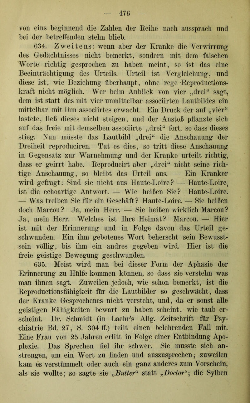 yon eins beginnend die Zahlen der Reihe nach aussprach und bei der betreffenden stehn blieb. 634. Zweitens: wenn aber der Kranke die Verwirrung des Gedächtnisses nicht bemerkt, sondern mit dem falschen Worte richtig gesprochen zu haben meint, so ist das eine Beeinträchtigung des Urteils. Urteil ist Vergleichung, und diese ist, wie Beziehung überhaupt, ohne rege Reproductions- kraft nicht möglich. Wer beim Anblick von vier „drei“ sagt, dem ist statt des mit vier unmittelbar associirten Lautbildes ein mittelbar mit ihm associirtes erwacht. Ein Druck der auf „vier“ lastete, ließ dieses nicht steigen, und der Anstoß pflanzte sich auf das freie mit demselben associirte „drei“ fort, so dass dieses stieg. Nun müsste das Lautbild „drei“ die Anschauung der Dreiheit reproduciren. Tut es dies, so tritt diese Anschauung in Gegensatz zur Warnehmung und der Kranke urteilt richtig, dass er geirrt habe. Reproducirt aber „drei“ nicht seine rich- tige Anschauung, so bleibt das Urteil aus. — Ein Kranker wird gefragt: Sind sie nicht aus Haute-Loire? — Haute-Loire, ist die echoartige Antwort. — Wie heißen Sie? Haute-Loire. — Was treiben Sie für ein Geschäft? Haute-Loire. — Sie heißen doch Marcou? Ja, mein Herr. — Sie heißen wirklich Marcou? Ja, mein Herr. Welches ist Ihre Heimat? Marcou. — Hier ist mit der Erinnerung und in Folge davon das Urteil ge- schwunden. Ein ihm gebotenes Wort beherscht sein Bewusst- sein völlig, bis ihm ein andres gegeben wird. Hier ist die freie geistige Bewegung geschwunden. 635. Meist wird man bei dieser Form der Aphasie der Erinnerung zu Hülfe kommen können, so dass sie verstehn was man ihnen sagt. Zuweilen jedoch, wie schon bemerkt, ist die Reproductionsfähigkeit für die Lautbilder so geschwächt, dass der Kranke Gesprochenes nicht versteht, und, da er sonst alle geistigen Fähigkeiten bewart zu haben scheint, wie taub er- scheint. Dr. Schmidt (in Laehr’s Allg. Zeitschrift für Psy- chiatrie Bd. 27, S. 304 ff.) teilt einen belehrenden Fall mit. Eine Frau von 25 Jahren erlitt in Folge einer Entbindung Apo- plexie. Das Sprechen fiel ihr schwer. Sie musste sich an- strengen, um ein Wort zu finden und auszusprechen; zuweilen kam es verstümmelt oder auch ein ganz anderes zum Vorschein, als sie wollte; so sagte sie „Butter“ statt „Doctor“\ die Sylben