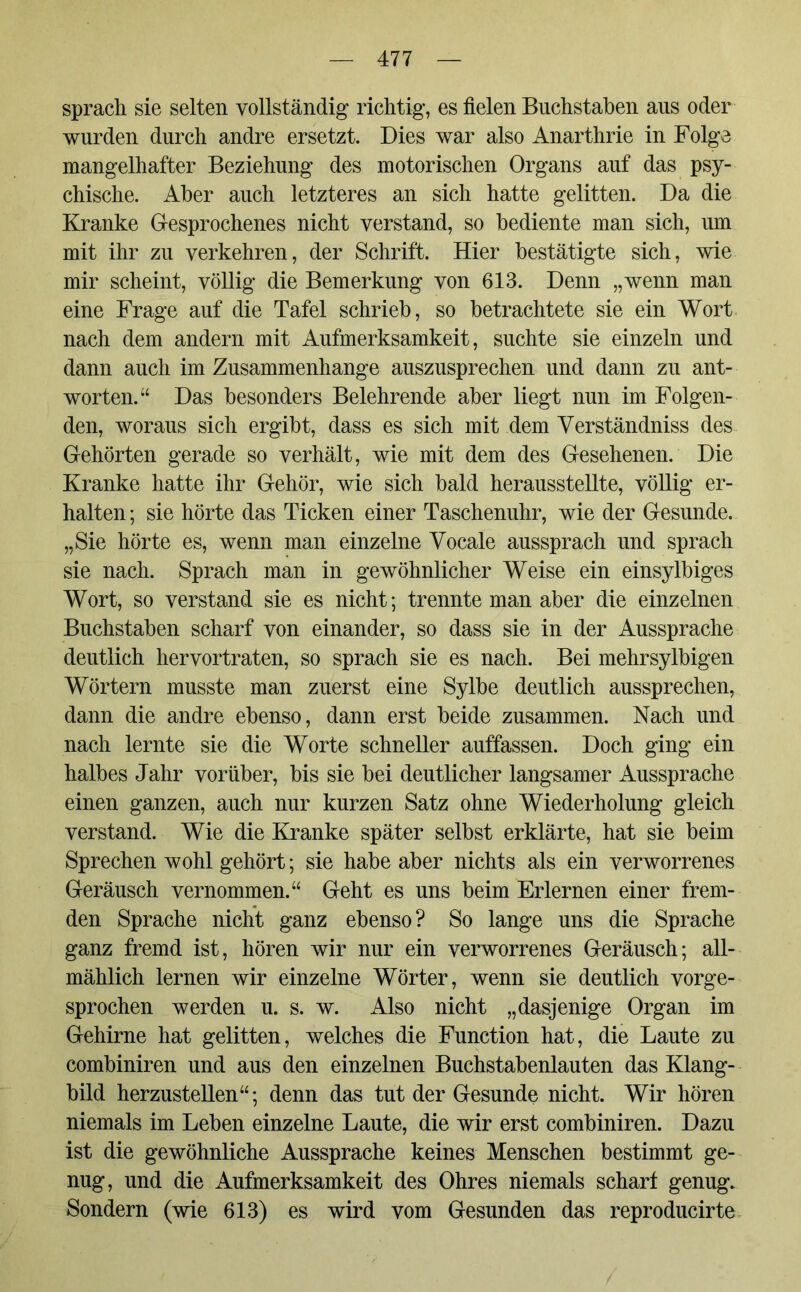 sprach sie selten vollständig richtig, es fielen Buchstaben aus oder wurden durch andre ersetzt. Dies war also Anarthrie in Folge mangelhafter Beziehung des motorischen Organs auf das psy- chische. Aber auch letzteres an sich hatte gelitten. Da die Kranke Gesprochenes nicht verstand, so bediente man sich, um mit ihr zu verkehren, der Schrift. Hier bestätigte sich, wie mir scheint, völlig die Bemerkung von 613. Denn „wenn man eine Frage auf die Tafel schrieb, so betrachtete sie ein Wort nach dem andern mit Aufmerksamkeit, suchte sie einzeln und dann auch im Zusammenhänge auszusprechen und dann zu ant- worten.“ Das besonders Belehrende aber liegt nun im Folgen- den, woraus sich ergibt, dass es sich mit dem Yerständniss des Gehörten gerade so verhält, wie mit dem des Gesehenen. Die Kranke hatte ihr Gehör, wie sich bald herausstellte, völlig er- halten ; sie hörte das Ticken einer Taschenuhr, wie der Gesunde. „Sie hörte es, wenn man einzelne Vocale aussprach und sprach sie nach. Sprach man in gewöhnlicher Weise ein einsylbiges Wort, so verstand sie es nicht; trennte man aber die einzelnen Buchstaben scharf von einander, so dass sie in der Aussprache deutlich hervortraten, so sprach sie es nach. Bei mehrsylbigen Wörtern musste man zuerst eine Sylbe deutlich aussprechen, dann die andre ebenso, dann erst beide zusammen. Nach und nach lernte sie die Worte schneller auffassen. Doch ging ein halbes Jahr vorüber, bis sie bei deutlicher langsamer Aussprache einen ganzen, auch nur kurzen Satz ohne Wiederholung gleich verstand. Wie die Kranke später selbst erklärte, hat sie beim Sprechen wohl gehört; sie habe aber nichts als ein verworrenes Geräusch vernommen.“ Geht es uns beim Erlernen einer frem- den Sprache nicht ganz ebenso? So lange uns die Sprache ganz fremd ist, hören wir nur ein verworrenes Geräusch; all- mählich lernen wir einzelne Wörter, wenn sie deutlich vorge- sprochen werden u. s. w. Also nicht „dasjenige Organ im Gehirne hat gelitten, welches die Function hat, die Laute zu combiniren und aus den einzelnen Buchstabenlauten das Klang- bild herzustellen“; denn das tut der Gesunde nicht. Wir hören niemals im Leben einzelne Laute, die wir erst combiniren. Dazu ist die gewöhnliche Aussprache keines Menschen bestimmt ge- nug, und die Aufmerksamkeit des Ohres niemals schart genug. Sondern (wie 613) es wird vom Gesunden das reproducirte