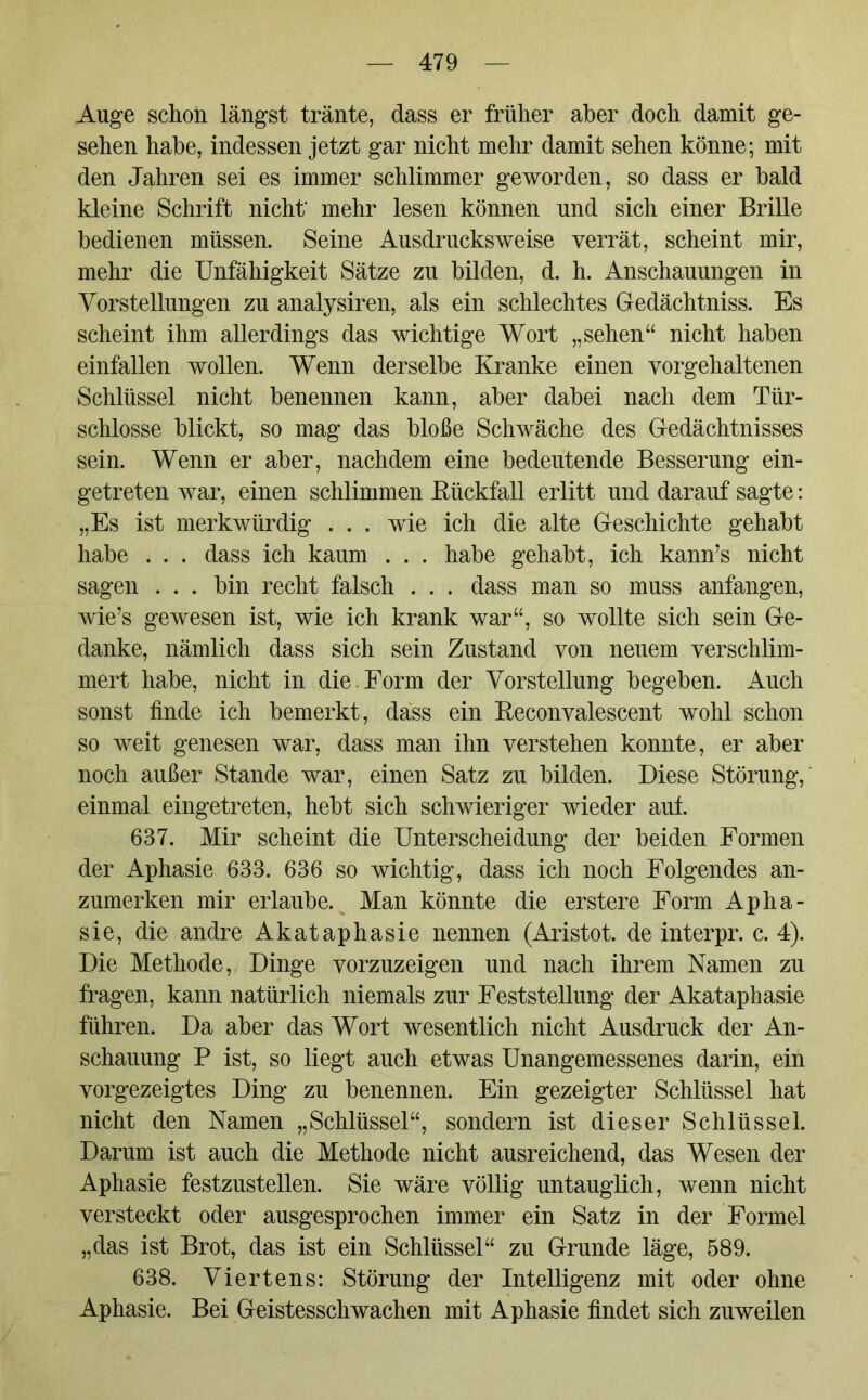 Auge schon längst tränte, dass er früher aber doch damit ge- sehen habe, indessen jetzt gar nicht mehr damit sehen könne; mit den Jahren sei es immer schlimmer geworden, so dass er bald kleine Schrift nicht' mehr lesen können und sich einer Brille bedienen müssen. Seine Ausdrucksweise verrät, scheint mir, mehr die Unfähigkeit Sätze zu bilden, d. h. Anschauungen in Vorstellungen zu analysiren, als ein schlechtes Gedächtniss. Es scheint ihm allerdings das wichtige Wort „sehen“ nicht haben einfallen wollen. Wenn derselbe Kranke einen vorgehaltenen Schlüssel nicht benennen kann, aber dabei nach dem Tür- schlosse blickt, so mag das bloße Schwäche des Gedächtnisses sein. Wenn er aber, nachdem eine bedeutende Besserung ein- getreten war, einen schlimmen Rückfall erlitt und darauf sagte: „Es ist merkwürdig . . . wie ich die alte Geschichte gehabt habe . . . dass ich kaum . . . habe gehabt, ich kann’s nicht sagen . . . bin recht falsch . . . dass man so muss anfangen, wie’s gewesen ist, wie ich krank war“, so wollte sich sein Ge- danke, nämlich dass sich sein Zustand von neuem verschlim- mert habe, nicht in die Form der Vorstellung begeben. Auch sonst finde ich bemerkt, dass ein Reconvalescent wohl schon so weit genesen war, dass man ihn verstehen konnte, er aber noch außer Stande war, einen Satz zu bilden. Diese Störung, einmal eingetreten, hebt sich schwieriger wieder auf. 637. Mir scheint die Unterscheidung der beiden Formen der Aphasie 633. 636 so wichtig, dass ich noch Folgendes an- zumerken mir erlaube. Man könnte die erstere Form Apha- sie, die andre Akataphasie nennen (Aristot. de interpr. c. 4). Die Methode, Dinge vorzuzeigen und nach ihrem Namen zu fragen, kann natürlich niemals zur Feststellung der Akataphasie führen. Da aber das Wort wesentlich nicht Ausdruck der An- schauung P ist, so liegt auch etwas Unangemessenes darin, ein vorgezeigtes Ding zu benennen. Ein gezeigter Schlüssel hat nicht den Namen „Schlüssel“, sondern ist dieser Schlüssel. Darum ist auch die Methode nicht ausreichend, das Wesen der Aphasie festzustellen. Sie wäre völlig untauglich, wenn nicht versteckt oder ausgesprochen immer ein Satz in der Formel „das ist Brot, das ist ein Schlüssel“ zu Grunde läge, 589. 638. Viertens: Störung der Intelligenz mit oder ohne Aphasie. Bei Geistesschwachen mit Aphasie findet sich zuweilen