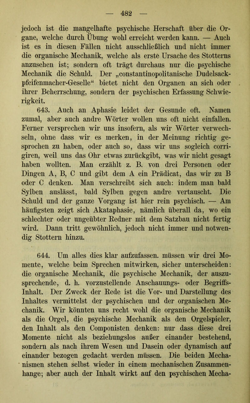 jedoch ist die mangelhafte psychische Herschaft über die Or- gane, welche durch Übung wohl erreicht werden kann. — Auch ist es in diesen Fällen nicht ausschließlich und nicht immer die organische Mechanik, welche als erste Ursache des Stotterns anzusehen ist; sondern oft trägt durchaus nur die psychische Mechanik die Schuld. Der „constantinopolitanische Dudelsack- pfeifenmacher-Geselle“ bietet nicht den Organen an sich oder ihrer Beherrschung, sondern der psychischen Erfassung Schwie- rigkeit. 643. Auch an Aphasie leidet der Gesunde oft. Namen zumal, aber auch andre Wörter wollen uns oft nicht einfallen. Ferner versprechen wir uns insofern, als wir Wörter verwech- seln, ohne dass wir es merken, in der Meinung richtig ge- sprochen zu haben, oder auch so, dass wir uns sogleich corri- giren, weil uns das Ohr etwas zurückgibt, was wir nicht gesagt haben wollten. Man erzählt z. B. von drei Personen oder Dingen A, B, C und gibt dem A ein Prädicat, das wir zu B oder C denken. Man verschreibt sich auch: indem man bald Sylben auslässt, bald Sylben gegen andre vertauscht. Die Schuld und der ganze Vorgang ist hier rein psychisch. — Am häufigsten zeigt sich Akataphasie, nämlich überall da, wo ein schlechter oder ungeübter Redner mit dem Satzbau nicht fertig wird. Dann tritt gewöhnlich, jedoch nicht immer und notwen- dig Stottern hinzu. 644. Um alles dies klar aufzufassen, müssen wir drei Mo- mente, welche beim Sprechen mitwirken, sicher unterscheiden: die organische Mechanik, die psychische Mechanik, der auszu- sprechende, d. h. vorzustellende Anschauungs- oder Begriffs- inhalt. Der Zweck der Rede ist die Vor- und Darstellung des Inhaltes vermittelst der psychischen und der organischen Me- chanik. Wir könnten uns recht wohl die organische Mechanik als die Orgel, die psychische Mechanik als den Orgelspieler, den Inhalt als den Componisten denken: nur dass diese drei Momente nicht als beziehungslos außer einander bestehend, sondern als nach ihrem Wesen und Dasein oder dynamisch auf einander bezogen gedacht werden müssen. Die beiden Mecha- nismen stehen selbst wieder in einem mechanischen Zusammen- hänge; aber auch der Inhalt wirkt auf den psychischen Mecha-