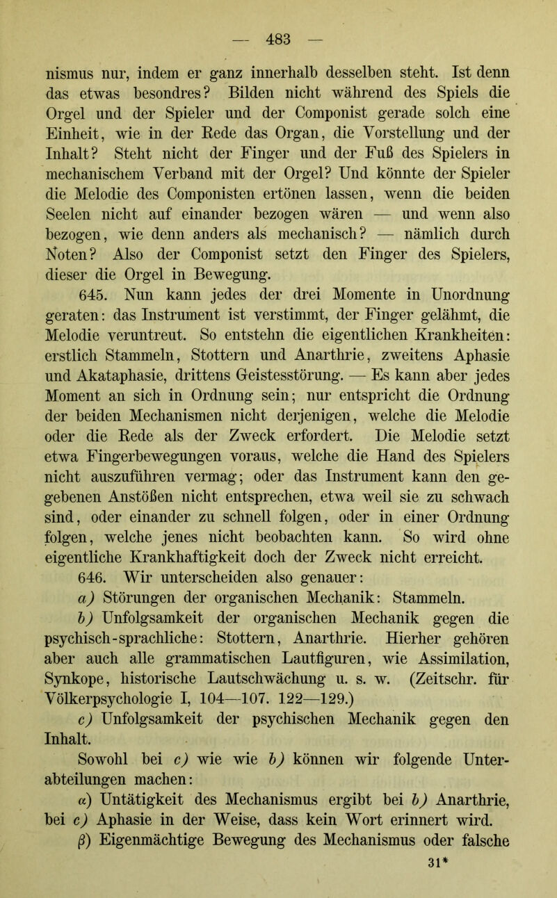 nismus nur, indem er ganz innerhalb desselben steht. Ist denn das etwas besondres? Bilden nicht während des Spiels die Orgel und der Spieler und der Componist gerade solch eine Einheit, wie in der Rede das Organ, die Vorstellung und der Inhalt? Steht nicht der Finger und der Fuß des Spielers in mechanischem Verband mit der Orgel? Und könnte der Spieler die Melodie des Componisten ertönen lassen, wenn die beiden Seelen nicht auf einander bezogen wären — und wenn also bezogen, wie denn anders als mechanisch? — nämlich durch Noten? Also der Componist setzt den Finger des Spielers, dieser die Orgel in Bewegung. 645. Nun kann jedes der drei Momente in Unordnung geraten: das Instrument ist verstimmt, der Finger gelähmt, die Melodie veruntreut. So entstehn die eigentlichen Krankheiten: erstlich Stammeln, Stottern und Anarthrie, zweitens Aphasie und Akataphasie, drittens Geistesstörung. — Es kann aber jedes Moment an sich in Ordnung sein; nur entspricht die Ordnung der beiden Mechanismen nicht derjenigen, welche die Melodie oder die Rede als der Zweck erfordert. Die Melodie setzt etwa Fingerbewegungen voraus, welche die Hand des Spielers nicht auszuführen vermag; oder das Instrument kann den ge- gebenen Anstößen nicht entsprechen, etwa weil sie zu schwach sind, oder einander zu schnell folgen, oder in einer Ordnung folgen, welche jenes nicht beobachten kann. So wird ohne eigentliche Krankhaftigkeit doch der Zweck nicht erreicht. 646. Wir unterscheiden also genauer: a) Störungen der organischen Mechanik: Stammeln. b) Unfolgsamkeit der organischen Mechanik gegen die psychisch-sprachliche: Stottern, Anarthrie. Hierher gehören aber auch alle grammatischen Lautfiguren, wie Assimilation, Synkope, historische Lautschwächung u. s. w. (Zeitschr. für Völkerpsychologie I, 104—107. 122—129.) c) Unfolgsamkeit der psychischen Mechanik gegen den Inhalt. Sowohl bei c) wie wie b) können wir folgende Unter- abteilungen machen: a) Untätigkeit des Mechanismus ergibt bei b) Anarthrie, bei c) Aphasie in der Weise, dass kein Wort erinnert wird. ß) Eigenmächtige Bewegung des Mechanismus oder falsche 31*