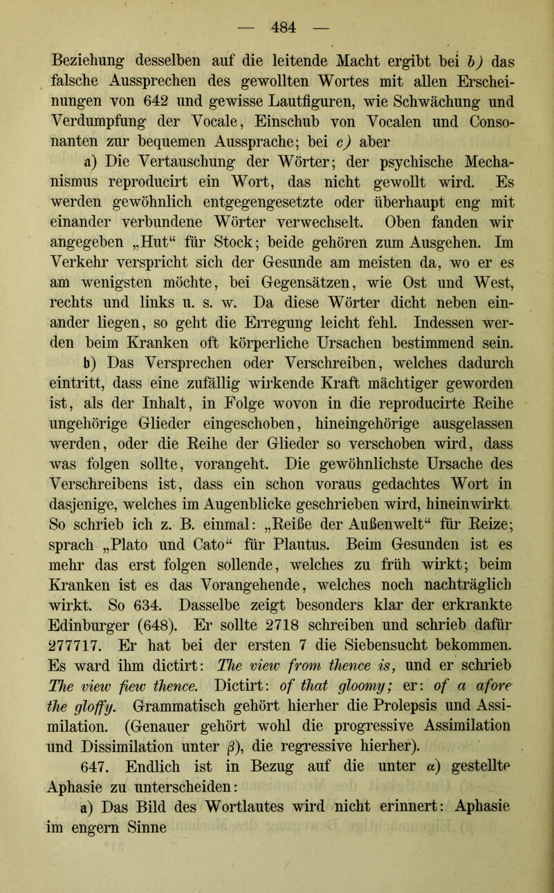 Beziehung desselben auf die leitende Macht ergibt bei b) das falsche Aussprechen des gewollten Wortes mit allen Erschei- nungen von 642 und gewisse Lautfiguren, wie Schwächung und Verdumpfung der Vocale, Einschub von Vocalen und Conso- nanten zur bequemen Aussprache; bei c) aber a) Die Vertauschung der Wörter; der psychische Mecha- nismus reproducirt ein Wort, das nicht gewollt wird. Es werden gewöhnlich entgegengesetzte oder überhaupt eng mit einander verbundene Wörter verwechselt. Oben fanden wir angegeben „Hut“ für Stock; beide gehören zum Ausgehen. Im Verkehr verspricht sich der Gesunde am meisten da, wo er es am wenigsten möchte, bei Gegensätzen, wie Ost und West, rechts und links u. s. w. Da diese Wörter dicht neben ein- ander liegen, so geht die Erregung leicht fehl. Indessen wer- den beim Kranken oft körperliche Ursachen bestimmend sein. b) Das Versprechen oder Verschreiben, welches dadurch eintritt, dass eine zufällig wirkende Kraft mächtiger geworden ist, als der Inhalt, in Folge wovon in die reproducirte Reihe ungehörige Glieder eingeschoben, hineingehörige ausgelassen werden, oder die Reihe der Glieder so verschoben wird, dass was folgen sollte, vorangeht. Die gewöhnlichste Ursache des Verschreibens ist, dass ein schon voraus gedachtes Wort in dasjenige, welches im Augenblicke geschrieben wird, hinein wirkt So schrieb ich z. B. einmal: „Reiße der Außenwelt“ für Reize; sprach „Plato und Cato“ für Plautus. Beim Gesunden ist es mehr das erst folgen sollende, welches zu früh wirkt; beim Kranken ist es das Vorangehende, welches noch nachträglich wirkt. So 634. Dasselbe zeigt besonders klar der erkrankte Edinburger (648). Er sollte 2718 schreiben und schrieb dafür 277717. Er hat bei der ersten 7 die Siebensucht bekommen. Es ward ihm dictirt: The view from thence is, und er schrieb The view fiew thence. Dictirt: of that gloomy; er: of a afore the gloffy. Grammatisch gehört hierher die Prolepsis und Assi- milation. (Genauer gehört wohl die progressive Assimilation und Dissimilation unter ß), die regressive hierher). 647. Endlich ist in Bezug auf die unter a) gestellte Aphasie zu unterscheiden: a) Das Bild des Wortlautes wird nicht erinnert: Aphasie im engern Sinne