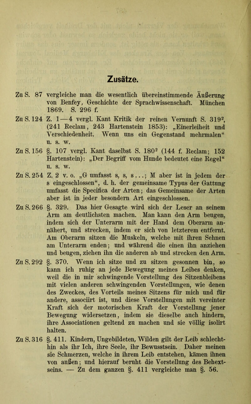 Zusätze. Zu S. 87 vergleiche man die wesentlich übereinstimmende Äußerung von Benfey, Geschichte der Sprachwissenschaft. München 1869. S. 296 f. Zu S. 124 Z. 1 — 4 vergl. Kant Kritik der reinen Vernunft S. 3192, (241 Reclam, 243 Hartenstein 1853): „Einerleiheit und Verschiedenheit. Wenn uns ein Gegenstand mehrmalen“ u. s. w. Zu S. 156 §. 107 vergl. Kant daselbst S. 1802 (144 f. Reclam; 152 Hartenstein): „Der Begriff vom Hunde bedeutet eine Regel“ u. s. w. Zu S. 254 Z. 2 v. o. „Gumfasst s, s, s...; M aber ist in jedem der s eingeschlossen“, d. h. der gemeinsame Typus der Gattung umfasst die Specifica der Arten; das Gemeinsame der Arten aber ist in jeder besondern Art eingeschlossen. Zu S. 266 §. 329. Das hier Gesagte wird sich der Leser an seinem Arm am deutlichsten machen. Man kann den Arm beugen, indem sich der Unterarm mit der Hand dem Oberarm an- nähert, und strecken, indem er sich von letzterem entfernt. Am Oberarm sitzen die Muskeln, welche mit ihren Sehnen am Unterarm enden; und während die einen ihn anziehen und beugen, ziehen ihn die anderen ab und strecken den Arm. Zu S. 292 §. 370. Wenn ich sitze und zu sitzen gesonnen bin, so kann ich ruhig an jede Bewegung meines Leibes denken, weil die in mir schwingende Vorstellung des Sitzenbleibens mit vielen anderen schwingenden Vorstellungen, wie denen des Zweckes, des Vorteils meines Sitzens für mich und für andere, associirt ist, und diese Vorstellungen mit vereinter Kraft sich der motorischen Kraft der Vorstellung jener Bewegung widersetzen, indem sie dieselbe auch hindern, ihre Associationen geltend zu machen und sie völlig isolirt halten. Zu S. 316 §.411. Kindern, Ungebildeten, Wilden gilt der Leib schlecht- hin als ihr Ich, ihre Seele, ihr Bewusstsein. Daher meinen sie Schmerzen, welche in ihrem Leib entstehen, kämen ihnen von außen; und hierauf beruht die Vorstellung des Behext- seins. — Zu dem ganzen §. 411 vergleiche man §. 56.