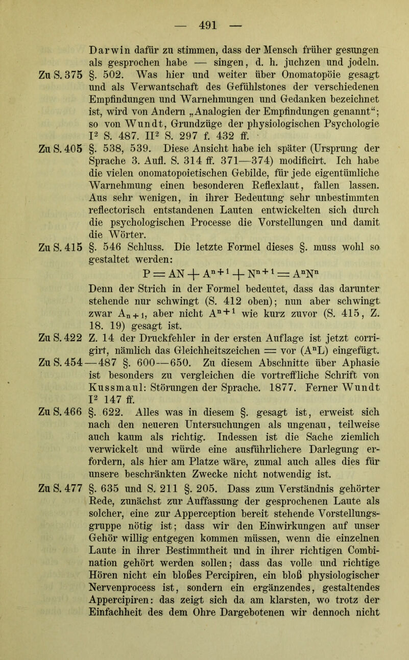 Darwin dafür zu stimmen, dass der Mensch früher gesungen als gesprochen habe — singen, d. h. juchzen und jodeln. Zu S. 375 §. 502. Was hier und weiter über Onomatopöie gesagt und als Verwantschaft des Gefühlstones der verschiedenen Empfindungen und Warnehmungen und Gedanken bezeichnet ist, wird von Andern „Analogien der Empfindungen genannt“; so von Wundt, Grundzüge der physiologischen Psychologie I2 S. 487. II2 S. 297 f. 432 ff. Zu S. 405 §. 538, 539. Diese Ansicht habe ich später (Ursprung der Sprache 3. Aufl. S. 314 ff. 371—374) modificirt. Ich habe die vielen onomatopoietischen Gebilde, für jede eigentümliche Warnehmung einen besonderen Reflexlaut, fallen lassen. Aus sehr wenigen, in ihrer Bedeutung sehr unbestimmten reflectorisch entstandenen Lauten entwickelten sich durch die psychologischen Processe die Vorstellungen und damit die Wörter. Zu S. 415 §. 546 Schluss. Die letzte Formel dieses §. muss wohl so gestaltet werden: P = AN + An + 1 + Nn +1 = AnNn Denn der Strich in der Formel bedeutet, dass das darunter stehende nur schwingt (S. 412 oben); nun aber schwingt zwar An + i, aber nicht An + 1 wie kurz zuvor (S. 415, Z. 18. 19) gesagt ist. Zu S. 422 Z. 14 der Druckfehler in der ersten Auflage ist jetzt corri- girt, nämlich das Gleichheitszeichen = vor (AnL) eingefügt. Zu S. 454 — 487 §. 600—650. Zu diesem Abschnitte über Aphasie ist besonders zu vergleichen die vortreffliche Schrift von Kussmaul: Störungen der Sprache. 1877. Ferner Wundt I2 147 ff. Zu S.466 §. 622. Alles was in diesem §. gesagt ist, erweist sich nach den neueren Untersuchungen als ungenau, teilweise auch kaum als richtig. Indessen ist die Sache ziemlich verwickelt und würde eine ausführlichere Darlegung er- fordern, als hier am Platze wäre, zumal auch alles dies für unsere beschränkten Zwecke nicht notwendig ist. Zu S. 477 §. 635 und S. 211 §. 205. Dass zum Verständnis gehörter Rede, zunächst zur Auffassung der gesprochenen Laute als solcher, eine zur Apperception bereit stehende Vorstellungs- gruppe nötig ist; dass wir den Einwirkungen auf unser Gehör willig entgegen kommen müssen, wenn die einzelnen Laute in ihrer Bestimmtheit und in ihrer richtigen Combi- nation gehört werden sollen; dass das volle und richtige Hören nicht ein bloßes Percipiren, ein bloß physiologischer Nervenprocess ist, sondern ein ergänzendes, gestaltendes Appercipiren: das zeigt sich da am klarsten, wo trotz der Einfachheit des dem Ohre Dargebotenen wir dennoch nicht