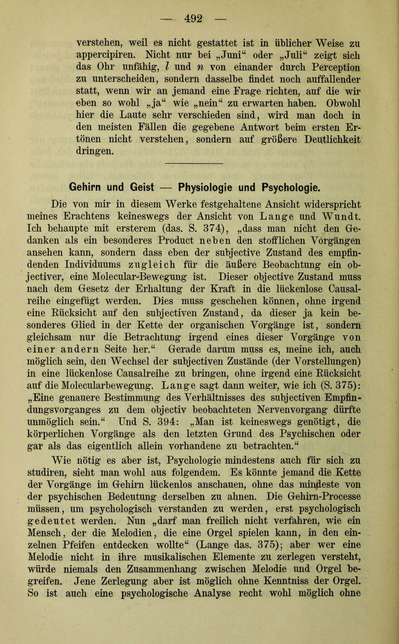 verstehen, weil es nicht gestattet ist in üblicher Weise zu appercipiren. Nicht nur bei „Juni“ oder „Juli“ zeigt sich das Ohr unfähig, l und n von einander durch Perception zu unterscheiden, sondern dasselbe findet noch auffallender statt, wenn wir an jemand eine Frage richten, auf die wir eben so wohl „ja“ wie „nein“ zu erwarten haben. Obwohl hier die Laute sehr verschieden sind, wird man doch in den meisten Fällen die gegebene Antwort beim ersten Er- tönen nicht verstehen, sondern auf größere Deutlichkeit dringen. Gehirn und Geist — Physiologie und Psychologie. Die von mir in diesem Werke festgehaltene Ansicht widerspricht meines Erachtens keineswegs der Ansicht von Lange und Wundt. Ich behaupte mit ersterem (das. S. 374), „dass man nicht den Ge- danken als ein besonderes Product neben den stofflichen Vorgängen ansehen kann, sondern dass eben der subjective Zustand des empfin- denden Individuums zugleich für die äußere Beobachtung ein ob- jectiver, eine Molecular-Bewegung ist. Dieser objective Zustand muss nach dem Gesetz der Erhaltung der Kraft in die lückenlose Causal- reihe eingefügt werden. Dies muss geschehen können, ohne irgend eine Rücksicht auf den subjectiven Zustand, da dieser ja kein be- sonderes Glied in der Kette der organischen Vorgänge ist, sondern gleichsam nur die Betrachtung irgend eines dieser Vorgänge von einer andern Seite her.“ Gerade darum muss es, meine ich, auch möglich sein, den Wechsel der subjectiven Zustände (der Vorstellungen) in eine lückenlose Causalreihe zu bringen, ohne irgend eine Rücksicht auf die Molecularbewegung. Lange sagt dann weiter, wie ich (S. 375): „Eine genauere Bestimmung des Verhältnisses des subjectiven Empfin- dungsvorganges zu dem objectiv beobachteten Nervenvorgang dürfte unmöglich sein.“ Und S. 394: „Man ist keineswegs genötigt, die körperlichen Vorgänge als den letzten Grund des Psychischen oder gar als das eigentlich allein vorhandene zu betrachten.“ Wie nötig es aber ist, Psychologie mindestens auch für sich zu studiren, sieht man wohl aus folgendem. Es könnte jemand die Kette der Vorgänge im Gehirn lückenlos anschauen, ohne das mindeste von der psychischen Bedeutung derselben zu ahnen. Die Gehirn-Processe müssen, um psychologisch verstanden zu werden, erst psychologisch gedeutet werden. Nun „darf man freilich nicht verfahren, wie ein Mensch, der die Melodien, die eine Orgel spielen kann, in den ein- zelnen Pfeifen entdecken wollte“ (Lange das. 375); aber wer eine Melodie nicht in ihre musikalischen Elemente zu zerlegen versteht, würde niemals den Zusammenhang zwischen Melodie und Orgel be- greifen. Jene Zerlegung aber ist möglich ohne Kenntniss der Orgel. So ist auch eine psychologische Analyse recht wohl möglich ohne