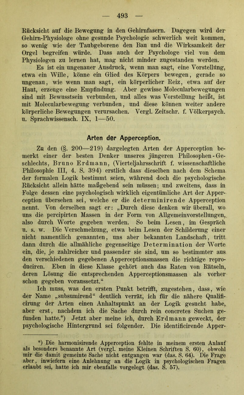 Rücksicht auf die Bewegung in den Gehirnfasern. Dagegen wird der Gehirn-Physiologe ohne gesunde Psychologie schwerlich weit kommen,, so wenig wie der Taubgeborene den Bau und die Wirksamkeit der Orgel begreifen würde. Dass auch der Psychologe viel von dem Physiologen zu lernen hat, mag nicht minder zugestanden werden. Es ist ein ungenauer Ausdruck, wenn man sagt, eine Vorstellung, etwa ein Wille, könne ein Glied des Körpers bewegen, gerade so ungenau, wie wenn man sagt, ein körperlicher Reiz, etwa auf der Haut, erzeuge eine Empfindung. Aber gewisse Molecularbewegungen sind mit Bewusstsein verbunden, und alles was Vorstellung heißt, ist mit Molecularbewegung verbunden, und diese können weiter andere körperliche Bewegungen verursachen. Vergl. Zeitschr. f. Völkerpsych. u. Sprachwissensch. IX, 1—50. Arten der Apperception. Zu den (§. 200—219) dargelegten Arten der Apperception be- merkt einer der besten Denker unseres jüngeren Philosophen - Ge- schlechts, Bruno Erdmann, (Vierteljahrsschrift f. wissenschaftliche Philosophie III, 4. S. 394) erstlich dass dieselben nach dem Schema der formalen Logik bestimmt seien, während doch die psychologische Rücksicht allein hätte maßgebend sein müssen; und zweitens, dass in Folge dessen eine psychologisch wirklich eigentümliche Art der Apper- ception übersehen sei, welche er die determinirende Apperception nennt. Von derselben sagt er: „Durch diese denken wir überall, wo uns die percipirten Massen in der Form von Allgemeinvorstellungen, also durch Worte gegeben werden. So beim Lesen, im Gespräch u. s. w. Die Verschmelzung, etwa beim Lesen der Schilderung einer nicht namentlich genannten, uns aber bekannten Landschaft, tritt dann durch die allmähliche gegenseitige Determination der Worte ein, die, je zahlreicher und passender sie sind, um so bestimmter aus den verschiedenen gegebenen Apperceptionsmassen die richtige repro- duciren. Eben in diese Klasse gehört auch das Raten von Rätseln, deren Lösung die entsprechenden Apperceptionsmassen als vorher schon gegeben voraussetzt.“ Ich muss, was den ersten Punkt betrifft, zugestehen, dass, wie der Name „subsumirend“ deutlich verrät, ich für die nähere Qualifi- cirung der Arten einen Anhaltspunkt an der Logik gesucht habe, aber erst, nachdem ich die Sache durch rein concretes Suchen ge- funden hatte.*) Jetzt aber meine ich, durch Erd mann geweckt, der psychologische Hintergrund sei folgender. Die identificirende Apper- *) Die harmonisirende Apperception fehlte in meinem ersten Anlauf als besonders benannte Art (vergl. meine Kleinen Schriften S. 60), obwohl mir die damit gemeinte Sache nicht entgangen war (das. S. 64). Die Frage aber, inwiefern eine Anlehnung an die Logik in psychologischen Fragen erlaubt sei, hatte ich mir ebenfalls vorgelegt (das. S. 57).