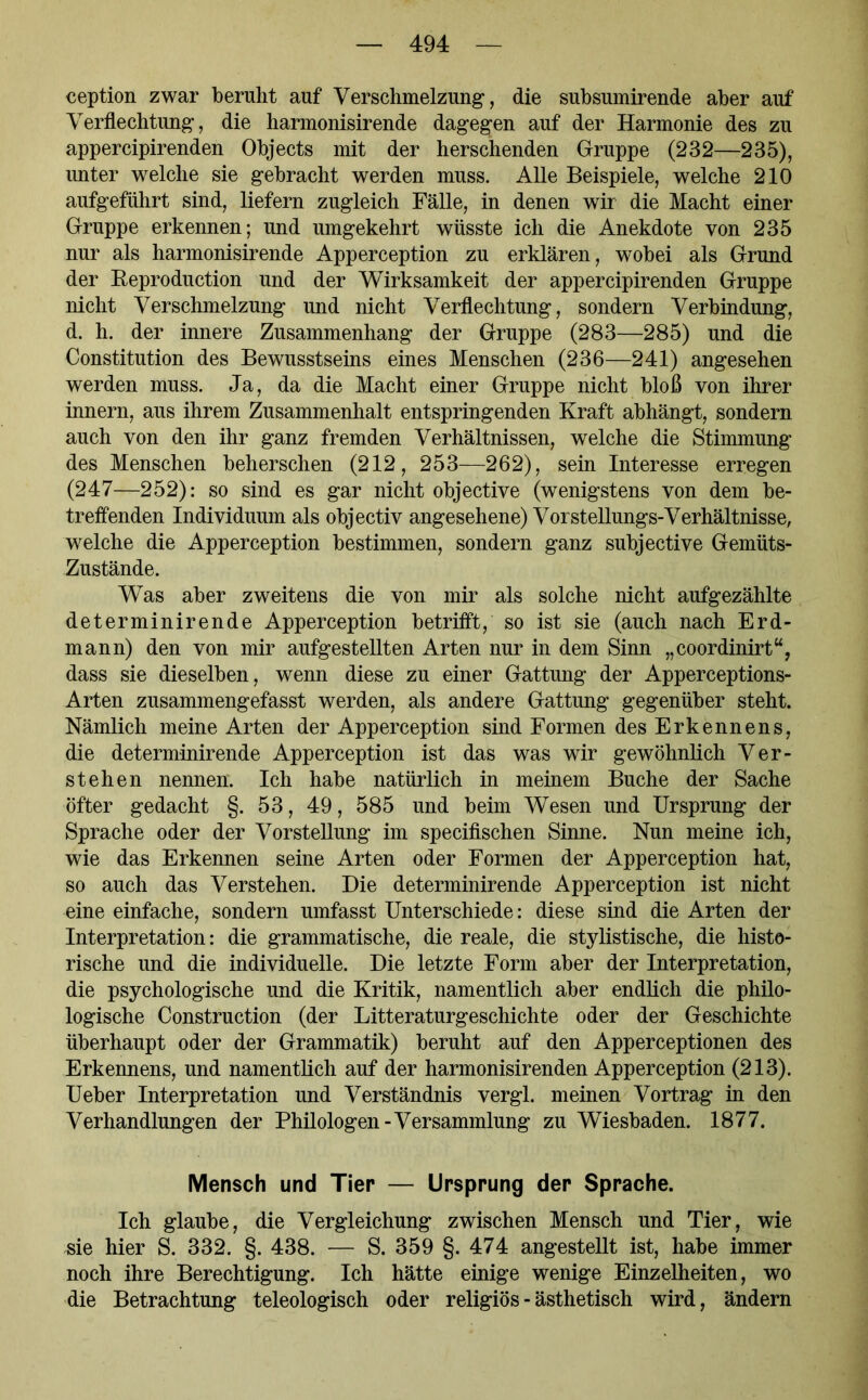 ception zwar beruht auf Verschmelzung, die subsumirende aber auf Verflechtung, die harmonisirende dagegen auf der Harmonie des zu appercipirenden Objects mit der herschenden Gruppe (232—235), unter welche sie gebracht werden muss. Alle Beispiele, welche 210 aufgeführt sind, liefern zugleich Fälle, in denen wir die Macht einer Gruppe erkennen; und umgekehrt wüsste ich die Anekdote von 235 nur als harmonisirende Apperception zu erklären, wobei als Grund der Reproduction und der Wirksamkeit der appercipirenden Gruppe nicht Verschmelzung und nicht Verflechtung, sondern Verbindung, d. h. der innere Zusammenhang der Gruppe (283—285) und die Constitution des Bewusstseins eines Menschen (236—241) angesehen werden muss. Ja, da die Macht einer Gruppe nicht bloß von ihrer innern, aus ihrem Zusammenhalt entspringenden Kraft abhängt, sondern auch von den ihr ganz fremden Verhältnissen, welche die Stimmung des Menschen beherschen (212, 253—262), sein Interesse erregen (247—252): so sind es gar nicht objective (wenigstens von dem be- treffenden Individuum als objectiv angesehene) Vorstellungs-Verhältnisse, welche die Apperception bestimmen, sondern ganz subjective Gemüts- zustände. Was aber zweitens die von mir als solche nicht aufgezählte determinirende Apperception betrifft, so ist sie (auch nach Erd- mann) den von mir aufgestellten Arten nur in dem Sinn „coordinirt“, dass sie dieselben, wenn diese zu einer Gattung der Apperceptions- Arten zusammengefasst werden, als andere Gattung gegenüber steht. Nämlich meine Arten der Apperception sind Formen des Erkennens, die determinirende Apperception ist das was wir gewöhnlich Ver- stehen nennen. Ich habe natürlich in meinem Buche der Sache öfter gedacht §. 53, 49, 585 und beim Wesen und Ursprung der Sprache oder der Vorstellung im specifischen Sinne. Nun meine ich, wie das Erkennen seine Arten oder Formen der Apperception hat, so auch das Verstehen. Die determinirende Apperception ist nicht eine einfache, sondern umfasst Unterschiede: diese sind die Arten der Interpretation: die grammatische, die reale, die stylistische, die histo- rische und die individuelle. Die letzte Form aber der Interpretation, die psychologische und die Kritik, namentlich aber endlich die philo- logische Construction (der Litteraturgeschichte oder der Geschichte überhaupt oder der Grammatik) beruht auf den Apperceptionen des Erkennens, und namentlich auf der harmonisirenden Apperception (213). Ueber Interpretation und Verständnis vergl. meinen Vortrag in den Verhandlungen der Philologen-Versammlung zu Wiesbaden. 1877. Mensch und Tier — Ursprung der Sprache. Ich glaube, die Vergleichung zwischen Mensch und Tier, wie sie hier S. 332. §. 438. — S. 359 §. 474 angestellt ist, habe immer noch ihre Berechtigung. Ich hätte einige wenige Einzelheiten, wo die Betrachtung teleologisch oder religiös - ästhetisch wird, ändern