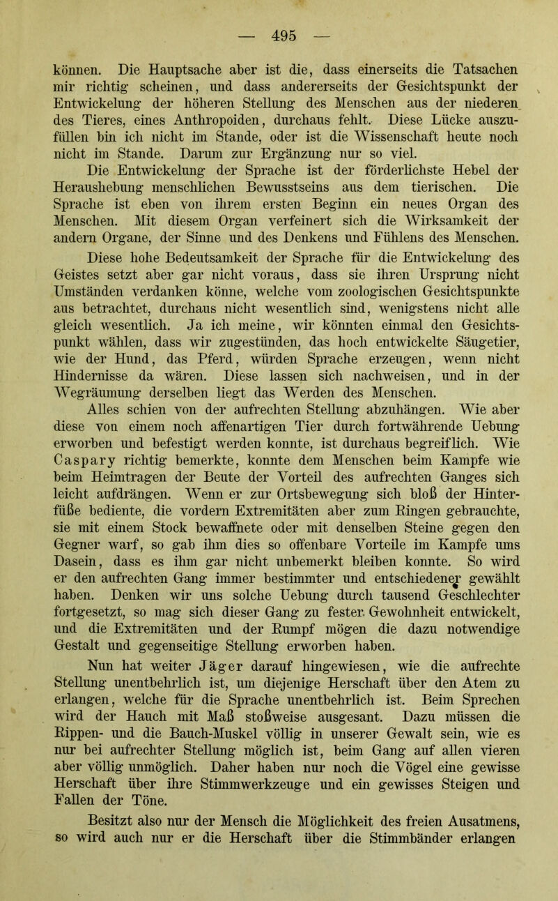 können. Die Hauptsache aber ist die, dass einerseits die Tatsachen mir richtig scheinen, und dass andererseits der Gesichtspunkt der Entwickelung der höheren Stellung des Menschen aus der niederen des Tieres, eines Anthropoiden, durchaus fehlt. Diese Lücke auszu- fiillen hin ich nicht im Stande, oder ist die Wissenschaft heute noch nicht im Stande. Darum zur Ergänzung nur so viel. Die Entwickelung der Sprache ist der förderlichste Hebel der Heraushebung menschlichen Bewusstseins aus dem tierischen. Die Sprache ist eben von ihrem ersten Beginn ein neues Organ des Menschen. Mit diesem Organ verfeinert sich die Wirksamkeit der andern Organe, der Sinne und des Denkens und Fühlens des Menschen. Diese hohe Bedeutsamkeit der Sprache für die Entwickelung des Geistes setzt aber gar nicht voraus, dass sie ihren Ursprung nicht Umständen verdanken könne, welche vom zoologischen Gesichtspunkte aus betrachtet, durchaus nicht wesentlich sind, wenigstens nicht alle gleich wesentlich. Ja ich meine, wir könnten einmal den Gesichts- punkt wählen, dass wir zugestünden, das hoch entwickelte Säugetier, wie der Hund, das Pferd, würden Sprache erzeugen, wenn nicht Hindernisse da wären. Diese lassen sich nachweisen, und in der Wegräumung derselben liegt das Werden des Menschen. Alles schien von der aufrechten Stellung abzuhängen. Wie aber diese von einem noch affenartigen Tier durch fortwährende Uebung erworben und befestigt werden konnte, ist durchaus begreiflich. Wie Caspary richtig bemerkte, konnte dem Menschen beim Kampfe wie beim Heimtragen der Beute der Vorteil des aufrechten Ganges sich leicht aufdrängen. Wenn er zur Ortsbewegung sich bloß der Hinter- füße bediente, die vordem Extremitäten aber zum Ringen gebrauchte, sie mit einem Stock bewaffnete oder mit denselben Steine gegen den Gegner warf, so gab ihm dies so offenbare Vorteile im Kampfe ums Dasein, dass es ihm gar nicht unbemerkt bleiben konnte. So wird er den aufrechten Gang immer bestimmter und entschiedene^? gewählt haben. Denken wir uns solche Uebung durch tausend Geschlechter fortgesetzt, so mag sich dieser Gang zu fester. Gewohnheit entwickelt, und die Extremitäten und der Rumpf mögen die dazu notwendige Gestalt und gegenseitige Stellung erworben haben. Nun hat weiter Jäger darauf hingewiesen, wie die aufrechte Stellung unentbehrlich ist, um diejenige Herschaft über den Atem zu erlangen, welche für die Sprache unentbehrlich ist. Beim Sprechen wird der Hauch mit Maß stoßweise ausgesant. Dazu müssen die Rippen- und die Bauch-Muskel völlig in unserer Gewalt sein, wie es nur bei aufrechter Stellung möglich ist, beim Gang auf allen vieren aber völlig unmöglich. Daher haben nur noch die Vögel eine gewisse Herschaft über ihre Stimmwerkzeuge und ein gewisses Steigen und Fallen der Töne. Besitzt also nur der Mensch die Möglichkeit des freien Ausatmens, so wird auch nur er die Herschaft über die Stimmbänder erlangen