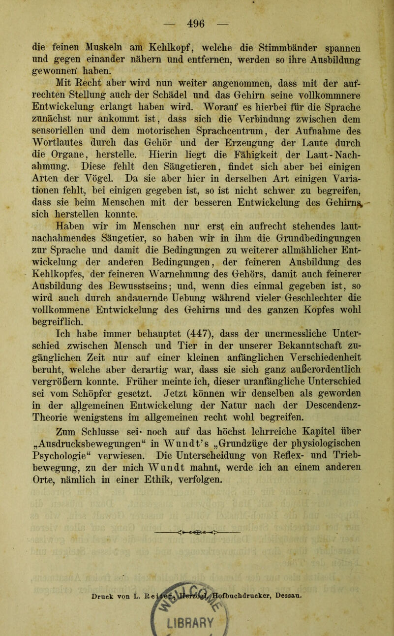 die feinen Muskeln am Kehlkopf, welche die Stimmbänder spannen und gegen einander nähern und entfernen, werden so ihre Ausbildung gewonnen' haben. Mit Kecht aber wird nun weiter angenommen, dass mit der auf- rechten Stellung auch- der Schädel und das Gehirn seine vollkommnere Entwickelung erlangt haben wird. Worauf es hierbei für die Sprache zunächst nur ankommt ist, dass sich die Verbindung zwischen dem sensoriellen und dem motorischen Sprachcentrum, der Aufnahme des Wortlautes durch das Gehör und der Erzeugung der Laute durch die Organe, herstelle. Hierin liegt die Fähigkeit der Laut-Nach- ahmung. Diese fehlt den Säugetieren, findet sich aber bei einigen Arten der Vögel. Da sie aber hier in derselben Art einigen Varia- tionen fehlt, bei einigen gegeben ist, so ist nicht schwer zu begreifen, dass sie beim Menschen mit der besseren Entwickelung des Gehirns; sich herstellen konnte. Haben wir im Menschen nur erst ein aufrecht stehendes laut- nachahmendes Säugetier, so haben wir in ihm die Grundbedingungen zur Sprache und damit die Bedingungen zu weiterer allmählicher Ent- wickelung der anderen Bedingungen, der feineren Ausbildung des Kehlkopfes, der feineren Warnehmung des Gehörs, damit auch feinerer Ausbildung des Bewusstseins; und, wenn dies einmal gegeben ist, so wird auch durch andauernde Uebung während vieler Geschlechter die vollkommene Entwickelung des Gehirns und des ganzen Kopfes wohl begreiflich. Ich habe immer behauptet (447), dass der unermessliche Unter- schied zwischen Mensch und Tier in der unserer Bekanntschaft zu- gänglichen Zeit nur auf einer kleinen anfänglichen Verschiedenheit beruht, welche aber derartig war, dass sie sich ganz außerordentlich vergrößern konnte. Früher meinte ich, dieser uranfängliche Unterschied sei vom Schöpfer gesetzt. Jetzt können wir denselben als geworden in der allgemeinen Entwickelung der Natur nach der Descendenz- Theorie wenigstens im allgemeinen recht wohl begreifen. Zum Schlüsse sei* noch auf das höchst lehrreiche Kapitel über „Ausdrucksbewegungen“ in Wundt’s „Grundzüge der physiologischen Psychologie“ verwiesen. Die Unterscheidung von Beflex- und Trieb- bewegung, zu der mich Wundt mahnt, werde ich an einem anderen Orte, nämlich in einer Ethik, verfolgen. ■o-