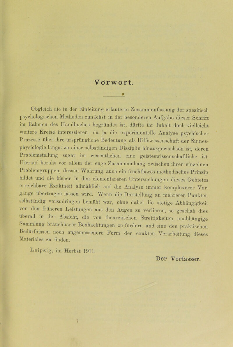 Vorwort. # Obgleich die in der Einleitung erläuterte Zusammenfassung der spezifisch psychologischen Methoden zunächst in der besonderen Aufgabe dieser Schrift im Rahmen des Handbuches begründet ist, dürfte ihr Inhalt doch vielleicht weitere Kreise interessieren, da ja die experimentelle Analyse psychischer Prozesse über ihre ursprüngliche Bedeutung als Hilfswissenschaft der Sinnes- physiologie längst zu einer selbständigen Disziplin hinausgewachsen ist, deren Problemstellung sogar im wesentlichen eine geisteswissenschaftliche ist. Hieraut beruht vor allem der enge Zusammenhang zwischen ihren einzelnen Problemgruppen, dessen Wahrung auch ein fruchtbares methodisches Prinzip bildet und die bisher in den elementareren Untersuchungen dieses Gebietes erreichbare Exaktheit allmählich auf die Analyse immer komplexerer Vor- gänge übertragen lassen wird. Wenn die Darstellung an mehreren Punkten selbständig vorzudringen bemüht war, ohne dabei die stetige Abhängigkeit von den früheren Leistungen aus den Augen zu verlieren, so geschah dies überall in der Absicht, die von theoretischen Streitigkeiten unabhängige Sammlung brauchbarer Beobachtungen zu fördern und eine den praktischen Bedürfnissen noch angemessenere Form der exakten Verarbeitung dieses Materiales zu finden. Leipzig, im Herbst 1911. Der Verfasser.