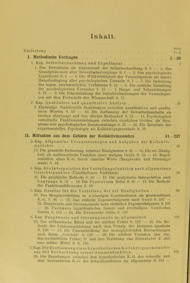 Inhalt. ... , .. Seit« Einleitung ^ 2 I. Methodische Vorfragen • 3 30 1. Kap. Selbstbeobachtung und Experiment 3 1. Das Bewußtsein als Gegenstand der Selbstbeobachtung S. 3 — 2. Das Grundphänomen aller Bewußtseinsvorgänge S. 4 — 3. Das psychologische Experiment S. 5 — 4. Die Willkürtätigkeit der Versuchsperson als innere Hauptbedingung aller psychologischen Versuche S. 7 — 5. Die Bedeutung des sogen, unwissentlichen Verfahrens S. 12 — 0. Die zeitliche Einteilung des psychologischen Versuches S. 13 — 7. Haupt- und Nebenleistungen S. 15 — 8. Die Einschränkung der Selbstbeobachtungen der Versuchsper- son mit dem Fortschritt der Wissenschaft S. 17 2. Kap. Qualitative und quantitative Analyse 19 9. Eindeutige funktionelle Beziehungen zwischen quantitativen und qualita- tiven Werten S. 19 — 10. Die Auffassung der Bewußtseinsinhalte als Größen überhaupt und ihre direkte Meßbarkeit S. 21 — 11. Psychologisch vermittelte Funktionsbeziehungen zwischen objektiven Größen als Sym- ptome rein psychologischer Zusammenhänge S. 25 — 12. Die Resultate der experimentellen Psychologie als Kollektivgegenstände S. 28 II. Hilfssätze aus dem Gebiete der Kollektivmasslehre 31—227 3. Kap. Allgemeine Voraussetzungen und Aufgaben der Kollektiv- maßlehre 31 13. Die generelle Bedeutung relativer Häufigkeiten S. 31 — 14. Die rel. Häufig- keit als mathematische Funktion einer stetigen Größe S. 33 — 15. Reprä- sentation eines K.-G. durch einzelne Werte (Hauptwerte und Streuungs- maße) S. 44 4. Kap. Die Interpolation der Verteilungsfunktion nach allgemeinen Gesichtspunkten (Unmittelbares Verfahren) 50 16. Die graphische Methode S. 50 — 17. Die analytische Interpolation nach Lagrange S. 52 — 18. Die Fouriersche Reihe S. 66 — 19. Die Methode der Funktionsdiff'erenzen S. 68 5. Kap. Gesetze für die Verteilung der rel. Häufigkeiten 96 20. Das Mengenverhältnis in n-klassigen Kombinationen als gesetzmäßiger K.-G. S. 96 — 21. Das einfache Exponentialgesetz nach Gauß S. 103 — 22. Hauptwerte und Streuungsmaße beim einfachen Exponentialgesetz S. 107 — 23. Rechners logarithmisches Gesetz und zweiteiliges Gaußsches Gesetz S. 114 — 24. Die Brunssche Reihe S. 118 6. Kap. Hauptwerte und Streuungsmaße im allgemeinen 122 25. Das arithmetische Mittel und der mittlere Fehler S. 122 — 26. Die Me- thode der Fehlerausgleichung nach dem Prinzip der kleinsten Quadrate S. 130 — 27. Die Unterscheidung der auszugleichenden Beobachtungen nach ihrem „Gewicht“ S. 138 — 28. Die mittlere Variation (der sog. durchschnittliche Fehler) D und ihre Beziehung zum Zentral wert (I und zum arithm. Mittel 31. S. 155. 7. Kap. Die Bestimmung eines hypoth 0 tischen Kollektiv ge gen st an des aus der Beobachtung seiner Summenfunktion 164 29. Die Beziehungen zwischen dem hypothetischen K.-G. der Schwelle und dem beobachteten K.-G. des Schwelleneffektes im allgemeinen S. 164 —