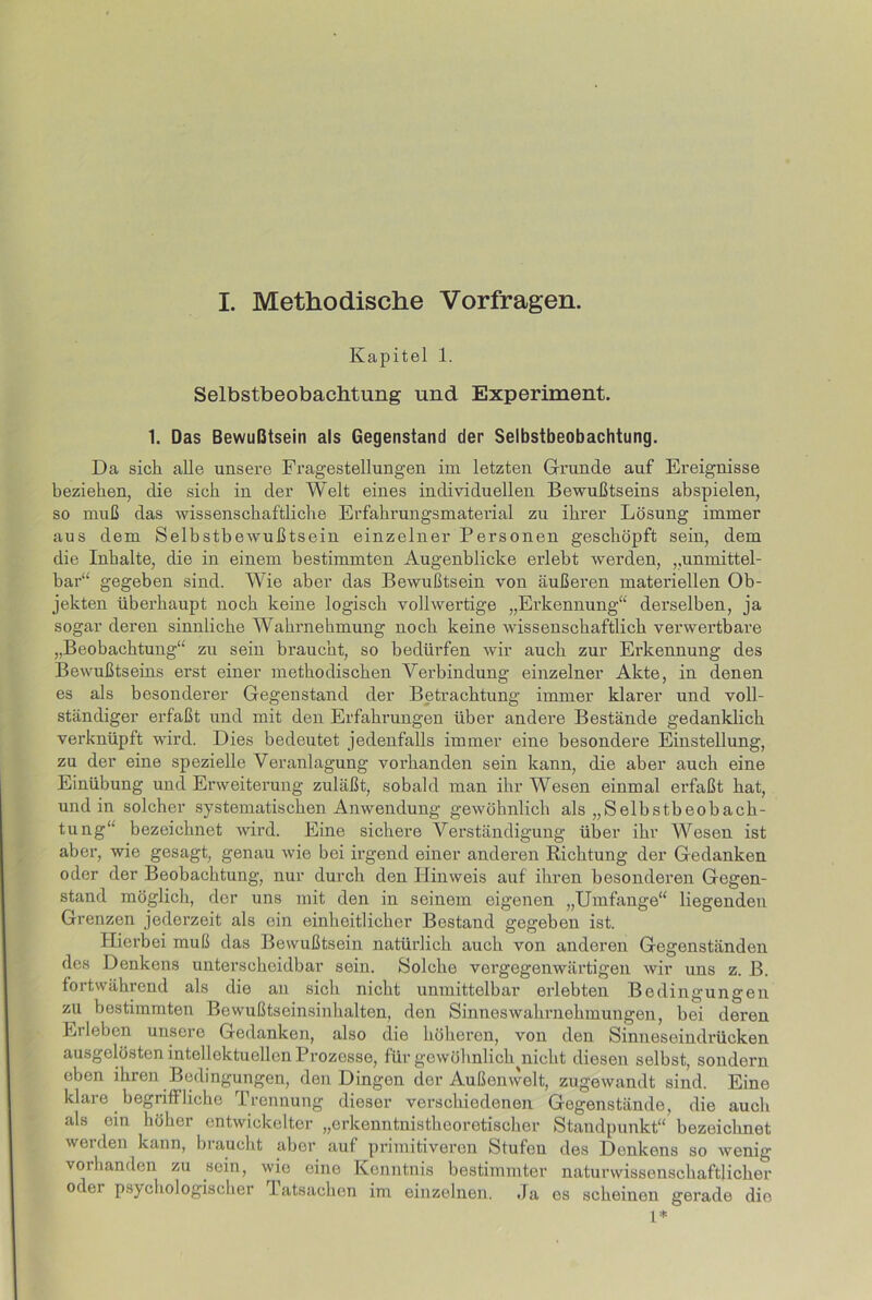 I. Methodische Vorfragen. Kapitel 1. Selbstbeobachtung und Experiment. 1. Das Bewußtsein als Gegenstand der Selbstbeobachtung. Da sich alle unsere Fragestellungen im letzten Grunde auf Ereignisse beziehen, die sich in der Welt eines individuellen Bewußtseins abspielen, so muß das wissenschaftliche Erfahrungsmaterial zu ihrer Lösung immer aus dem Selbstbewußtsein einzelner Personen geschöpft sein, dem die Inhalte, die in einem bestimmten Augenblicke erlebt werden, ,.unmittel- bar“ gegeben sind. Wie aber das Bewußtsein von äußeren materiellen Ob- jekten überhaupt noch keine logisch vollwertige „Erkennung“ derselben, ja sogar deren sinnliche Wahrnehmung noch keine wissenschaftlich verwertbare „Beobachtung“ zu sein braucht, so bedürfen wir auch zur Erkennung des Bewußtseins erst einer methodischen Verbindung einzelner Akte, in denen es als besonderer Gegenstand der Betrachtung immer klarer und voll- ständiger erfaßt und mit den Erfahrungen über andere Bestände gedanklich verknüpft wird. Dies bedeutet jedenfalls immer eine besondere Einstellung, zu der eine spezielle Veranlagung vorhanden sein kann, die aber auch eine Einübung und Erweiterung zuläßt, sobald man ihr Wesen einmal erfaßt hat, und in solcher systematischen Anwendung gewöhnlich als „Selbstbeobach- tung“ bezeichnet wird. Eine sichere Verständigung über ihr Wesen ist aber, wie gesagt, genau wie bei irgend einer anderen Richtung der Gedanken oder der Beobachtung, nur durch den Hinweis auf ihren besonderen Gegen- stand möglich, der uns mit den in seinem eigenen „Umfange“ liegenden Grenzen jederzeit als ein einheitlicher Bestand gegeben ist. Hierbei muß das Bewußtsein natürlich auch von anderen Gegenständen des Denkens unterscheidbar sein. Solche vergegenwärtigen wir uns z. B. fortwährend als die an sich nicht unmittelbar erlebten Bedingungen zu bestimmten Bewußtseinsinhalten, den Sinneswahrnehmungen, bei deren Erleben unsere Gedanken, also die höheren, von den Sinneseindrücken ausgelösten intellektuellen Prozesse, für gewöhnlich^nicht diesen selbst, sondern eben ihren Bedingungen, den Dingen der Außenwelt, zugewandt sind. Eine klare begriffliche Trennung dieser verschiedenen Gegenstände, die auch als ein höher entwickelter „erkenntnistheoretischer Standpunkt“ bezeichnet weiden kann, biaucht aber auf primitiveren Stufen des Denkens so wenig vorhanden zu sein, wio eine Kenntnis bestimmter naturwissenschaftlicher oder psychologischer Tatsachen im einzelnen. Ja es scheinen gerade dio 1*