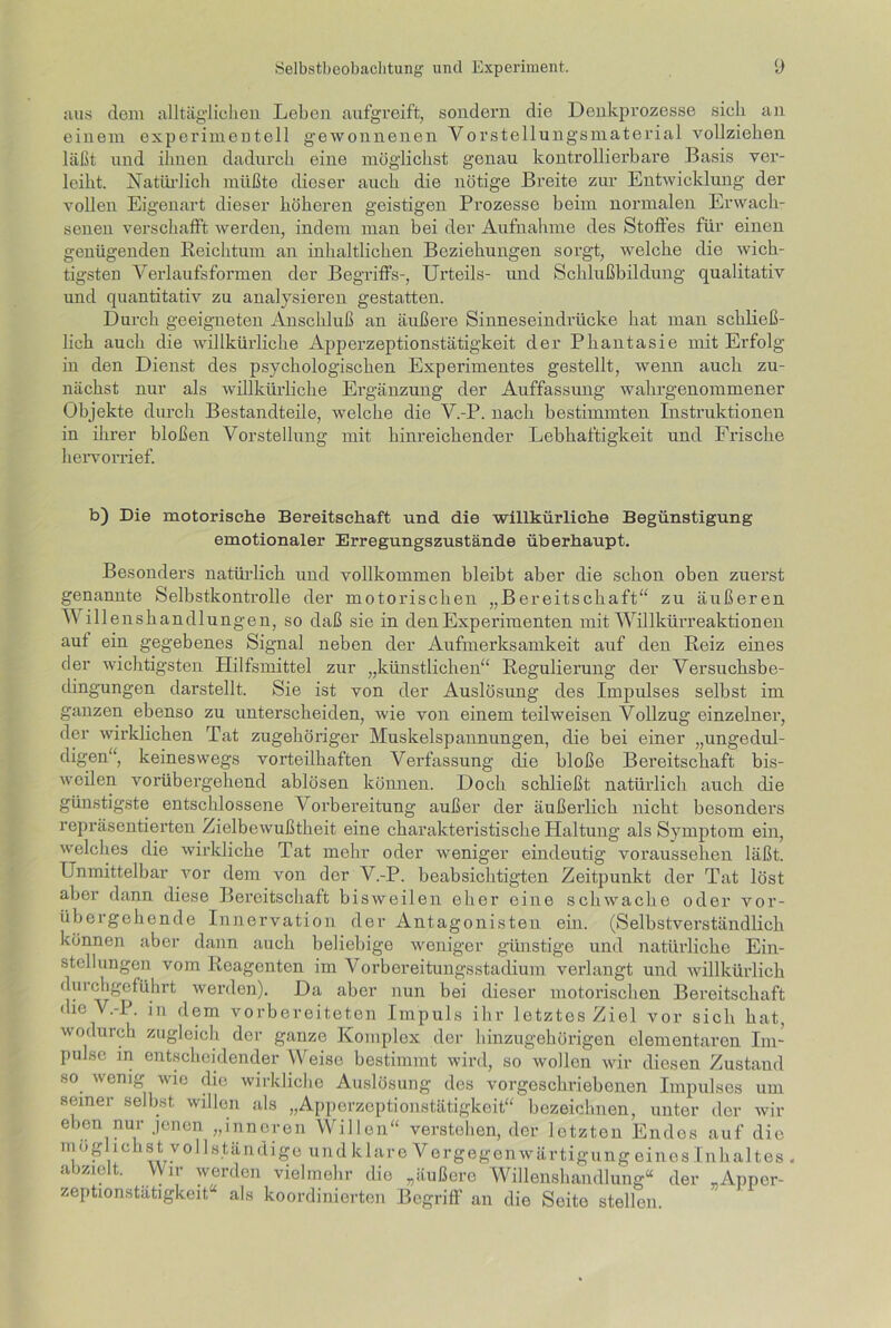 aus dem alltäglichen Leben aufgreift, sondern die Denkprozesse sich an einem experimentell gewonnenen Vorstellungsmaterial vollziehen läßt und ihnen dadurch eine möglichst genau kontrollierbare Basis ver- leiht. Natürlich müßte dieser auch die nötige Breite zur Entwicklung der vollen Eigenart dieser höheren geistigen Prozesse beim normalen Erwach- senen verschafft werden, indem man bei der Aufnahme des Stoffes für einen genügenden Reichtum an inhaltlichen Beziehungen sorgt, welche die wich- tigsten Verlaufsformen der Begriffs-, Urteils- und Schlußbildung qualitativ und quantitativ zu analysieren gestatten. Durch geeigneten Anschluß an äußere Sinneseindrücke hat man schließ- lich auch die willkürliche Apperzeptionstätigkeit der Phantasie mit Erfolg in den Dienst des psychologischen Experimentes gestellt, wenn auch zu- nächst nur als willkürliche Ergänzung der Auffassung wahrgenommener Objekte durch Bestandteile, welche die V.-P. nach bestimmten Instruktionen in ihrer bloßen Vorstellung mit hinreichender Lebhaftigkeit und Frische hervorrief. b) Die motorische Bereitschaft und die willkürliche Begünstigung emotionaler Erregungszustände überhaupt. Besonders natürlich und vollkommen bleibt aber die schon oben zuerst genannte Selbstkontrolle der motorischen „Bereitschaft“ zu äußeren Willenshandlungen, so daß sie in den Experimenten mit Willkürreaktionen auf ein gegebenes Signal neben der Aufmerksamkeit auf den Reiz eines der wichtigsten Plilfsmittel zur „künstlichen“ Regulierung der Versuchsbe- dingungen darstellt. Sie ist von der Auslösung des Impulses selbst im ganzen ebenso zu unterscheiden, wie von einem teilweisen Vollzug einzelner, der wirklichen Tat zugehöriger Muskelspannungen, die bei einer „ungedul- digen“, keineswegs vorteilhaften Verfassung die bloße Bereitschaft bis- weilen vorübergehend ablösen können. Doch schließt natürlich auch die günstigste entschlossene Vorbereitung außer der äußerlich nicht besonders repräsentierten Zielbewußtheit eine charakteristische Haltung als Symptom ein, welches die wirkliche Tat mehr oder weniger eindeutig voraussehen läßt. Unmittelbar vor dem von der V.-P. beabsichtigten Zeitpunkt der Tat löst aber dann diese Bereitschaft bisweilen eher eine schwache oder vor- übergehende Innervation der Antagonisten ein. (Selbstverständlich können aber dann auch beliebige weniger günstige und natürliche Ein- stellungen vom Reagcnten im Vorbereitungsstadium verlangt und willkürlich durchgeführt werden). Da aber nun bei dieser motorischen Bereitschaft die V.-P. in dem vorbereiteten Impuls ihr letztes Ziel vor sich hat, wodurch zugleich der ganze Komplex der hinzugehörigen elementaren Im- pulse in entscheidender Weise bestimmt wird, so wollen wir diesen Zustand so wenig wie die wirkliche Auslösung des vorgeschriebenen Impulses um seiner selbst willen als „Apperzeptionstätigkeit“ bezeichnen, unter der wir eben nur jenen „inneren Willen“ verstehen, der letzten Endes auf die möglichst vollständige und klare Vergegenwärtigung eines Inhaltes , abzielt. Wir werden vielmehr dio „äußere Willenshandlung“ der „Appcr- zeptionstatigkeit,“ als koordinierten Begriff an die Seite stellen.