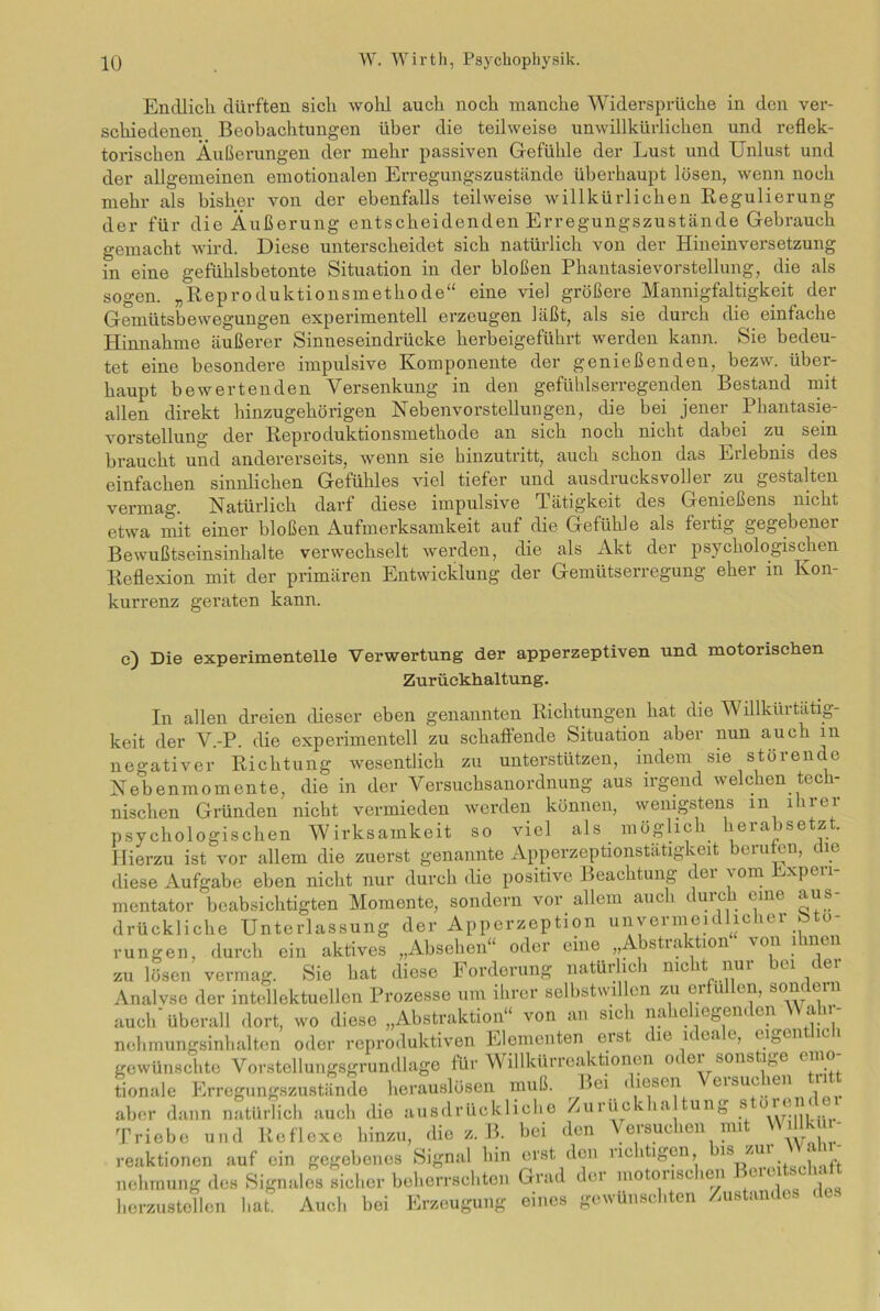 Endlicli dürften sich wohl auch noch manche Widersprüche in den ver- schiedenen Beobachtungen über die teilweise unwillkürlichen und reflek- torischen Äußerungen der mehr passiven Gefühle der Lust und Unlust und der allgemeinen emotionalen Erregungszustände überhaupt lösen, wenn noch mehr als bisher von der ebenfalls teilweise willkürlichen Regulierung der für die Äußerung entscheidenden Erregungszustände Gebrauch gemacht wird. Diese unterscheidet sich natürlich von der Hineinversetzung in eine gefühlsbetonte Situation in der bloßen Phantasievorstellung, die als sogen. „Reproduktionsmethode“ eine viel größere Mannigfaltigkeit der Gemütsbewegungen experimentell erzeugen läßt, als sie durch die einfache Hinnahme äußerer Sinneseindrücke herbeigeführt werden kann. Sie bedeu- tet eine besondere impulsive Komponente der genießenden, bezw. über- haupt bewertenden Versenkung in den gefühlserregenden Bestand mit allen direkt hinzugehörigen Nebenvorstellungen, die bei jener Phantasie- vorstellung der Reproduktionsmethode an sich noch nicht dabei zu sein braucht und andererseits, wenn sie hinzutritt, auch schon das Erlebnis des einfachen sinnlichen Gefühles viel tiefer und ausdrucksvoller zu gestalten vermag. Natürlich darf diese impulsive Tätigkeit des Genießens nicht etwa mit einer bloßen Aufmerksamkeit auf die Gefühle als fertig gegebener Bewußtseinsinhalte verwechselt werden, die als Akt der psychologischen Reflexion mit der primären Entwicklung der Gemütserregung eher in Kon- kurrenz geraten kann. c) Die experimentelle Verwertung der apperzeptiven und motorischen Zurückhaltung. In allen dreien dieser eben genannten Richtungen hat die Willkürtätig- keit der V.-P. die experimentell zu schaffende Situation aber nun auch in negativer Richtung wesentlich zu unterstützen, indem sie störende Nebenmomente, die in der Versuchsanordnung aus irgend welchen tech- nischen Gründen nicht vermieden werden können, wenigstens m iuei psychologischen Wirksamkeit so viel als möglich herabsetzt. Hierzu ist vor allem die zuerst genannte Apperzeptionstätigkeit berufen, die diese Aufgabe eben nicht nur durch die positive Beachtung der vom Experi- mentator'beabsichtigten Momente, sondern vor allem auch durch eine aus- drückliche Unterlassung der Apperzeption unvermeidlicher Stö- rungen, durch ein aktives „Absehen“ oder eine „Abstraktion von ihnen zu lösen vermag. Sie hat diese Forderung natürlich nicht nur bei der Analvse der intellektuellen Prozesse um ihrer selbstwil en zu erfüllen, sondern auch überall dort, wo diese „Abstraktion“ von an sic 1 na cieöem eil au nehmungsinhalten oder reproduktiven Elementen eist le leeae, eiöen gewünschte Vorstellungsgrundlage für Willkürreaktionen o< ei sonstige emo tionale Erregungszustände herauslösen muß. l>ei 1 l('SCI1 eisucien 11 aber dann natürlich auch die ausdrückliche Zurtickha tung störender Triebe und Reflexe hinzu, die z. B. bei den Versuchen mit Willk r- reaktionen auf ein gegebenes Signal hin erst den richtigen, 1S ZIU. , nehmung des Signales sicher beherrschten Grad dei motoiisc ien ca herzustellen bat Auch bei Erzeugung eines gewünschten Zustandes des