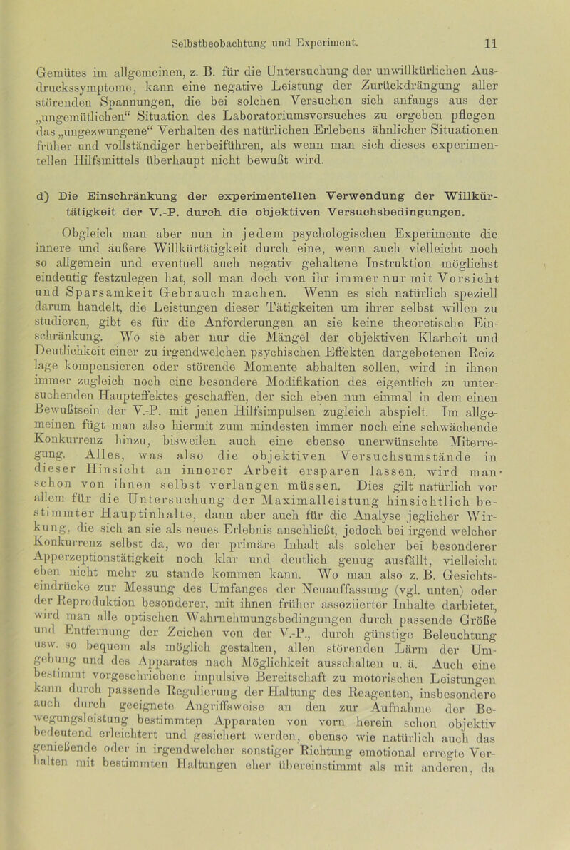 Gemütes im allgemeinen, z. B. für die Untersuchung der unwillkürlichen Aus- druckssymptome, kann eine negative Leistung der Zurückdrängung aller störenden Spannungen, die bei solchen Versuchen sich anfangs aus der „ungemütlichen“ Situation des Laboratoriumsversuches zu ergeben pflegen das „ungezwungene“ Verhalten des natürlichen Erlebens ähnlicher Situationen früher und vollständiger herbeiführen, als wenn man sich dieses experimen- tellen Hilfsmittels überhaupt nicht bewußt wird. d) Die Einschränkung der experimentellen Verwendung der Willkür- tätigkeit der V.-P. durch die objektiven Versuchsbedingungen. Obgleich man aber nun in jedem psychologischen Experimente die innere und äußere Willkürtätigkeit durch eine, wenn auch vielleicht noch so allgemein und eventuell auch negativ gehaltene Instruktion möglichst eindeutig festzulegen hat, soll man doch von ihr immer nur mit Vorsicht und Sparsamkeit Gebrauch machen. Wenn es sich natürlich speziell darum handelt, die Leistungen dieser Tätigkeiten um ihrer selbst Avillen zu studieren, gibt es für die Anforderungen an sie keine theoretische Ein- schränkung. Wo sie aber nur die Mängel der objektiven Klarheit und Deutlichkeit einer zu irgendwelchen psychischen Effekten dargebotenen Reiz- lage kompensieren oder störende Momente abhalten sollen, wird in ihnen immer zugleich noch eine besondere Modifikation des eigentlich zu unter- suchenden Haupteffektes geschaffen, der sich eben nun einmal in dem einen Bewußtsein der V.-P. mit jenen Hilfsimpulsen zugleich abspielt. Im allge- meinen fügt man also hiermit zum mindesten immer noch eine schwächende Konkurrenz hinzu, bisweilen auch eine ebenso unerwünschte Miterre- gung. Alles, was also die objektiven Versuchsumstände in dieser Hinsicht an innerer Arbeit ersparen lassen, wird man’ schon von ihnen selbst verlangen müssen. Dies gilt natürlich vor allem für die Unt ersuchung der Maximalleistung hinsichtlich be- stimmter Hauptinhalte, dann aber auch für die Analyse jeglicher Wir- kung, die sich an sie als neues Erlebnis anschließt, jedoch bei irgend welcher Konkurrenz selbst da, wo der primäre Inhalt als solcher bei besonderer Apperzeptionstätigkeit noch klar und deutlich genug ausfällt, vielleicht eben nicht mehr zu stände kommen kann. Wo man also z. B. Gesichts- eindrüeke zur Messung des Umfanges der Neuauffassung (vgl. unten) oder der Reproduktion besonderer, mit ihnen früher assoziierter Inhalte darbietet, wird inan alle optischen Wahrnehmungsbedingungen durch passende Größe und Entfernung der Zeichen von der V.-P., durch günstige Beleuchtung usw. so bequem als möglich gestalten, allen störenden Lärm der Um- gebung und des Apparates nach Möglichkeit ausschalten u. ä. Auch eine bestimmt vorgeschriebene impulsive Bereitschaft zu motorischen Leistungen kann durch passende Regulierung der Haltung des Reagenten, insbesondere auch durch geeignete Angriffsweise an den zur Aufnahme der Be- wegungsleistung bestimmten Apparaten von vorn herein schon objektiv bedeutend erleichtert und gesichert werden, ebenso wie natürlich auch das genießende oder in irgendwelcher sonstiger Richtung emotional erregte Ver- halten mit bestimmten Haltungen eher übereinstimmt als mit anderen, da