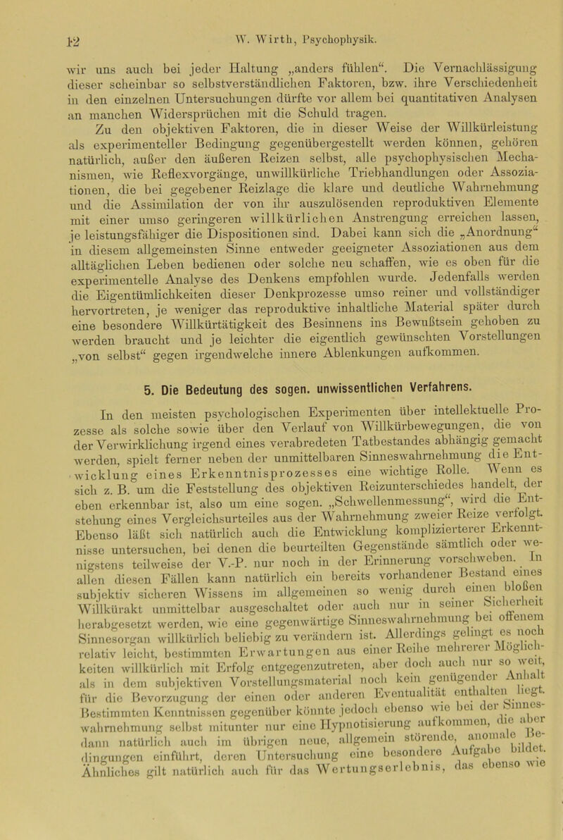 wir uns auch bei jeder Haltung „anders fühlen“. Die Vernachlässigung dieser scheinbar so selbstverständlichen Faktoren, bzw. ihre Verschiedenheit in den einzelnen Untersuchungen dürfte vor allem bei quantitativen Analysen an manchen Widersprüchen mit die Schuld tragen. Zu den objektiven Faktoren, die in dieser Weise der Willkürleistung als experimenteller Bedingung gegenübergestellt werden können, gehören natürlich, außer den äußeren Reizen selbst, alle psychophysischen Mecha- nismen, wie Reflexvorgänge, unwillkürliche Triebhandlungen oder Assozia- tionen, die bei gegebener Reizlage die klare und deutliche Wahrnehmung und die Assimilation der von ihr auszulösenden reproduktiven Elemente mit einer umso geringeren willkürlichen Anstrengung erreichen lassen, je leistungsfähiger die Dispositionen sind. Dabei kann sich die „Anordnung in diesem allgemeinsten Sinne entweder geeigneter Assoziationen aus dem alltäglichen Leben bedienen oder solche neu schaffen, wie es oben für die experimentelle Analyse des Denkens empfohlen wurde. Jedenfalls werden die Eigentümlichkeiten dieser Denkprozesse umso reiner und vollständiger hervortreten, je weniger das reproduktive inhaltliche Material später durch eine besondere Willkürtätigkeit des Besinnens ins Bewußtsein ^gehoben zu werden braucht und je leichter die eigentlich gewünschten Vorstellungen ,,von selbst“ gegen irgendwelche innere Ablenkungen aufkommen. 5. Die Bedeutung des sogen, unwissentlichen Verfahrens. In den meisten psychologischen Experimenten über intellektuelle Pio- zesse als solche sowie über den Verlauf von Willkürbewegungen, die von der Verwirklichung irgend eines verabredeten Tatbestandes abhängig gemacht werden, spielt ferner neben der unmittelbaren Sinneswahrnehmung die Ent- wicklung eines Erkenntnisprozesses eine wichtige Rolle. Venn cs sich z. B. um die Feststellung des objektiven Reizunterschiedes handelt, der eben erkennbar ist, also um eine sogen. „Schwellenmessung“, wird die Ent- stehung eines Vergleichsurteiles aus der Wahrnehmung zweier Reize verfolgt. Ebenso läßt sich natürlich auch die Entwicklung komplizierterer Erkennt- nisse untersuchen, bei denen die beurteilten Gegenstände sämtlich oder w e- nigstens teilweise der V.-P. nur noch in der Erinnerung vorschweben, in allen diesen Fällen kann natürlich ein bereits vorhandener Bestand eines subjektiv sicheren Wissens im allgemeinen so wenig durch einen bio ien Wiilkürakt unmittelbar ausgeschaltet oder auch nur in seiner Sicherheit herabgesetzt werden, wie eine gegenwärtige Sinneswahine mung ei o enem Sinnesorgan willkürlich beliebig zu verändern ist. Allen mgs ^e nv es noc relativ leicht, bestimmten Erwartungen aus einer Reihe mehrerer Möglich- keiten willkürlich mit Erfolg entgegenzutreten, abei doc i auc 1 nui so  ei ’ als in dem subjektiven Vorstellungsmaterial noch kein genügen ei 111 a, für die Bevorzugung der einen oder anderen Eventualität enthalten lieg. Bestimmten Kenntnissen gegenüber könnte jedoch ebenso wie >u 61 . n11^ Wahrnehmung selbst mitunter nur eine Hypnotisierung au vominen, <ie a dann natürlich auch im übrigen neue, allgemein störein. o, anoina e dingungen einführt, deren Untersuchung eine besondere Aufgabe bauet. Ähnliches gilt natürlich auch für das Wertungserlebnis, das e en^o vi