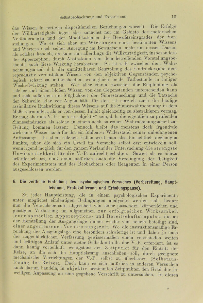 das Wissen in fertigen dispositioneilen Beziehungen wurzelt. Die Erfolge der Willkürtätigkeit liegen also zunächst nur im Gebiete der motorischen Veränderungen und der Modifikationen des Bewußtseinsgrades der Vor- stellungen. Wo es sich aber um Wirkungen eines bestimmten Wissens und Wertens nach seiner Anregung im Bewußtsein, nicht um dessen Dasein als solches handelt, da kann nun allerdings die Willkürtätigkeit, insbesondere dor Apperzeption, durch Abstraktion von dem betreffenden Vorstellungsbe- stande auch diese Wirkung herabsetzen. So ist z. B. zwischen dem Wahr- nehmungsurteil, d. h. der unmittelbaren Beurteilung des Eindruckes,und dem reproduktiv vermittelten Wissen von den objektiven Gegenständen psycho- logisch scharf zu unterscheiden, wenngleich beide Tatbestände in inniger Wechselwirkung stehen. Wer aber einmal zwischen der Empfindung als solcher und einem bloßen Wissen von den Gegenständen unterscheiden kann imd sich außerdem die Möglichkeit der Sinnestäuschung und die Tatsache der Schwelle klar vor Augen hält, für den ist speziell auch die häufige assimilative Rückwirkung dieses Wissens auf die Sinneswahrnehmung in dem Maße vermindert, als er von dessen Inhalt gleichzeitig zu abstrahieren vermag. Er mag aber als V.-P. noch so „objektiv“ sein, d. h. die eigentlich zu prüfenden Sinneseindrücke als solche in einem noch so reinen Wahrnehmungsurteil zur Geltung kommen lassen: Dennoch bleibt das meistens doch irgendwie wirksame Wissen auch für ihn ein fühlbarer Widerstand seiner unbefangenen Auffassung. In allen solchen Fällen wird man also hinsichtlich derjenigen Punkte, über die sich ein Urteil im Versuche selbst erst entwickeln soll, wenn irgend möglich, für den ganzen Verlauf der Untersuchung die strengste Unwissenlichkeit für die V.-P. aufrecht erhalten. Soweit als es hierzu erforderlich ist, muß dann natürlich auch die Vereinigung der Tätigkeit des Experimentators und des Beobachters oder Reagenten in einer Person ausgeschlossen werden. 6. Die zeitliche Einteilung des psychologischen Versuches (Vorbereitung, Haupt- leistung, Protokollierung und Erholungspause). Zu jeder Hauptleistung, die in einem psychologischen Experimente unter möglichst eindeutigen Bedingungen analysiert werden soll, bedarf nun die Versuchspei-son, abgesehen von einer passenden körperlichen und geistigen Verfassung im allgemeinen zur erfolgreichen Wirksamkeit jener speziellen Apperzeptions- und Bereitschaftsimpulse, die an der Herstellung der Ausgangslage immer wieder von neuem beteiligt sind, einer angemessenen Vorbereitungszeit. Wo die instrixktionsmäßige Er- reichung der Ausgangslage eine besonders schwierige ist und daher je nach der augenblicklichen Verfassung gewissenxiaßen einen verschieden weiten und kräftigen Anlauf unter steter Selbstkontrolle der V.-P. erfordert, ist es dann häufig vorteilhaft, wenigstens den Zeitpunkt für den Eintritt der Reize, an die sich die Hauptleistung anschließen soll, durch geeignete mechanische Vorrichtungen der V.-P. selbst zu überlassen (Selbstaus- lösung des Reizes). Doch kann es sich natürlich in anderen Versuchen auch darum handeln, in objektiv bestimmten Zeitpunkten den Gi’ad der je- weiligen Anpassung an eine gegebene Vorschrift zu untersuchen. In diesen