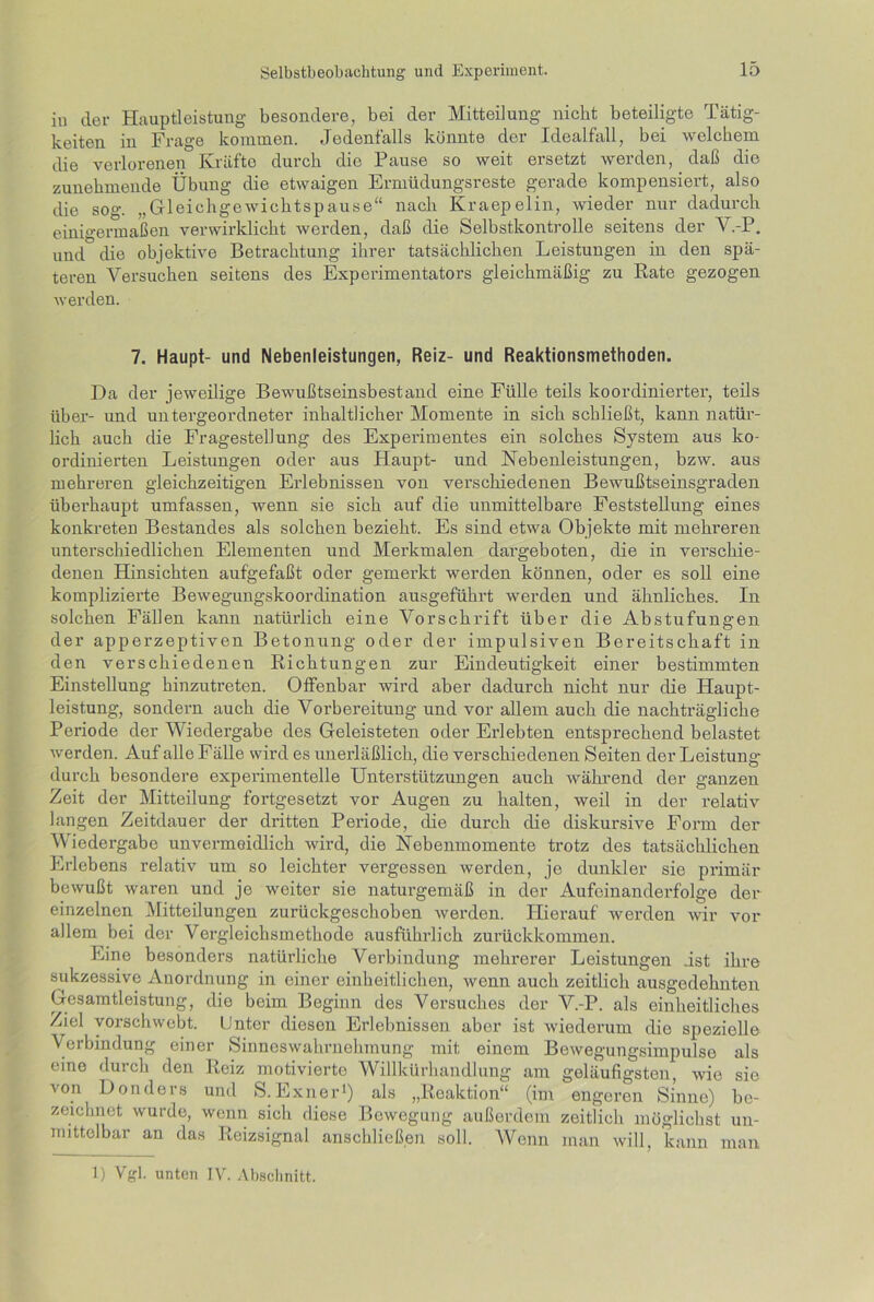 in der Hauptleistung besondere, bei der Mitteilung nicht beteiligte Tätig- keiten in Frage kommen. Jedenfalls könnte der Idealfall, bei welchem die verlorenen Kräfte durch die Pause so weit ersetzt werden, daß die zunehmende Übung die etwaigen Ermüdungsreste gerade kompensiert, also die sog. „Gleichgewichtspause“ nach Kraepelin, wieder nur dadurch einigermaßen verwirklicht werden, daß die Selbstkontrolle seitens der V.-P. und die objektive Betrachtung ihrer tatsächlichen Leistungen in den spä- teren Versuchen seitens des Experimentators gleichmäßig zu Rate gezogen werden. 7. Haupt- und Nebenleistungen, Reiz- und Reaktionsmethoden. Da der jeweilige Bewußtseinsbestand eine Fülle teils koordinierter, teils über- und untergeordneter inhaltlicher Momente in sich schließt, kann natür- lich auch die Fragestellung des Experimentes ein solches System aus ko- ordinierten Leistungen oder aus Haupt- und Nebenleistungen, bzw. aus mehreren gleichzeitigen Erlebnissen von verschiedenen Bewußtseinsgraden überhaupt umfassen, wenn sie sich auf die unmittelbare Feststellung eines konkreten Bestandes als solchen bezieht. Es sind etwa Objekte mit mehreren unterschiedlichen Elementen und Merkmalen dargeboten, die in verschie- denen Hinsichten aufgefaßt oder gemerkt werden können, oder es soll eine komplizierte Bewegungskoordination ausgeführt werden und ähnliches. In solchen Fällen kann natürlich eine Vorschrift über die Abstufungen der apperzeptiven Betonung oder der impulsiven Bereitschaft in den verschiedenen Richtungen zur Eindeutigkeit einer bestimmten Einstellung hinzutreten. Offenbar wird aber dadurch nicht nur die Haupt- leistung, sondern auch die Vorbereitung und vor allem auch die nachträgliche Periode der Wiedergabe des Geleisteten oder Erlebten entsprechend belastet werden. Auf alle Fälle wird es unerläßlich, die verschiedenen Seiten der Leistung- durch besondere experimentelle Unterstützungen auch während der ganzen Zeit der Mitteilung fortgesetzt vor Augen zu halten, weil in der relativ langen Zeitdauer der dritten Periode, die durch die diskursive Form der Wiedergabe unvermeidlich wird, die Nebenmomente trotz des tatsächlichen Erlebens relativ um so leichter vergessen werden, je dunkler sie primär bewußt waren und je weiter sie naturgemäß in der Aufeinanderfolge der einzelnen Mitteilungen zurückgeschoben werden. Hierauf werden wir vor allem bei der Vergleichsmethode ausführlich zurückkommen. Eine besonders natürliche Verbindung mehrerer Leistungen ist ihre sukzessive Anordnung in einer einheitlichen, wenn auch zeitlich ausgedehnten Gesamtleistung, die beim Beginn des Versuches der V.-P. als einheitliches Ziel vorschwebt. Unter diesen Erlebnissen aber ist wiederum die spezielle Verbindung einer Sinneswahrnehmung mit einem Bewegungsimpulse als eine durch den Reiz motivierte Willkürhandlung am geläufigsten, wie sie von Donders und S. Exil er1) als „Reaktion“ (im engeren Sinne) be- zeichnet wurde, wenn sich diese Bewegung außerdem zeitlich möglichst un- mittelbar an das Reizsignal anschließen soll. AVenn man will, kann man 1) Vgl. unten IV. Abschnitt.