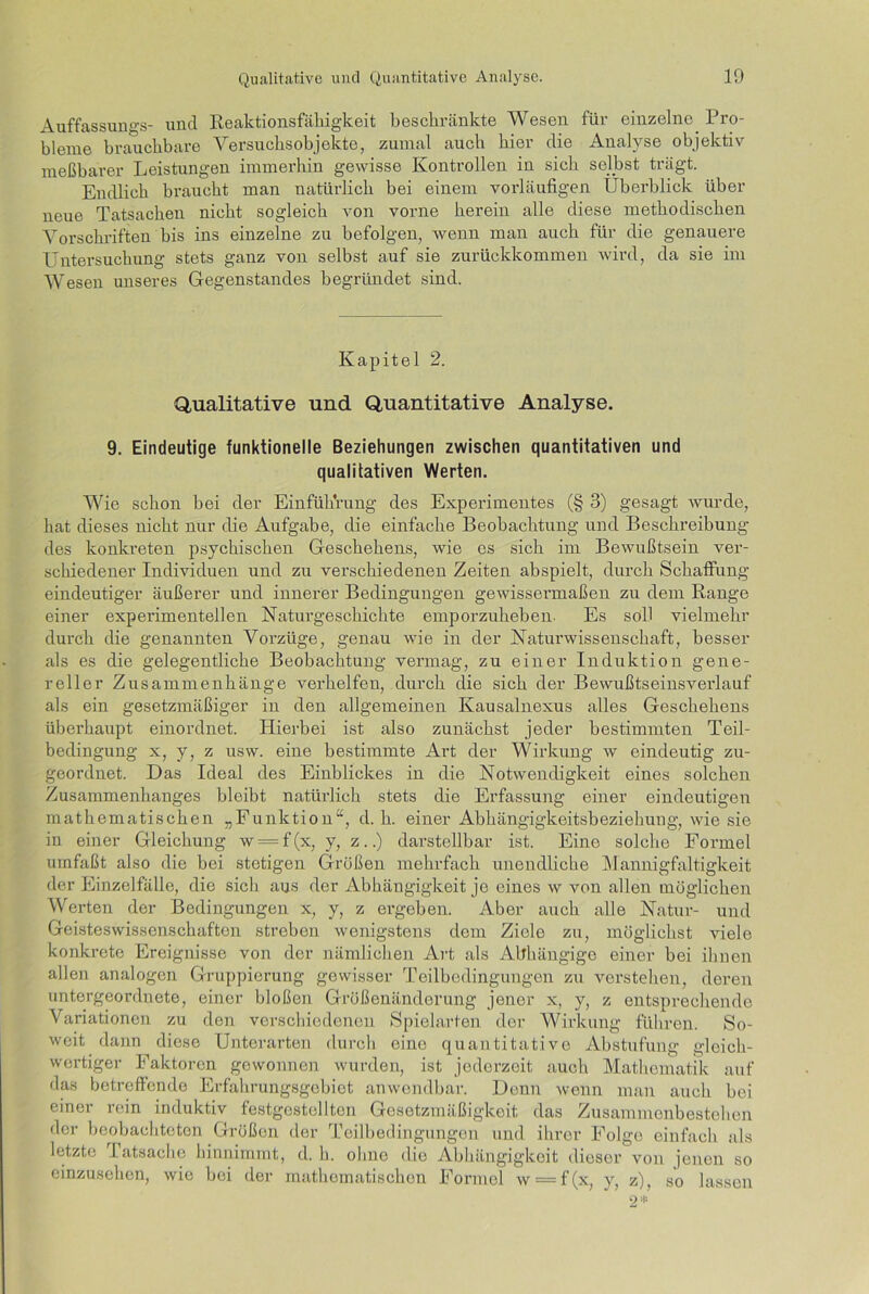 Auffassungs- und Reaktionsfähigkeit beschränkte Wesen für einzelne Pro- bleme brauchbare Versuchsobjekte, zumal auch hier die Analyse objektiv meßbarer Leistungen immerhin gewisse Kontrollen in sich selbst trägt. Endlich braucht man natürlich bei einem vorläufigen Überblick über neue Tatsachen nicht sogleich von vorne herein alle diese methodischen Vorschriften bis ins einzelne zu befolgen, wenn man auch für die genauere Untersuchung stets ganz von selbst auf sie zurückkommen wird, da sie im Wesen unseres Gegenstandes begründet sind. Kapitel 2. Qualitative und Quantitative Analyse. 9. Eindeutige funktionelle Beziehungen zwischen quantitativen und qualitativen Werten. Wie schon bei der Einführung des Experimentes (§ 3) gesagt wurde, hat dieses nicht nur die Aufgabe, die einfache Beobachtung und Beschreibung des konkreten psychischen Geschehens, wie es sich im Bewußtsein ver- schiedener Individuen und zu verschiedenen Zeiten abspielt, durch Schaffung eindeutiger äußerer und innerer Bedingungen gewissennaßen zu dem Range einer experimentellen Naturgeschichte emporzuheben. Es soll vielmehr durch die genannten Vorzüge, genau wie in der Naturwissenschaft, besser als es die gelegentliche Beobachtung vermag, zu einer Induktion gene- reller Zusammenhänge verhelfen, durch die sich der Bewußtseinsverlauf als ein gesetzmäßiger in den allgemeinen Kausalnexus alles Geschehens überhaupt einordnet. Hierbei ist also zunächst jeder bestimmten Teil- bedingung x, y, z usw. eine bestimmte Art der Wirkung w eindeutig zu- geordnet. Das Ideal des Einblickes in die Notwendigkeit eines solchen Zusammenhanges bleibt natürlich stets die Erfassung einer eindeutigen mathematischen „Funktion“, d. h. einer Abhängigkeitsbeziehung, wie sie in einer Gleichung w = f(x, y, z..) darstellbar ist. Eine solche Formel umfaßt also die bei stetigen Größen mehrfach unendliche Mannigfaltigkeit der Einzelfälle, die sich aus der Abhängigkeit je eines w von allen möglichen Werten der Bedingungen x, y, z ergeben. Aber auch alle Natur- und Geisteswissenschaften streben wenigstens dem Ziele zu, möglichst viele konkrete Ereignisse von der nämlichen Art als Abhängige einer bei ihnen allen analogen Gruppierung gewisser Teilbedingungen zu verstehen, deren untergeordnete, einer bloßen Größenänderung jener x, y, z entsprechende Variationen zu den verschiedenen Spielarten der Wirkung führen. So- weit dann diese Unterarten durch eino quantitative Abstufung gleich- wertiger Faktoren gewonnen wurden, ist jederzeit auch Mathematik auf das betreffende Erfahrungsgebiet anwendbar. Denn wenn man auch bei einer rein induktiv festgestellten Gesetzmäßigkeit das Zusammenbestehen der beobachteten Größen der Teilbedingungen und ihrer Folge einfach als letzte Tatsache hinnimmt, d. h. ohne die Abhängigkeit dieser von jenen so einzusehen, wie bei der mathematischen Formel w = f(x, y, z), so lassen