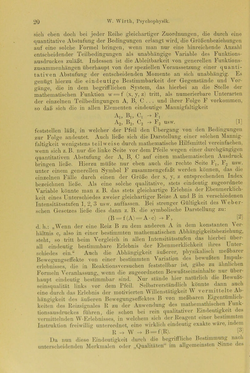 sich eben doch bei jeder Reibe gleichartiger Zuordnungen, die dui’ch eine quantitative Abstufung der Bedingungen erlangt wird, die Größenbeziehungen auf eine solche Formel bringen, wenn man nur eine hinreichende Anzahl entscheidender Teilbedingungen als unabhängige Variable des Funktions- ausdruckes zuläßt. Indessen ist die Ablcitbarkeit von generellen Funktions- Zusammenhängen überhaupt von der speziellen Voraussetzung einer quanti- tativen Abstufung der entscheidenden Momente an sich unabhängig. Es genügt hierzu die eindeutige Bestimmbarkeit der Gegenstände und Vor- gänge, die in dem begrifflichen System, das hierbei an die Stelle der mathematischen Funktion w = f (x, y, z) tritt, als numerierbare Unterarten der einzelnen Teilbedingungen A, B, C . . . und ihrer Folge F Vorkommen, so daß sich die in allen Elementen eindeutige Mannigfaltigkeit A[, B,, Ci h- F, A2, B2, C2 -> F2 usw. [11 feststellen läßt, in welcher der Pfeil den Übergang von den Bedingungen zur Folge andeutet. Auch ließe sich die Darstellung einer solchen Mannig- faltigkeit wenigstens teilweise durch mathematische Hilfsmittel vereinfachen, wenn sich z. B. nur die linke Seite vor dem Pfeile wegen einer durchgängigen quantitativen Abstufung der A, B, C auf einen mathematischen Ausdruck bringen ließe. Hierzu müßte nur eben auch die rechte Seite F,, F2 usw. unter einem generellen Symbol F zusammeugefaßt werden können, das die einzelnen Fälle durch einen der Größe der x, y, z entsprechenden Index bezeichnen ließe. Als eine solche qualitative, stets eindeutig zugeordnete Variable könnte man z. B. das stets gleichartige Erlebnis der Ebenmerklich- keit eines Unterschiedes zweier gleichartiger Reize A und B in verschiedenen Intensitätsstufen 1, 2, 3 usw. auffassen. Bei strenger Gültigkeit des Web er- sehen Gesetzes ließe dies dann z. B. die symbolische Darstellung zu: (B = f(A) = A-c)-4F, [2] d. h.: _ Wenn der eine Reiz B zu dem anderen A in dem konstanten V er- hältnis c, also in einer bestimmten mathematischen Abhängigkeitsbeziehung, steht, so tritt beim Vergleich in allen Intensitätsstufen das hierbei übei- all eindeutig bestimmbare Erlebnis der Ebenmerklichkeit ihres Untei- schiedes ein.“ Auch die Abhängigkeit äußerer, physikalisch meßbarer Bewegungseffekte von einer bestimmten Variation des bewußten Impuls- erlebnisses, die in Reaktionsversuchen feststellbar ist, gäbe zu ähnlichen Formeln Veranlassung,, wenn die zugeordneten Bewußtseinsinhalte nur über- haupt eindeutig bestimmbar sind. Nur stände hier natürlich die Bewußt- seinsqualität links vor dem Pfeil. Selbstverständlich könnte dann auc i eine durch das Erlebnis der motivierten Willenstätigkeit V vermittelte Ab- hängigkeit des äußeren Bewegungseffektes B von meßbaren Eigentümlich- keiten des Reizsignales R zu der Anwendung des raathemathischen Fun'- tionsausdruckes führen, dio schon bei rein qualitativer Eindeutigkeit < es vermittelnden W-Erlebnisses, in welchem sich der Reagent einer bestimmten Instruktion freiwillig unterordnet, eine wirklich eindeutig exakte wäi o, im cm R —v W *4 B = f (R). ß] Da nun diese Eindeutigkeit durch die begriffliche Bestimmung nach unterscheidenden Merkmalen oder „Qualitäten“ im allgemeinsten feinne < cs