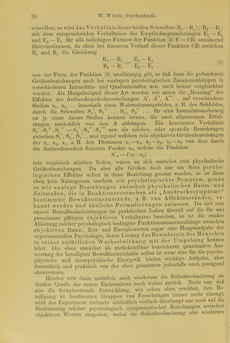 scheidbar, so wird das V erliältnis dieser beiden Schwellen (R3—RQ: (IQ — R,) mit dem entsprechenden Verhältnisse der Empfindungsänderungen E:i—E, und E9 —E, für alle beliebigen Formen der Funktion [4] E = f(R) annähernd übereinstimmen, da eben bei linearem Verlauf dieser Funktion f(R) zwischen Rx und R, die Gleichung R3 Ri. .— Ea — E, R2 —R[ E2 — Et von der Form der Funktion [4] unabhängig gilt, so daß dann die gefundenen Größenbeziehungen auch bei analogen psychologischen Zusammenhängen in verschiedenen Intensitäts- und Qualitätsstufen usw. noch besser vergleichbar werden. Als Hauptbeispiel dieser Art werden wir unten die „Messung“ des Effektes der Aufmerksamkeitsverteilungen A', A, A'. . . auf verschiedene Stellen xt, x2 . . . innerhalb eines Wahrnehmungsfeldes, z. B. des Sehfeldes, durch die Schwellen S/, S/' ... S2', S2 . . . für eine Intensitätsänderung an je einer dieser Stellen kennen lernen, die nach allgemeinen Erfah- rungen tatsächlich von den A. abhängen. Ein konstantes Verhältnis Sl':S1:S1' = S2'::S2:S2' usw. als solches, oder spezielle Beziehungen zwischen S/, S2', S3'.. und irgend welchen rein objektiven Größenbeziehungen der x,, x2, x3, z. B. den Distanzen xL—xp, x2— xp, x3—xp von dem durch die Aufmerksamkeit fixierten Punkte xp, welche die Funktion S'x = f (x—Xp) rein empirisch ableiten ließen, wären an sich zunächst rein physikalische Größenbeziehungen. Da aber alle Größen doch nur um ihres psycho- logischen Effektes willen in diese Beziehung gesetzt werden, so ist diese eben kein Naturgesetz, sondern ein psychologisches Symptom, genau so wie analoge Beziehungen zwischen physikalischen Raum- und Zeitmaßen, die in Reaktionsversuchen als „Ausdruckssymptome bestimmter Bewußtseinszustände, z. B. von Affektzuständen, er- kannt werden und ähnliche Formulierungen zulassen. Da sich nun unsere Bewußtseinsleistungen im praktischen Leben überall auf die füi uns gemeinsam gültigen objektiven Verhältnisse beziehen, so ist die exakte Ableitung solcher psychologisch bedingter Funktionszusammenhänge z\\ isc ien objektiven Raum-, Zeit- und Energiewerten sogar eine Hauptaufgabe der experimentellen Psychologie, deren Lösung das Bewußtsein des ^ onso en in seiner natürlichen Wechselwirkung mit der Umgehung kennen lehrt. Die oben zunächst als zurückstellbar bezeichnete quantitative Aus- wertung der beteiligten Bewußtseinsinhalte selbst ist zwar eine füi c ie psyc 0 physische und innerpsychischc Energetik höchst wichtige Aufgabe, a ei theoretisch und praktisch von der eben genannten jedenfalls noc i genügenc abzutrennen. _ . Hierbei tritt dann natürlich auch wiederum die Selbstbeobachtung a s direkte Quelle der neuen Endresultate noch weiter zurück. Nicht nui, <a. also die fortschreitende Entwicklung, wie schon oben erwähnt, 1 uo e teiligung an bestimmten Gruppen von Forschungen immer me 11 emeng , wird das Experiment vielmehr schließlich vielfach überhaupt nui noc 1 au < ie Bestimmung solcher psychologisch symptomatischer Beziehungen zviscien objektiven Worten ausgehen, wobei die Selbstbeobachtung also v iet ei um