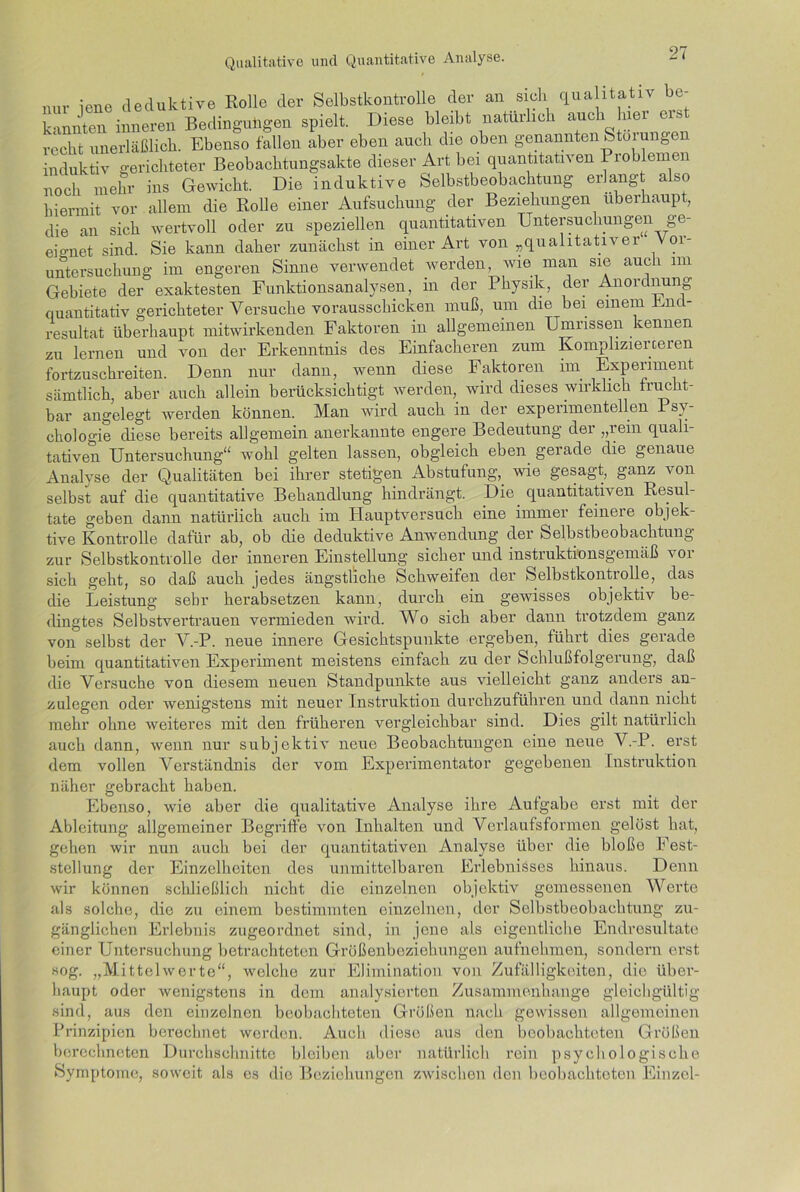 nur iene deduktive Rolle der Selbstkontrolle der an sich qualitativ be- kannten inneren Bedingungen spielt. Diese bleibt natürlich auch hier eis recht unerläßlich. Ebenso fallen aber eben auch die oben genannten Storungen induktiv gerichteter Beobachtungsakte dieser Art bei quantitativen 1 roblemen noch mehr ins Gewicht. Die induktive Selbstbeobachtung erlangt also hiermit vor allem die Rolle einer Aufsuchung der Beziehungen überhaupt, die an sich wertvoll oder zu speziellen quantitativen Untersuchungen ge- eignet sind. Sie kann daher zunächst in einer Art von „qualitativer 01- untersuchung im engeren Sinne verwendet werden, wie man sie auch im Gebiete der exaktesten Funktionsanalysen, in der Physik, der Anordnung quantitativ gerichteter Versuche vorausschicken muß, um die bei einem Rnc - resultat überhaupt mitwirkenden Faktoren in allgemeinen Umrissen kennen zu lernen und von der Erkenntnis des Einfacheren zum Komplizierteren fortzuschreiten. Denn nur dann, wenn diese Faktoren im Experiment sämtlich, aber auch allein berücksichtigt werden, wird dieses wirklich frucht- bar angelegt werden können. Man wird auch in der experimentellen Psy- chologie diese bereits allgemein anerkannte engere Bedeutung der „rem quali- tativen Untersuchung“ wohl gelten lassen, obgleich eben gerade die genaue Analyse der Qualitäten bei ihrer stetigen Abstufung,_ wie gesagt, ganz von selbst auf die quantitative Behandlung hindrängt. Die quantitativ en Resul- tate geben dann natürlich auch im Hauptversuch eine immer feinere objek- tive Kontrolle dafür ab, ob die deduktive Anwendung der Selbstbeobachtung zur Selbstkontrolle der inneren Einstellung sicher und instruktionsgemäß vor sich geht, so daß auch jedes ängstliche Schweifen der Selbstkontrolle, das die Leistung sehr herabsetzen kann, durch ein gewisses objektiv be- dingtes Selbstvertrauen vermieden wird. Wo sich aber dann trotzdem ganz von selbst der V.-P. neue innere Gesichtspunkte ergeben, führt dies gerade beim quantitativen Experiment meistens einfach zu der Schlußfolgerung, daß die Versuche von diesem neuen Standpunkte aus vielleicht ganz anders an- zulegen oder wenigstens mit neuer Instruktion durchzuführen und dann nicht mehr ohne weiteres mit den früheren vergleichbar sind. Dies gilt natürlich auch dann, wenn nur subjektiv neue Beobachtungen eine neue V.-P. erst dem vollen Verständnis der vom Experimentator gegebenen Instruktion näher gebracht haben. Ebenso, wie aber die qualitative Analyse ihre Aufgabe erst mit der Ableitung allgemeiner Begriffe von Inhalten und Verlaufsformen gelöst hat, gehen wir nun auch bei der quantitativen Analyse über die bloße Fest- stellung der Einzelheiten des unmittelbaren Erlebnisses hinaus. Denn wir können schließlich nicht die einzelnen objektiv gemessenen Werte als solche, die zu einem bestimmten einzelnen, der Selbstbeobachtung zu- gänglichen Erlebnis zugeordnet sind, in jene als eigentliche Endresultate einer Untersuchung betrachteten Größenbeziehungen aufnehmen, sondern erst sog. „Mittelwerte“, welche zur Elimination von Zufälligkeiten, die über- haupt oder wenigstens in dom analysierten Zusammenhänge gleichgültig sind, aus den einzelnen beobachteten Größen nach gewissen allgemeinen Prinzipien berechnet werden. Auch diese aus den beobachteten Größen berechneten Durchschnitte bleiben aber natürlich rein psychologische Symptome, soweit als es die Beziehungen zwischen den beobachteten Einzel-