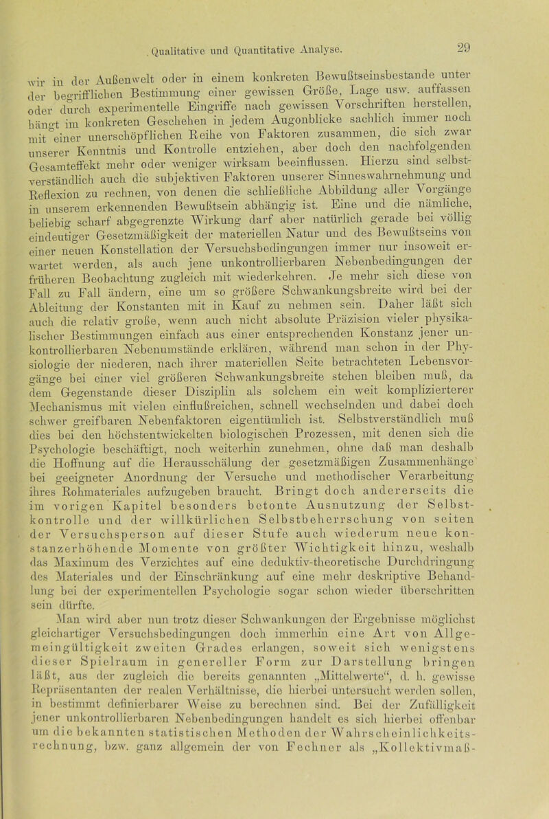 wir in der Außenwelt oder in einem konkreten Bewußtseinsbestande unter der begrifflichen Bestimmung einer gewissen Größe, Lage usw. auffassen oder durch experimentelle Eingriffe nach gewissen Vorschriften hersteilen, häm'-t im konkreten Geschehen in jedem Augonblicke sachlich immer noch mit°einer unerschöpflichen Reihe von Faktoren zusammen, die sich zwar unserer Kenntnis und Kontrolle entziehen, aber doch den nachfolgenden Gesamteffekt mehr oder weniger wirksam beeinflussen. Hierzu sind selbst- verständlich auch die subjektiven Faktoren unserer Sinnes Wahrnehmung und Reflexion zu rechnen, von denen die schließliehe Abbildung aller \ orgänge in unserem erkennenden Bewußtsein abhängig ist. Eine und die nämliche, beliebig scharf abgegrenzte Wirkung darf aber natürlich gerade bei völlig eindeutiger Gesetzmäßigkeit der materiellen Natur und des Bewußtseins von einer neuen Konstellation der Versuchsbedingungen immer nur insoweit er- wartet werden, als auch jene unkontrollierbaren Nebenbedingungen der früheren Beobachtung zugleich mit wiederkehren. Je mehr sich diese von Fall zu Fall ändern, eine um so größere Schwankungsbreite wird bei der Ableitung der Konstanten mit in Kauf zu nehmen sein. Daher läßt sich auch die relativ große, wenn auch nicht absolute Präzision vieler physika- lischer Bestimmungen einfach aus einer entsprechenden Konstanz jener un- kontrollierbaren Nebenumstände erklären, während man schon in der Phy- siologie der niederen, nach ihrer materiellen Seite betrachteten Lebensvor- gänge bei einer viel größeren Schwankungsbreite stehen bleiben muß, da dem Gegenstände dieser Disziplin als solchem ein weit komplizierterer Mechanismus mit vielen einflußreichen, schnell wechselnden und dabei doch schwer greifbaren Nebenfaktoren eigentümlich ist. Selbstverständlich muß dies bei den höchstentwickelten biologischen Prozessen, mit denen sich die Psychologie beschäftigt, noch weiterhin zunehmen, ohne daß man deshalb die Hoffnung auf die Herausschälung der gesetzmäßigen Zusammenhänge' bei geeigneter Anordnung der Versuche und methodischer Verarbeitung ihres Rohmateriales aufzugeben braucht. Bringt doch andererseits die im vorigen Kapitel besonders betonte Ausnutzung der Selbst- kontrolle und der willkürlichen Selbstbeherrschung von seiten der Versuchsperson auf dieser Stufe auch wiederum neue kon- stanzerhöhende Momente von größter Wichtigkeit hinzu, weshalb das Maximum des Verzichtes auf eine deduktiv-theoretische Durchdringung des Materiales und der Einschränkung auf eine mehr deskriptive Behand- lung bei der experimentellen Psychologie sogar schon wieder überschritten sein dürfte. Man wird aber nun ti-otz dieser Schwankungen der Ergebnisse möglichst gleichartiger Versuchsbedingungen doch immerhin eine Art von Allge- meingültigkeit zweiten Grades erlangen, soweit sich wenigstens dieser Spielraum in genereller Form zur Darstellung bringen läßt, aus der zugleich die bereits genannten „Mittelwerte“, d. h. gewisse Repräsentanten der realen Verhältnisse, die hierbei untersucht werden sollen, in bestimmt definierbarer Weise zu berechnen sind. Bei der Zufälligkeit jener unkontrollierbaren Nebonbodingungen handelt es sich hierbei offenbar um die bekannten statistischen Methoden der Wahrseheinlichkeits- rcchnung, bzw. ganz allgemein der von Fechner als „Kollektivmaß-