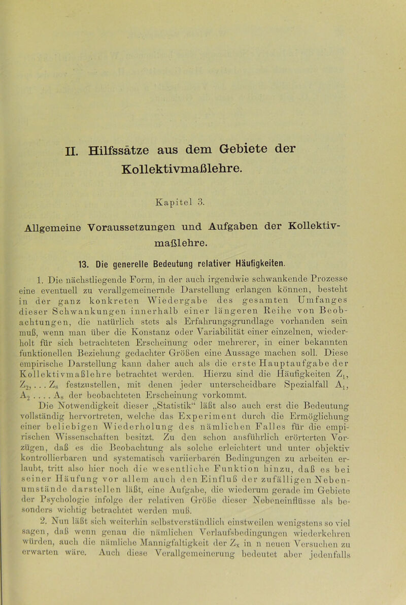 II. Hilfssätze aus dem Gebiete der Kollektivmaßlehre. Kapitel 3. Allgemeine Voraussetzungen und Aufgaben der Kollektiv- maßlehre. 13. Die generelle Bedeutung relativer Häufigkeiten. 1. Die nächstliegende Form, in cler auch irgendwie schwankende Prozesse eine eventuell zu verallgemeinernde Darstellung erlangen können, besteht in der ganz konkreten Wiedergabe des gesamten Umfanges dieser Schwankungen innerhalb einer längeren Reihe von Beob- achtungen, die natürlich stets als Erfahrungsgrundlage vorhanden sein muß, wenn man über die Konstanz oder Variabilität einer einzelnen, wieder- holt für sich betrachteten Erscheinung oder mehrerer, in einer bekannten funktionellen Beziehung gedachter Größen eine Aussage machen soll. Diese empirische Darstellung kann daher auch als die erste Hauptaufgabe der Kollektivmaßlehre betrachtet werden. Hierzu sind die Häufigkeiten Z[y Z2, ... Zs festzustellen, mit denen jeder unterscheidbare Spezialfall A,, .... As der beobachteten Erscheinung Amrkommt. Die Notwendigkeit dieser „Statistik“ läßt also auch erst die Bedeutung vollständig hervortreten, welche das Experiment durch die Ermöglichung einer beliebigen Wiederholung des nämlichen Falles für die empi- rischen Wissenschaften besitzt. Zu den schon ausführlich erörterten Vor- zügen, daß es die Beobachtung als solche erleichtert und unter objektiv kontrollierbaren und systematisch variierbaren Bedingungen zu arbeiten er- laubt, tritt also hier noch die wesentliche Funktion hinzu, daß es bei seiner Häufung vor allem auch den Einfluß der zufälligen Neben- umstände darstellen läßt, eine Aufgabe, die wiederum gerade im Gebiete der Psychologie infolge der relativen Größe dieser Nebeneinflüsse als be- sonders wichtig betrachtet werden muß. 2. Nun läßt sich weiterhin selbstverständlich einstweilen wenigstens so viel sagen, daß wenn genau die nämlichen Verlaufsbedingungen wiederkehren würden, auch die nämliche Mannigfaltigkeit der Zx in n neuen Versuchen zu erwarten wäre. Auch diese Verallgemeinerung bedeutet aber jedenfalls