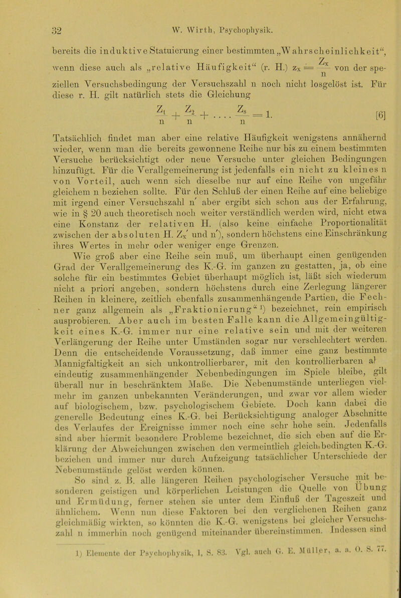 bereits die induktive Statuierung einer bestimmten „Wahrscheinlichkeit“, 2 wenn diese auch als „relative Häufigkeit“ (r. H.) zx — ^ von der spe- ziellen Versuchsbedingung der Versuchszahl n noch nicht losgelöst ist. Für diese r. H. gilt natürlich stets die Gleichung Zs n Z,_ + äL + ll 11 = 1. [6] Tatsächlich findet man aber eine relative Häufigkeit wenigstens annähernd wieder, wenn man die bereits gewonnene Reihe nur bis zu einem bestimmten Versuche berücksichtigt oder neue Versuche unter gleichen Bedingungen hinzufügt. Für die Verallgemeinerung ist jedenfalls ein nicht zu kleines n von Vorteil, auch wenn sich dieselbe nur auf eine Reihe von ungefähr gleichem n beziehen sollte. Für den Schluß der einen Reihe auf eine beliebige mit irgend einer Versuchszahl n aber ergibt sich schon aus der Erfahrung, wie in § 20 auch theoretisch noch weiter verständlich werden wird, nicht etwa eine Konstanz der relativen H. (also keine einfache Proportionalität zwischen der absoluten FI. Zx und lf), sondern höchstens eine Einschränkung ihres Wertes in mehr oder weniger enge Grenzen. Wie groß aber eine Reihe sein muß, um überhaupt einen genügenden Grad der Verallgemeinerung des K.-G. im ganzen zu gestatten, ja, ob eine solche für ein bestimmtes Gebiet überhaupt möglich ist, läßt sich wiederum nicht a priori angeben, sondern höchstens durch eine Zerlegung längerer Reihen in kleinere, zeitlich ebenfalls zusammenhängende Partien, die Fech- ner ganz allgemein als „Fraktionierung“1) bezeichnet, rein empirisch ausprobieren. Aber auch im besten Falle kann die Allgemeingültig- keit eines K.-G. immer nur eine relative sein und mit der weiteren Verlängerung der Reihe unter Umständen sogar nur verschlechtert werden. Denn die entscheidende Voraussetzung, daß immer eine ganz bestimmte Mannigfaltigkeit an sich unkontrollierbarer, mit den kontrollierbaren al eindeutig zusammenhängender Nebenbedingungen im Spiele bleibe, gilt überall nur in beschränktem Maße. Die Nebenumstände unterliegen viel- mehr im ganzen unbekannten Veränderungen, und zwar vor allem wiedei auf biologischem, bzw. psychologischem Gebiete. Doch kann dabei die generelle Bedeutung eines K.-G. bei Berücksichtigung analoger Abschnitte des Verlaufes der Ereignisse immer noch eine sehr hohe sein. Jedenfalls sind aber hiermit besondere Probleme bezeichnet, die sich eben auf die Er- klärung der Abweichungen zwischen den vermeintlich gleich.bedingten K.-G. beziehen und immer nur durch Aufzeigung tatsächlicher Unterschiede dei Nebenumstände gelöst werden können. So sind z. B. alle längeren Reihen psychologischer Versuche mit be- sonderen geistigen und körperlichen Leistungen die Quelle von Übung und Ermüdung, ferner stehen sie unter dem Einfluß der lageszeit um ähnlichem. Wenn nun diese Faktoren bei den verglichenen Reihen ganz gleichmäßig wirkten, so könnten die K.-G. wenigstens bei gleicher Voisuc is- zahl n immerhin noch genügend miteinander übereinstimmen. Indessen sm< 1) Elemente der Psyehophysik, 1, 8. 83. Vgl. auch G. E. Müller, a. a. <*. 8. 7<.