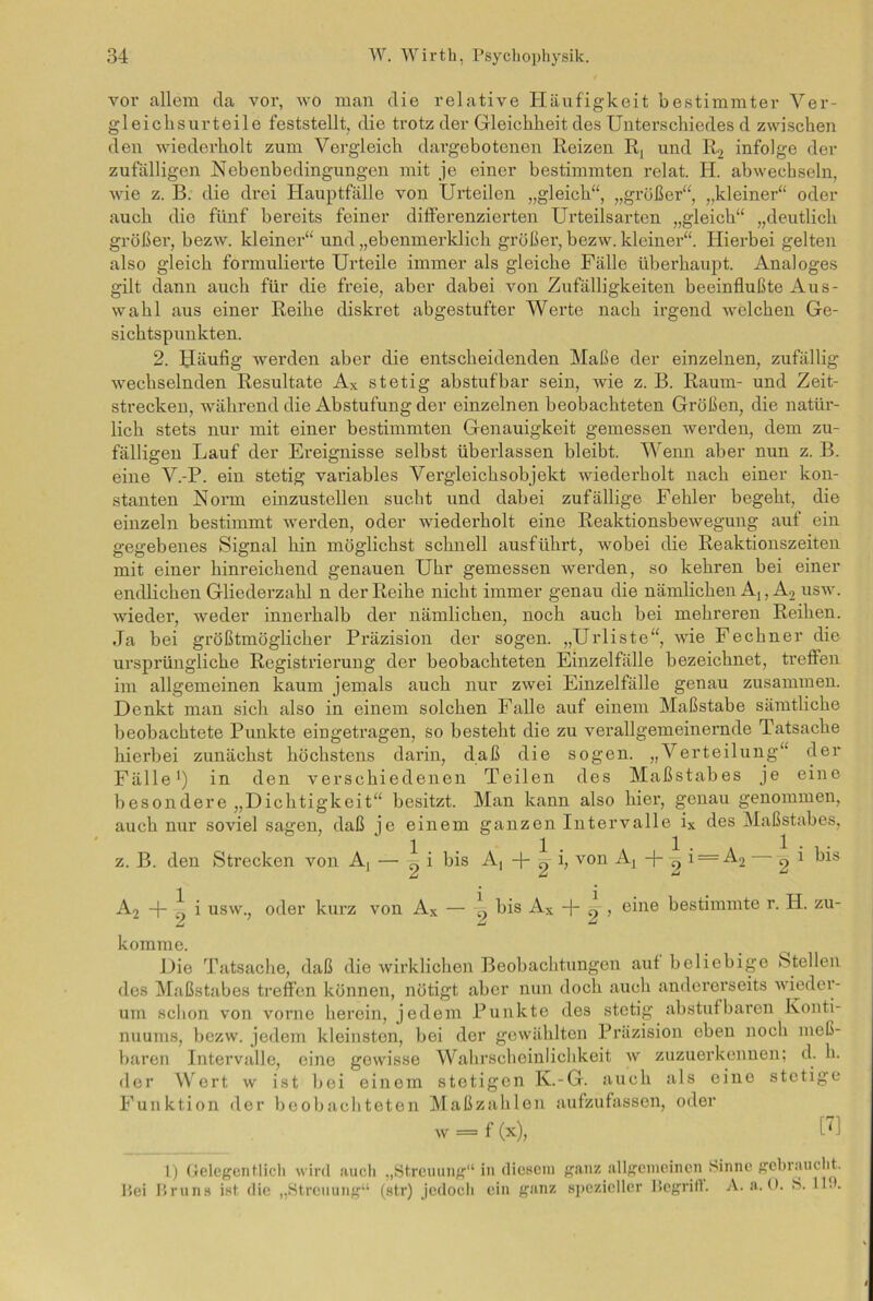 vor allem da vor, wo man die relative Häufigkeit bestimmter Ver- gleichsurteile feststellt, die trotz der Gleichheit des Unterschiedes d zwischen den wiederholt zum Vergleich dai’gebotenen Reizen R, und R2 infolge der zufälligen Nebenbedingungen mit je einer bestimmten rclat. H. abwechseln, wie z. B. die drei Hauptfälle von Urteilen „gleich“, „größer“, „kleiner“ oder auch die fünf bereits feiner differenzierten Urteilsarten „gleich“ „deutlich größer, bezw. kleiner“ und „ebenmerklich größer, bezw. kleiner“. Hierbei gelten also gleich formulierte Urteile immer als gleiche Fälle überhaupt. Analoges gilt dann auch für die freie, aber dabei von Zufälligkeiten beeinflußte Aus- wahl aus einer Reihe diskret abgestufter Werte nach irgend welchen Ge- sichtspunkten. 2. Häufig werden aber die entscheidenden Maße der einzelnen, zufällig wechselnden Resultate Ax stetig abstufbar sein, wie z. B. Raum- und Zeit- strecken, während die Abstufung der einzelnen beobachteten Größen, die natür- lich stets nur mit einer bestimmten Genauigkeit gemessen werden, dem zu- fälligen Lauf der Ereignisse selbst überlassen bleibt. Wenn aber nun z. B. eine V.-P. ein stetig variables Vergleichsobjekt wiederholt nach einer kon- stanten Norm einzustellen sucht und dabei zufällige Fehler begeht, die einzeln bestimmt werden, oder wiederholt eine Reaktionsbewegung auf ein gegebenes Signal hin möglichst schnell ausführt, wobei die Reaktionszeiten mit einer hinreichend genauen Uhr gemessen werden, so kehren bei einer endlichen Gliederzahl n der Reihe nicht immer genau die nämlichen A,, A, usw. wieder, weder innerhalb der nämlichen, noch auch bei mehreren Reihen. Ja bei größtmöglicher Präzision der sogen. „Urliste“, wie Fechner die ursprüngliche Registrierung der beobachteten Einzelfälle bezeichnet, treffen im allgemeinen kaum jemals auch nur zwei Einzelfälle genau zusammen. Denkt man sich also in einem solchen Falle auf einem Maßstabe sämtliche beobachtete Punkte eingetragen, so besteht die zu verallgemeinernde Tatsache hierbei zunächst höchstens darin, daß die sogen. „Verteilung“ der Fälle1) in den verschiedenen Teilen des Maßstabes je eine besondere „Dichtigkeit“ besitzt. Man kann also hier, genau genommen, auch nur soviel sagen, daß je einem ganzen Intervalle ix des Maßstabes, z. B. den Strecken von A, — ^ i bis A, + g- h von + g i = A2 g * A2 -p „ i usw., oder kurz von Ax — -L bis Ax „ , eine bestimmte r. H. zu- komme. Die Tatsache, daß die wirklichen Beobachtungen aut beliebige Stellen des Maßstabes treffen können, nötigt aber nun doch auch andererseits wieder- um schon von vorne herein, jedem Punkte des stetig abstufbaren Konti- nuums, bezw. jedem kleinsten, bei der gewählten Präzision eben noch meß- baren Intervalle, eine gewisse Wahrscheinlichkeit w zuzuerkennen; d. h. der Wert w ist bei einem stetigen K.-G. auch als eine stetige Funktion der beobachteten Maßzahlen aufzufassen, oder w = f (x), [7] l) (telegenflich wird auch „Streuung“ in diesem ganz allgemeinen Sinne gebraucht. Bei Bruns ist die „Streuung“ (str) jedoch ein ganz spezieller Begriff. A. a. 0. S. 11!.