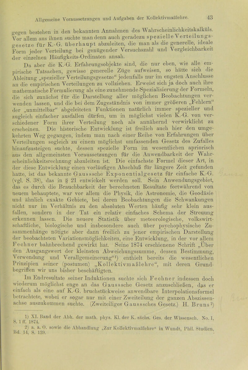 gegen bestehen in den bekannten Annahmen des Wahrscheinlichkeitskalküls. Vor allein aus ihnen suchte man denn auch geradezu spezielle Verteilungs- gesetze für K.-G. überhaupt abzuleiten, die man als die generelle, ideale Form jeder Verteilung bei genügender Versuchszahl und Vergleichbarkeit der einzelnen Häufigkeits-Ordinaten ansah. Da aber die Iv.-Gr. Erfahrungsobjekte sind, die nur eben, wie alle em- pirische Tatsachen, gewisse generelle Züge aufweisen, so hätte sich die Ableitung „spezieller Verteilungsgesetze“ jedenfalls nur im engsten Anschlüsse an die empirischen Verteilungen zu vollziehen. Erweist sich ja doch auch ihre mathematische Formulierung als eine zunehmende Spezialisierung der Formeln, die sich zunächst für die Darstellung aller möglichen Beobachtungen ver- wenden lassen, und die bei dem Zugeständnis von immer größeren „Fehlern“ der „unmittelbar“ abgeleiteten Funktionen natürlich immer spezieller und zugleich einfacher ausfallen dürfen, um in möglichst vielen K.-G. von ver- schiedener Form ihrer Verteilung noch als annähernd verwirklicht zu erscheinen. Die historische Entwicklung ist freilich auch hier den umge- kehrten Weg gegangen, indem man nach einer Reihe von Erfahrungen über Verteilungen sogleich zu einem möglichst umfassenden Gesetz des Zufalles hinaufzusteigen suchte, dessen spezielle Fonn im wesentlichen apriorisch aus den allgemeinsten Voraussetzungen für die Anwendbarkeit der Wahr- scheinlichkeitsrechnung abzuleiten ist. Die einfachste Formel dieser Art, in der diese Entwicklung einen vorläufigen Abschluß für längere Zeit gefunden hatte, ist das bekannte Gausssche Exponentialgesetz für einfache K.-G. (vgl. S. 38), das in § 21 entwickelt werden soll. Sein Anwendungsgebiet, das es durch die Brauchbarkeit der berechneten Resultate fortwährend von neuem behauptete, war vor allem die Physik, die Astronomie, die Geodäsie und ähnlich exakte Gebiete, bei deren Beobachtungen die Schwankungen nicht nur im Verhältnis zu den absoluten Werten häufig sehr klein aus- fallen, sondern in der Tat ein relativ einfaches Schema der Streuung erkennen lassen. Die neuere Statistik über meteorologische, volkswirt- schaftliche, biologische und insbesondere auch über psychophysische Zu- sammenhänge nötigte aber dann freilich zu jener empirischen Darstellung der beobachteten Variationsmöglichkeiten, eine Entwicklung, in der vor allem Feckner bahnbrechend gewirkt hat. Seine 1874 erschienene Schrift „Über den Ausgangs wert der kleinsten Abweichungssumme, dessen Bestimmung, Verwendung und Verallgemeinerung“1) enthielt bereits die wesentlichen Prinzipien seiner (postumen) „Kollektivmaßlehre“, mit deren Grund- begriffen wir uns bisher beschäftigten. Im Endresultate seiner Induktionen suchte sich Fochncr indessen doch wiederum möglichst enge an das Gausssche Gesetz anzuschließen, das er einfach als eine auf K.-G. bruchstückweise anwendbare Interpolationsformel betrachtete, wobei er sogar nur mit einer Zweiteilung der ganzen Abszissen- achse auszukommen suchte. (Zweiteiliges Gausssches Gesetz.) II. Bruns2) 1) XI. Band der Abh. der math. nliys. Kl. der K. sächs. G 8. 1 ff. 1874. 2) a. a. 0. sowie die Abhandlung „Zur Kollektivmaßlehre“ Bd. 14, S. 139. es. der Wissensoh. No. I, in Wandt, l’liil. Studien,