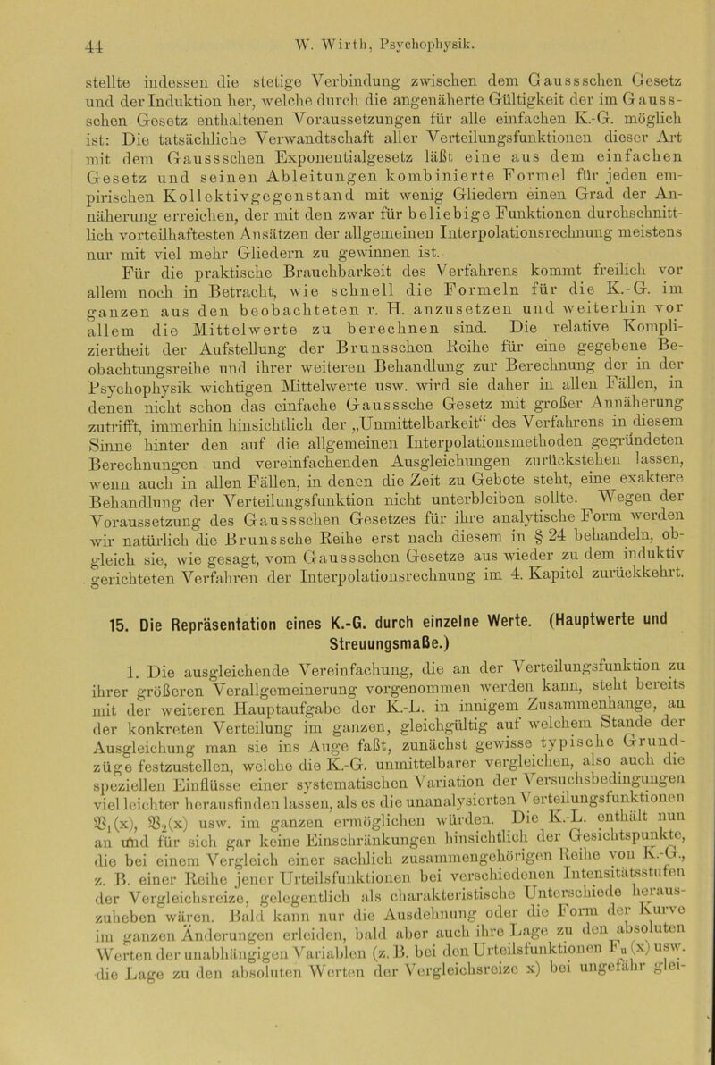 stellte indessen die stetige Verbindung zwischen dem Gausssehen Gesetz und der Induktion her, welche durch die angenäherte Gültigkeit der im Gaus s- schen Gesetz enthaltenen Voraussetzungen für alle einfachen K.-G. möglich ist: Die tatsächliche Verwandtschaft aller Verteilungsfunktionen dieser Art mit dem Gaussschen Exponentialgesetz läßt eine aus dem einfachen Gesetz und seinen Ableitungen kombinierte Formel für jeden em- pirischen Kollektivgegenstand mit wenig Gliedern einen Grad der An- näherung erreichen, der mit den zwar für beliebige Funktionen durchschnitt- lich vorteilhaftesten Ansätzen der allgemeinen Interpolationsrechnung meistens nur mit viel mehr Gliedern zu gewinnen ist. Für die praktische Brauchbarkeit des Verfahrens kommt freilich vor allem noch in Betracht, wie schnell die Formeln für die K.-G. im ganzen aus den beobachteten r. H. anzusetzen und weiterhin vor allem die Mittelwerte zu berechnen sind. Die relative Kompli- ziertheit der Aufstellung der Bruns sehen Reihe für eine gegebene Be- obachtungsreihe und ihrer weiteren Behandlung zur Berechnung der in der Psycliophysik wichtigen Mittelwerte usw. wird sie daher in allen Fällen, in denen nicht schon das einfache Gausssche Gesetz mit großer Annäherung zutrifft, immerhin hinsichtlich der „Unmittelbarkeit“ des Verfahrens in diesem Sinne hinter den auf die allgemeinen Interpolationsmethoden gegründeten Berechnungen und vereinfachenden Ausgleichungen zurückstehen lassen, wenn auch in allen Fällen, in denen die Zeit zu Gebote steht, eine exaktere Behandlung der Verteilungsfunktion nicht unterbleiben sollte. Wegen der Voraussetzung des Gaussschen Gesetzes für ihre analytische Form weiden wir natürlich die Brunssche Reihe erst nach diesem in § 24 behandeln, ob- gleich sie, wie gesagt, vom Gaussschen Gesetze aus wieder zu dem induktiv gerichteten Verfahren der Interpolationsrechnung im 4. Kapitel zuiückkehit. 15. Die Repräsentation eines K.-G. durch einzelne Werte. (Hauptwerte und Streuungsmaße.) 1. Die ausgleichende Vereinfachung, die an der V erteilungsfunktion zu ihrer größeren Verallgemeinerung vorgenommen werden kann, steht bereits mit der weiteren Hauptaufgabe der K.-L. in innigem Zusammenhänge, an der konkreten Verteilung im ganzen, gleichgültig auf welchem Stande der Ausgleichung man sie ins Auge faßt, zunächst gewisse typische Giunc- züge festzustellen, welche die K.-G. unmittelbarer vergleichen, also auc t le speziellen Einflüsse einer systematischen Variation der \ ersuchsbedingungen viel leichter herausfinden lassen, als es die unanalysierten Verteilungsfunktioncn iß^x), $2(x) usw- inl ganzen ermöglichen würden. Die K.-L. enthält nun an tfnd für sich gar keine Einschränkungen hinsichtlich der Gesichtspunkte, die bei einem Vergleich einer sachlich zusammengehörigen Reihe aoh v.-G., z. B. einer Reihe jener Urteilsfunktionen bei verschiedenen Intensitätsstufen der Vergleichsreize, gelegentlich als charakteristische Unterschiede leiaus zuheben wären. Bald kann nur die Ausdehnung oder die Form der Kurve im ganzen Änderungen erleiden, bald aber auch ihre Lage zu den a so uten Werten der unabhängigen Variablen (z. B. bei den Urteilsfunktionen - u(x) u^ - •die Lage zu den absoluten Werten der Vergleichsreize x) bei ungefälu g ei-