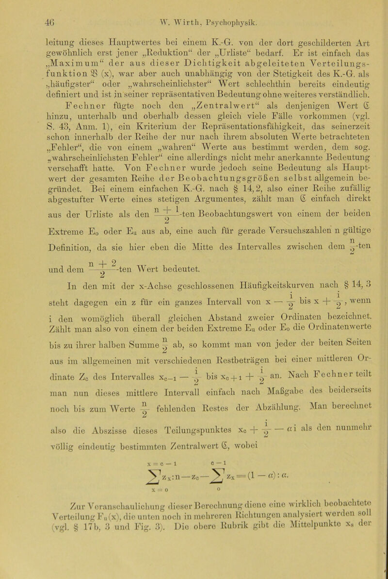 leitung dieses Iiauptwertes bei einem K.-G. von der dort geschilderten Art gewöhnlich erst jener „Reduktion“ der „Urliste“ bedarf. Er ist einfach das „Maximum“ der aus dieser Dichtigkeit abgeleiteten Verteilungs- funktion SB (x), war aber auch unabhängig von der Stetigkeit des K.-G. als ,,häufigster“ oder „wahrscheinlichster“ Wert schlechthin bereits eindeutig definiert und ist in seiner repräsentativen Bedeutung ohne weiteres verständlich. Fechner fügte noch den „Zentralwert“ als denjenigen Wert ß hinzu, unterhalb und oberhalb dessen gleich viele Fälle Vorkommen (vgl. S. 43, Anm. 1), ein Kriterium der Repräsentationsfähigkeit, das seinerzeit schon innerhalb der Reihe der nur nach ihrem absoluten Werte betrachteten „Fehler“, die von einem „wahren“ Werte aus bestimmt werden, dem sog. „wahrscheinlichsten Fehler“ eine allerdings nicht mehr anerkannte Bedeutung verschafft hatte. Von Fechner wurde jedoch seine Bedeutung als Haupt- wert der gesamten Reihe der Beobachtungsgrößen selbst allgemein be- gründet. Bei einem einfachen K.-G. nach § 14,2, also einer Reihe zufällig abgestufter Werte eines stetigen Argumentes, zählt man © einfach direkt aus der Urliste als den n + 1 ~2~ -ten Beobachtuugswert von einem der beiden Extreme E0 oder Eu aus ab, eine auch für gerade Versuchszahlen n gültige Definition, da sie hier eben die Mitte des Intervalles zwischen dem ^-ten 7 £ und dem n ~-ten Wert bedeutet. In den mit der x-Achse geschlossenen Häufigkeitskurven nach § 14, 3 steht dagegen ein z für ein ganzes Intervall von x —• -g- bis x +-g-, wenn i den womöglich überall gleichen Abstand zweier Ordinaten bezeichnet. Zählt man also von einem der beiden Extreme Eu oder E0 die Ordinatenwerte bis zu ihrer halben Summe ^ ab, so kommt man von jeder der beiten Seiten aus im allgemeinen mit verschiedenen Restbeträgen bei einer mittleren Or- dinate Zc des Intervalles xe-i bis xc + i + -g- an. Nach Fechner teilt man nun dieses mittlere Intervall einfach nach Maßgabe des beiderseits noch bis zum Werte ~ fehlenden Restes der Abzählung. Man berechnet also die Abszisse dieses Teilungspunktes xe-j--g a i a^s ^en nunme^u völlig eindeutig bestimmten Zentralwert ©, wobei x = o — 1 0 — 1 J^zx:n — z0—zx = (l — a):ci. X = 0 0 Zur Veranschaulichung dieser Berechnung diene eine wirklich beobachtete Verteilung Fu(x), die unten noch in mehreren Richtungen analysiert werden so (vgl. § 17 b, 3 und Fig. 3). Die obere Rubrik gibt die Mittelpunkte xs der