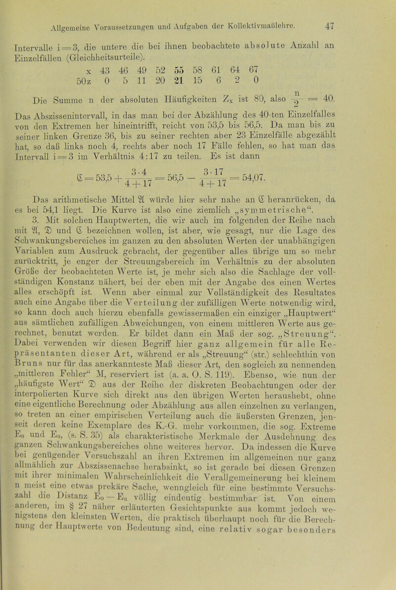 Intervalle 1 — 3, die untere die bei ihnen beobachtete absolute Anzahl an Einzelfällen (Gleichheitsurteile). x 43 46 49 52 55 58 61 64 67 50z 0 5 11 20 21 15 6 2 0 Die Summe n der absoluten Häufigkeiten Zs ist 80, also = 40. Das Abszissenintervall, in das man bei der Abzählung des 40-ten Einzelfalles von den Extremen her hineintrifft, reicht von 53,5 bis 56,5. Da man bis zu seiner linken Grenze 36, bis zu seiner rechten aber 23 Einzelfälle abgezählt hat, so daß links noch 4, rechts aber noch 17 Fälle fehlen, so hat man das Intervall i = 3 im Verhältnis 4:17 zu teilen. Es ist dann (£ = 53,5 + 3-4 4 4-17 = 56,5 - 3 17 A i i n 54,07. Das arithmetische Mittel 21 würde hier sehr nahe an © heranrücken, da es bei 54,1 liegt. Die Kurve ist also eine ziemlich „symmetrische“. 3. Mit solchen Hauptwerten, die wir auch im folgenden der Reihe nach mit 21, © und 6 bezeichnen wollen, ist aber, wie gesagt, nur die Lage des Schwankungsbereiches im ganzen zu den absoluten Werten der unabhängigen Variablen zum Ausdruck gebracht, der gegenüber alles übrige um so mehr zurücktritt, je enger der Streuungsbereich im Verhältnis zu der absoluten Größe der beobachteten Werte ist, je mehr sich also die Sachlage der voll- ständigen Konstanz nähert, bei der eben mit der Angabe des einen Wertes alles erschöpft ist. Wenn aber einmal zur Vollständigkeit des Resultates auch eine Angabe über die Verteilung der zufälligen Werte notwendig wird, so kann doch auch hierzu ebenfalls gewissermaßen ein einziger „Hauptwert“ aus sämtlichen zufälligen Abweichungen, von einem mittleren Werte aus ge- rechnet, benutzt werden. Er bildet dann ein Maß der sog. „Streuung“. Dabei verwenden wir diesen Begriff hier ganz allgemein für alle Re- präsentanten dieser Art, während er als „Streuung“ (str.) schlechthin von Bruns nur für das anerkannteste Maß dieser Art, den sogleich zu nennenden „mittleren Fehler“ M, reserviert ist (a. a. O. S. 119). Ebenso, wie nun der „häufigste Wert“ © aus der Reihe der diskreten Beobachtungen oder der interpolierten Kurve sich direkt aus den übrigen Werten heraushebt, ohne eine eigentliche Berechnung oder Abzählung aus allen einzelnen zu verlangen, so treten an einer empirischen Verteilung auch die äußersten Grenzen, jen- seit deren keine Exemplare des K.-G. mehr Vorkommen, die sog. Extreme E0 und En, (s. S. 35) als charakteristische Merkmale der Ausdehnung des ganzen Schwankungsbereiches ohne weiteres hervor. Da indessen die Kurve bei genügender Versuchszahl an ihren Extremen im allgemeinen nur ganz allmählich zur Abszissenachse herabsinkt, so ist gerade bei diesen Grenzen mit ihrer minimalen Wahrscheinlichkeit die Verallgemeinerung bei kleinem n meist eine etwas prekäre Sache, wenngleich für eine bestimmte Versuchs- zahl die Distanz E0 — E„ völlig eindeutig bestimmbar ist. Von einem anderen, im § 27 näher erläuterten Gesichtspunkte aus kommt jedoch we- nigstens den kleinsten Werten, die praktisch überhaupt noch für die Berech- nung der Hauptwerte von Bedeutung sind, eine relativ sogar besonders