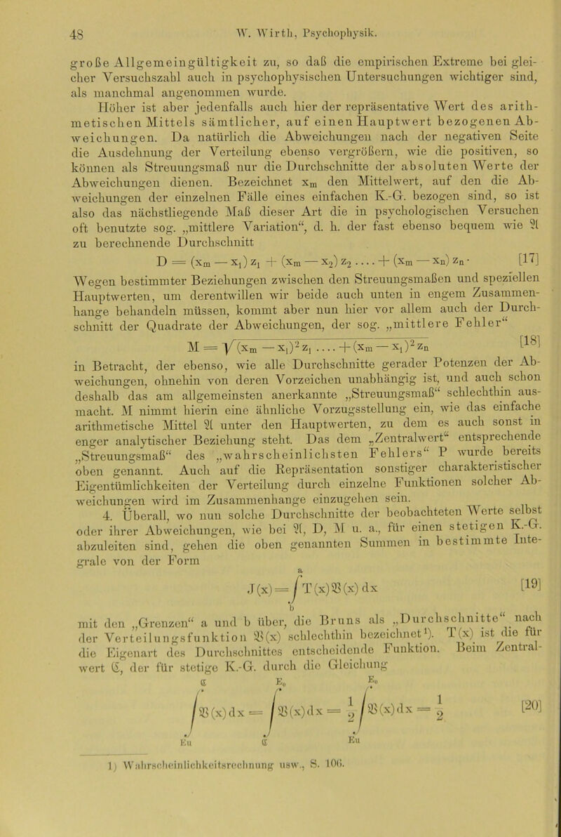große Allgemeingültigkeit zu, so daß die empirischen Extreme bei glei- cher Versuehszabl auch in psychophysischen Untersuchungen wichtiger sind, als manchmal angenommen wurde. Höher ist aber jedenfalls auch hier der repräsentative Wert des arith- metischen Mittels sämtlicher, auf einen Hauptwert bezogenen Ab- weichungen. Da natürlich die Abweichungen nach der negativen Seite die Ausdehnung der Verteilung ebenso vergrößern, wie die positiven, so können als Streuungsmaß nur die Durchschnitte der absoluten Werte der Abweichungen dienen. Bezeichnet xm den Mittelwert, auf den die Ab- weichungen der einzelnen Fälle eines einfachen K.-G. bezogen sind, so ist also das nächstliegende Maß dieser Art die in psychologischen Versuchen oft benutzte sog. „mittlere Variation“, d. h. der fast ebenso bequem wie 51 zu berechnende Durchschnitt D = (xm — Xt) Zj + (Xm — X2) Z2 . .. . + (xm — Xn) Zn • [17] Wegen bestimmter Beziehungen zwischen den Streuungsmaßen und speziellen Hauptwerten, um derentwillen wir beide auch unten in engem Zusammen- hänge behandeln müssen, kommt aber nun hier vor allem auch der Durch- schnitt der Quadrate der Abweichungen, der sog. „mittlere Fehler“ M = y1 (xm — X,)- Z] + (xm X[)2 Zn in Betracht, der ebenso, wie alle Durchschnitte gerader Potenzen der Ab- weichungen, ohnehin von deren Vorzeichen unabhängig ist, und auch schon deshalb das am allgemeinsten anerkannte „Streuungsmaß“ schlechthin aus- macht. M nimmt hierin eine ähnliche Vorzugsstellung ein, wie das einfache arithmetische Mittel 51 unter den Hauptwerten, zu dem es auch sonst in enger analytischer Beziehung steht. Das dem „Zentralwert entsprechende „Streuungsmaß“ des „wahrscheinlichsten Fehlers“ P wurde bereits oben genannt. Auch auf die Repräsentation sonstiger charakteiistischei Eigentümlichkeiten der Verteilung durch einzelne Punktionen solchei Ab- weichungen wird im Zusammenhänge einzugehen sein. 4. Überall, wo nun solche Durchschnitte der beobachteten Werte selbst oder ihrer Abweichungen, wie bei 51, D, M u. a., für einen stetigen K.-G. abzuleiten sind, gehen die oben genannten Summen in bestimmte Inte- grale von der Form J(x)= r T(x)5ß(x)dx [!9] b < mit den „Grenzen“ a und b über, die Bruns als „Durchschnitte“ nach der Verteilungsfunktion 9S(x) schlechthin bezeichnet1). 1 (x) ist die für die Eigenart des Durchschnittes entscheidende Funktion. Beim Zentral- wert IS, der für stetige K.-G. durch die Gleichung e e0 e„ /• /* / 93(x)dx 1 2 as(x)dx i [20] Eu £ Eu 1) Wahrscheinlichkeitsrechnung usw., S. 10<>.