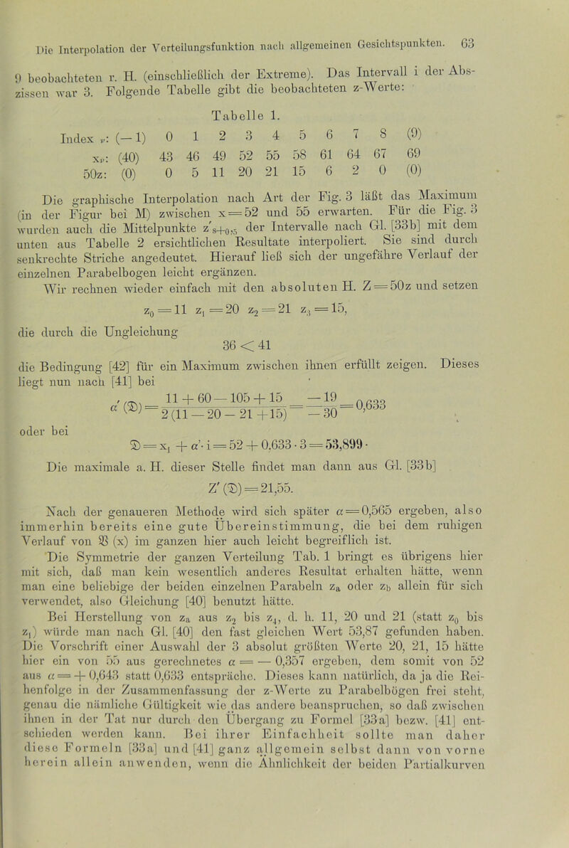 9 beobachteten r. H. (einschließlich der Extreme). Das Intervall i der Abs- zissen war 3. Folgende Tabelle gibt die beobachteten z-Werte: Tabelle 1. Index v\ (—1) 012 3 45678 (•)) xd: (40) 43 46 49 52 55 58 61 64 67 69 50z: (0) 0 5 11 20 21 15 6 2 0 (0) Die graphische Interpolation nach Art der Fig. 3 läßt das Maximum (in der Figur bei M) zwischen x = 52 und 55 erwarten, hin die h ig. 3 wurden auch die Mittelpunkte z's+0,5 der Intervalle nach Gl. [33b] mit dem unten aus Tabelle 2 ersichtlichen Resultate interpoliert, feie sind durch senkrechte Striche angedeutet. Hierauf ließ sich der ungefähre Verlauf der einzelnen Parabelbogen leicht ergänzen. Wir rechnen wieder einfach mit den absoluten H. Z = 50z und setzen zq —11 Z| ■— 20 Z2 — 21 ziS — 15, die durch die Ungleichung 36 <41 die Bedingung [42] für ein Maximum zwischen ihnen erfüllt zeigen. Dieses liegt nun nach [41] bei ' 11 + 60—-105 + 15 19 nßoo G (®) — 2(11 — 20-21+15) —30 oder bei © = x, + «’• i = 52 + 0.633 • 3 = 53,899 • Die maximale a. H. dieser Stelle findet man dann aus Gl. [33b] Z' (©) = 21,55. Nach der genaueren Methode wird sich später a = 0,565 ergeben, also immerhin bereits eine gute Übereinstimmung, die bei dem ruhigen Verlauf von $8 (x) im ganzen hier auch leicht begreiflich ist. Die Symmetrie der ganzen Verteilung Tab. 1 bringt es übrigens hier mit sich, daß man kein wesentlich anderes Resultat erhalten hätte, wenn man eine beliebige der beiden einzelnen Parabeln za oder zb allein für sich verwendet, also Gleichung [40] benutzt hätte. Bei Herstellung von za aus z2 bis z4, d. h. 11, 20 und 21 (statt z0 bis z,) würde man nach Gl. [40] den fast gleichen Wert 53,87 gefunden haben. Die Vorschrift einer Auswahl der 3 absolut größten Werte 20, 21, 15 hätte hier ein von 55 aus gerechnetes a = — 0,357 ergeben, dem somit von 52 aus « = + 0,643 statt 0,633 entspräche. Dieses kann natürlich, da ja die Rei- henfolge in der Zusammenfassung der z-Werte zu Parabelbögon frei steht, genau die nämliche Gültigkeit wie das andere beanspruchen, so daß zwischen ihnen in der Tat nur durch den Übergang zu Formel [33a] bozw. [41] ent- schieden werden kann. Bei ihrer Einfachheit sollte man daher diese Formeln [33a] und [41] ganz allgemein selbst dann von vorne herein allein anwenden, wenn die Ähnlichkeit der beiden Partialkurven