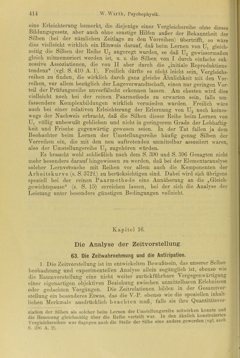 eine Erleichterung bemerkt, die diejenige einer Vergleichsreihe ohne dieses Bildungsgesetz, aber auch ohne sonstige Hilfen außer der Bekanntheit der »Silben (bei der nämlichen Zeitlage zu den Vorreihen) übertrifft, so wäre dies vielleicht wirklich ein Hinweis darauf, daß beim Lernen von Lj gleich- zeitig die Silben der Reihe U2 angeregt wurden, so daß U2 gewissermaßen gleich mitmemoriert worden ist, u. z. die Silben von I durch einfache suk- zessive Assoziationen, die von II aber durch die „initiale Reproduktions- tendenz“ (vgl. S. 410 A. 1). Freilich dürfte es nicht leicht sein, Vergleichs- reihen zu finden, die wirklich durch ganz gleiche Ähnlichkeit mit den Vor- reihen, vor allem bezüglich der Lageverwandtschaft, einen nur geringen Vor- teil der Prüfungsreihe unverfälscht erkennen lassen. Am ehesten wird dies vielleicht noch bei der reinen Paarmethode zu erwarten sein, falls um- fassendere Komplexbildungen wirklich vermieden wurden. Freilich wäre auch hei einer relativen Erleichterung der Erlernung von U2 noch keines- wegs der Nachweis erbracht, daß die Silben dieser Reihe beim Lernen von Uj völlig unbewußt geblieben und nicht in geringerem Grade der Lebhaftig- keit und Frische gegenwärtig gewesen seien. In der Tat fallen ja dem Beobachter beim Lernen der Umstellungsreihe häufig genug Silben der Vorreihen ein, die mit den neu auftretenden unmittelbar assoziiert waren, also der Umstellungsreihe U2 zugehören würden. Es braucht wohl schließlich nach dem S. 390 und S. 396 Gesagten nicht mehr besonders darauf hingewiesen zu werden, daß bei der Elementaranalyse solcher Lernversuche mit Reihen vor allem auch die Komponenten der Arbeitskurve (s. S.372f.) zu berücksichtigen sind. Dabei wird sich übrigens speziell bei der reinen Paarmethode eine Annäherung an die „Gleich- gewichtspause“ (s. S. 15) erreichen lassen, bei der sich die Analyse der Leistung unter besonders günstigen Bedingungen vollzieht. Kapitel 16. Die Analyse der Zeitvorstellung. 63. Die Zeitwahrnehmung und die Antizipation. 1. Die Zeitvorstellung ist im entwickelten Bewußtsein, das unserer Selbst- beobachtung und experimentellen Analyse allein zugänglich ist, ebenso wie die Raumvorstellung eine nicht weiter zurück führbare Vergegenwärtigung einer eigenartigen objektiven Beziehung zwischen unmittelbaren Erlebnissen oder gedachten Vorgängen. Die Zeitrelationen bilden in der Gesamte 01- stellung ein besonderes Etwas, das die V.-P. ebenso wie die speziellen inhalt- lichen Merkmale ausdrücklich beachten muß, falls sie ihre Quantitätsvei- ziation der Silben als solcher beim Lernen der Umstellungsreihe mitwirken konnte und die Hemmung gleichmäßig über die Reihe verteilt war. In den ähnlich konstruier en Vergleichsreihen war dagegen auch die Stelle der Silbe eine andere geworden (vgl. aut 1 S. 39(1 A. 2).