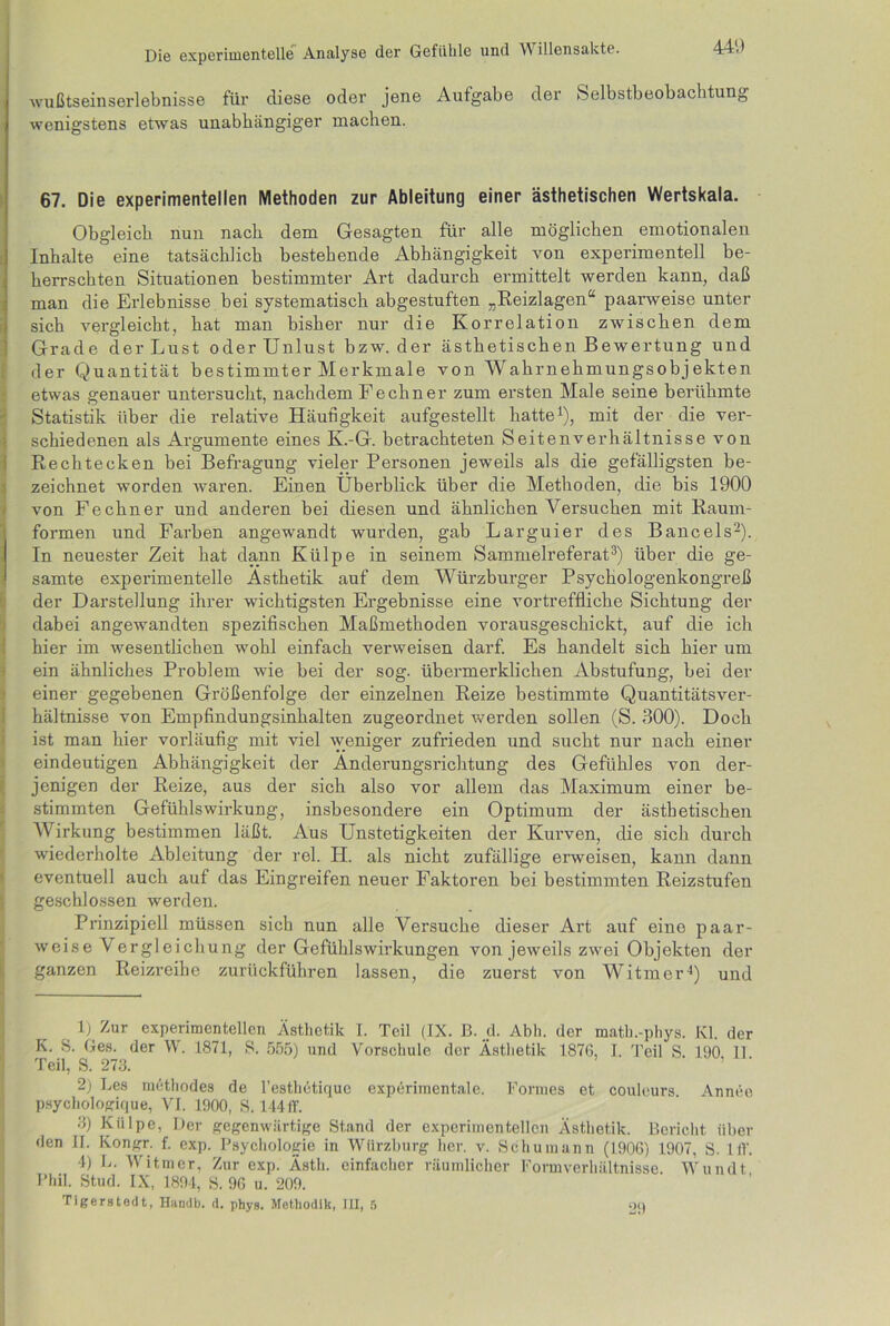 440 wußtseinserlebnisse für diese oder jene Aufgabe der Selbstbeobachtung wenigstens etwas unabhängiger machen. 67. Die experimentellen Methoden zur Ableitung einer ästhetischen Wertskala. Obgleich nun nach dem Gesagten für alle möglichen emotionalen Inhalte eine tatsächlich bestehende Abhängigkeit von experimentell be- herrschten Situationen bestimmter Art dadurch ermittelt werden kann, daß man die Erlebnisse bei systematisch abgestuften „Reizlagen“ paarweise unter sich vergleicht, hat man bisher nur die Korrelation zwischen dem Grade der Lust oder Unlust bzw. der ästhetischen Bewertung und der Quantität bestimmter Merkmale von Wahrnehmungsobjekten etwas genauer untersucht, nachdem Fe ebner zum ersten Male seine berühmte Statistik über die relative Häufigkeit aufgestellt hatte1), mit der die ver- schiedenen als Argumente eines K.-G. betrachteten Seitenverhältnisse von Rechtecken bei Befragung vieler Personen jeweils als die gefälligsten be- zeichnet worden waren. Einen Überblick über die Methoden, die bis 1900 von Fe ebner und anderen bei diesen und ähnlichen Versuchen mit Raum- formen und Farben angewandt wurden, gab Larguier des Bancels2). In neuester Zeit hat dann Külpe in seinem Sammelreferat3) über die ge- • samte experimentelle Ästhetik auf dem Würzburger Psychologenkongreß der Darstellung ihrer wichtigsten Ergebnisse eine vortreffliche Sichtung der dabei angewandten spezifischen Maßmethoden vorausgeschickt, auf die ich hier im wesentlichen wohl einfach verweisen darf. Es handelt sich hier um ein ähnliches Problem wie bei der sog. übermerklichen Abstufung, bei der einer gegebenen Größenfolge der einzelnen Reize bestimmte Quantitätsver- hältnisse von Empfindungsinhalten zugeordnet werden sollen (S. 300). Doch ist man hier vorläufig mit viel weniger zufrieden und sucht nur nach einer eindeutigen Abhängigkeit der Änderungsrichtung des Gefühles von der- jenigen der Reize, aus der sich also vor allem das Maximum einer be- stimmten Gefühlswirkung, insbesondere ein Optimum der ästhetischen Wirkung bestimmen läßt. Aus Unstetigkeiten der Kurven, die sich durch wiederholte Ableitung der rel. PI. als nicht zufällige erweisen, kann dann eventuell auch auf das Eingreifen neuer Faktoren bei bestimmten Reizstufen geschlossen werden. Prinzipiell müssen sich nun alle Versuche dieser Art auf eine paar- weise Vergleichung der Gefühlswirkungen von jeweils zwei Objekten der ganzen Reizreihe zurückführen lassen, die zuerst von Witmer4) und 1) Zur experimentellen Ästhetik I. Teil (IX. B. d. Abh. der math.-phys. Kl. der K. S. Ges. der W. 1871, S. 555) und Vorschule der Ästhetik 1876, I. Teil S. 190 11 Teil, S. 273. 2) Les methodes de l’esthetique experimentale. Formes et couleurs Annee psychologique, VI. 1900, S. 144 ff. 3) Külpe, Der gegenwärtige Stand der experimentellen Ästhetik. Bericht über den II. Kongr. f. exp. Psychologie in Würzburg her. v. Schumann (1906) 1907, S. lff. 4) L. Witmer, Zur exp. Ästh. einfacher räumlicher Formverhältnisse. Wundt I’hil. Stud. IX, 1894, S. 96 u. 209. Tigerstedt, Handb. d. phys. Methodik, III, 5 oq
