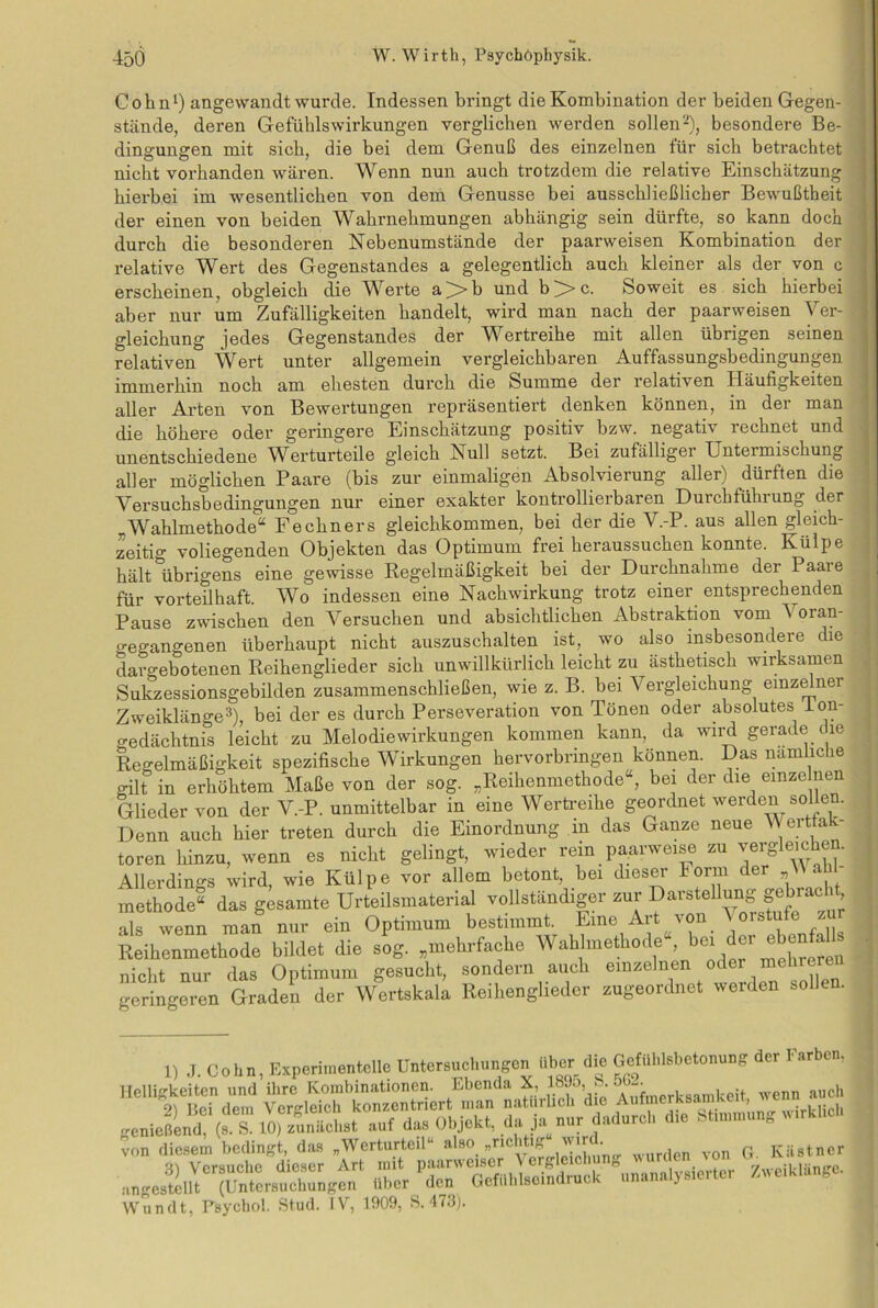 Cohn1) angewandt wurde. Indessen bringt die Kombination der beiden Gegen- stände, deren Gefühlswirkungen verglichen werden sollen2), besondere Be- dingungen mit sich, die bei dem Genuß des einzelnen für sich betrachtet nicht vorhanden wären. Wenn nun auch trotzdem die relative Einschätzung hierbei im wesentlichen von dem Genüsse bei ausschließlicher Bewußtheit der einen von beiden Wahrnehmungen abhängig sein dürfte, so kann doch durch die besonderen Nebenumstände der paarweisen Kombination der relative Wert des Gegenstandes a gelegentlich auch kleiner als der von c erscheinen, obgleich die Werte a>b und b>c. Soweit es sich hierbei aber nur um Zufälligkeiten handelt, wird man nach der paarweisen Ver- gleichung jedes Gegenstandes der Wertreihe mit allen übrigen seinen relativen Wert unter allgemein vergleichbaren Auffassungsbedingungen immerhin noch am ehesten durch die Summe der relativen Häufigkeiten aller Arten von Bewertungen repräsentiert denken können, in der man die höhere oder geringere Einschätzung positiv bzw. negativ rechnet und unentschiedene Werturteile gleich Null setzt. Bei zufälliger Untermischung aller möglichen Paare (bis zur einmaligen Absolvierung aller) dürften die Versuchsbedingungen nur einer exakter kontrollierbaren Durchführung der Wahlmethode“ Fechners gleichkommen, bei der die V.-P. aus allen gleich- zeitig voliegenden Objekten das Optimum frei heraussuchen konnte. Külpe hält übrigens eine gewisse Regelmäßigkeit bei der Durchnahme der Paare für vorteilhaft. Wo indessen eine Nachwirkung trotz einer entsprechenden Pause zwischen den Versuchen und absichtlichen Abstraktion vom 4 oran- gegangenen überhaupt nicht auszuschalten ist, wo also insbesondere die daro-ebotenen Reihenglieder sich unwillkürlich leicht zu ästhetisch wirksamen Sukzessionsgebilden zusammenschließen, wie z. B. bei Vergleichung einzelner Zweiklänge3), bei der es durch Perseveration von Tönen oder absolutes ion- gedächtnis leicht zu Melodiewirkungen kommen kann, da wird gerade (le Regelmäßigkeit spezifische Wirkungen hervorbringen können. Das nämliche gilt in erhöhtem Maße von der sog. „Reihenmethode“, bei der die emze nen Glieder von der V.-P. unmittelbar in eine Wertreihe geordnet werden sollen. Denn auch hier treten durch die Einordnung in das Ganze neue V erttak- toren hinzu, wenn es nicht gelingt, wieder rein paarweise zu vergleichen. Allerdings wird, wie Külpe vor allem betont, bei dieser 1 orm der „ « methode“ das gesamte Urteilsmaterial vollständiger zur DavsteUung gebracH als wenn man nur ein Optimum bestimmt. Eine Art von Vorstufe Reihenmethode bildet die sog. „mehrfache Wahlmethode“, bei * ® nicht nur das Optimum gesucht, sondern auch einzelnen oder mehrere geringeren Graden der Wertskala Reihenglieder zugeordnet werden sollen. 1) J. Cohn, Experimentelle Untersuchungen Uber die Gefühlsbetonung der Kirben. Helligkeiten und ihre Kombinationen. Ebenda X, 189o,, b. 5U-- ™ worden von OB« ungestillt ^Untersuchungen über de» GefüHseindruck „nnnnlyaerter /.u erklang Wundt, Psychol. Stud. IV, 1909, S. 473).