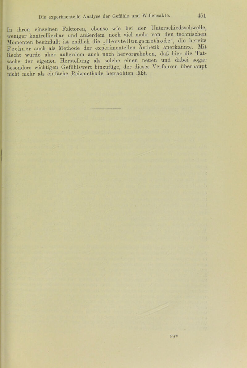 In ihren einzelnen Faktoren, ebenso wie bei cler Unterschiedsschwelle, weniger kontrollierbar und außerdem noch viel mehr von den technischen Momenten beeinflußt ist endlich die „Herstellungsmethode“, die bereits Fechner auch als Methode der experimentellen Ästhetik anerkannte. Mit Recht wurde aber außerdem auch noch hervorgehoben, daß hier die Tat- sache der eigenen Herstellung als solche einen neuen und dabei sogar besonders wichtigen Gefühlswert hinzufüge, der dieses Verfahren überhaupt nicht mehr als einfache Reizmethode betrachten läßt. ‘29*